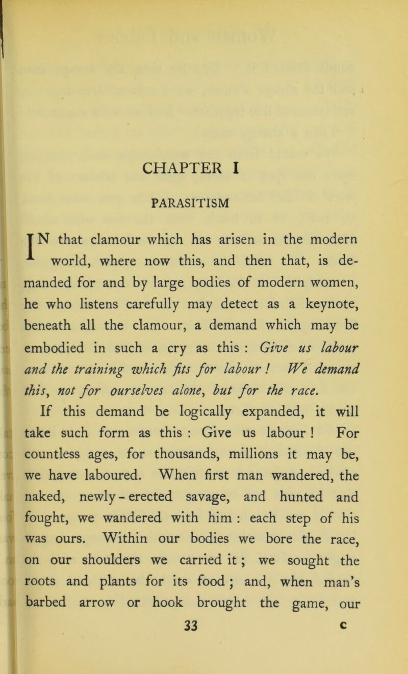CHAPTER I PARASITISM T N that clamour which has arisen in the modern A world, where now this, and then that, is de- manded for and by large bodies of modern women, he who listens carefully may detect as a keynote, beneath all the clamour, a demand which may be embodied in such a cry as this : Give us labour and the training which fits for labour l We demand this, not for ourselves alone, but for the race. If this demand be logically expanded, it will take such form as this : Give us labour ! For countless ages, for thousands, millions it may be, we have laboured. When first man wandered, the naked, newly - erected savage, and hunted and fought, we wandered with him : each step of his was ours. Within our bodies we bore the race, on our shoulders we carried it; we sought the roots and plants for its food; and, when man’s barbed arrow or hook brought the game, our