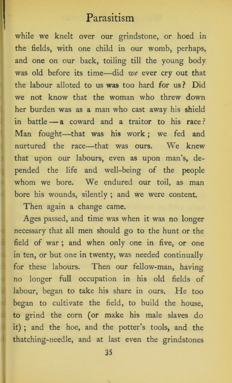 while we knelt over our grindstone, or hoed in the fields, with one child in our womb, perhaps, and one on our back, toiling till the young body was old before its time—did we ever cry out that the labour alloted to us was too hard for us? Did we not know that the woman who threw down her burden was as a man who cast away his shield in battle — a coward and a traitor to his race? Man fought—that was his work; we fed and nurtured the race—that was ours. We knew that upon our labours, even as upon man’s, de- pended the life and well-being of the people whom we bore. We endured our toil, as man bore his wounds, silently ; and we were content. Then again a change came. Ages passed, and time was when it was no longer necessary that all men should go to the hunt or the field of war ; and when only one in five, or one in ten, or but one in twenty, was needed continually for these labours. Then our fellow-man, having no longer full occupation in his old fields of labour, began to take his share in ours. He too began to cultivate the field, to build the house, to grind the corn (or make his male slaves do it) ; and the hoe, and the potter’s tools, and the thatching-needle, and at last even the grindstones