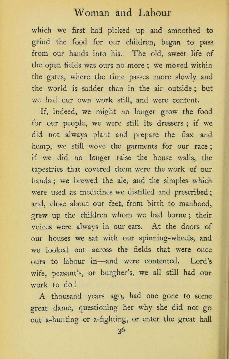 which we first had picked up and smoothed to grind the food for our children, began to pass from our hands into his. The old, sweet life of the open fields was ours no more ; we moved within the gates, where the time passes more slowly and the world is sadder than in the air outside ; but we had our own work still, and were content. If, indeed, we might no longer grow the food for our people, we were still its dressers ; if we did not always plant and prepare the flax and hemp, we still wove the garments for our race ; if we did no longer raise the house walls, the tapestries that covered them were the work of our hands ; we brewed the ale, and the simples which were used as medicines we distilled and prescribed; and, close about our feet, from birth to manhood, grew up the children whom we had borne ; their voices were always in our ears. At the doors of our houses we sat with our spinning-wheels, and we looked out across the fields that were once ours to labour in—and were contented. Lord’s wife, peasant’s, or burgher’s, we all still had our work to do! A thousand years ago, had one gone to some great dame, questioning her why she did not go out a-hunting or a-fighting, or enter the great hall