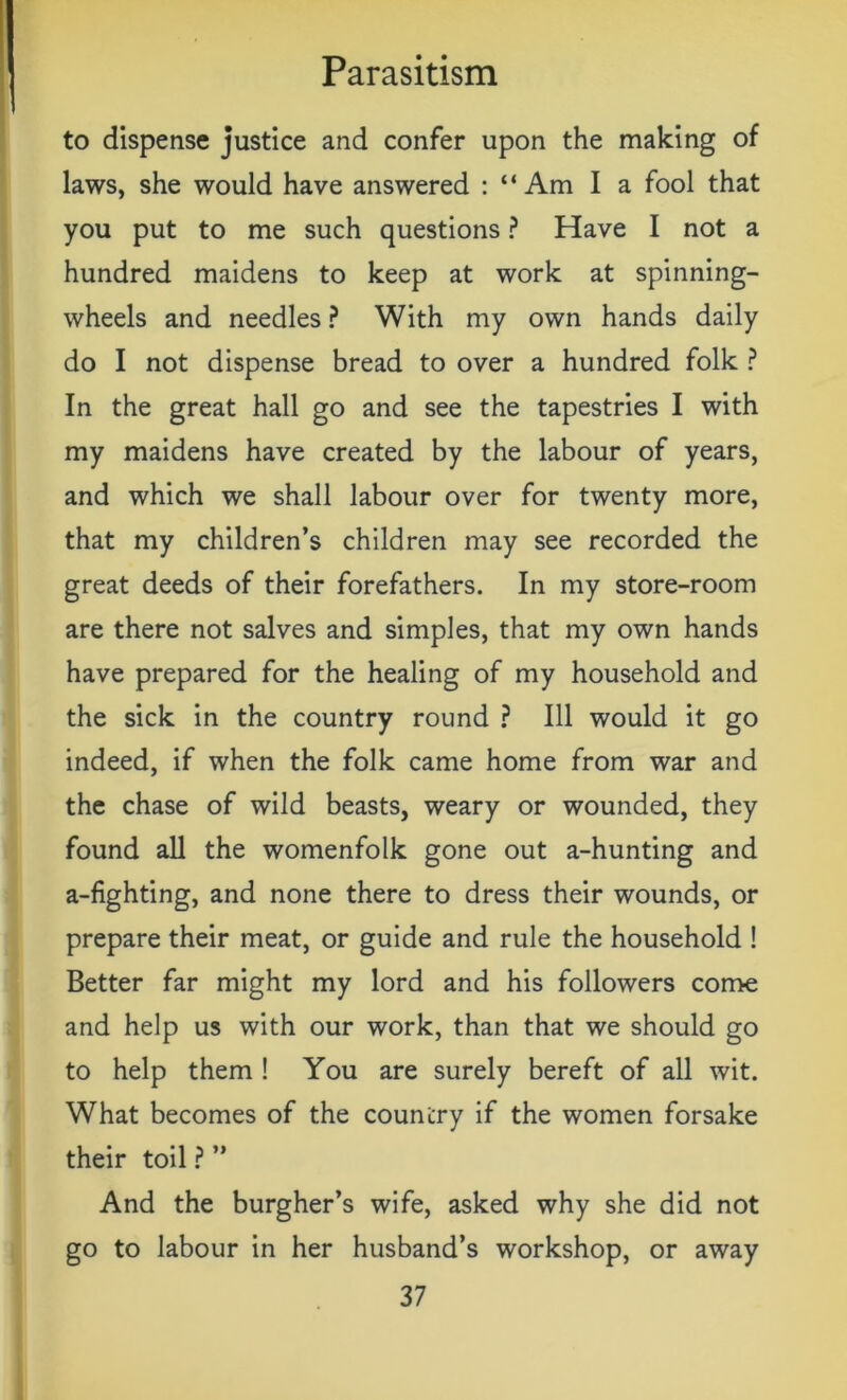 to dispense justice and confer upon the making of laws, she would have answered : “ Am I a fool that you put to me such questions ? Have I not a hundred maidens to keep at work at spinning- wheels and needles ? With my own hands daily do I not dispense bread to over a hundred folk ? In the great hall go and see the tapestries I with my maidens have created by the labour of years, and which we shall labour over for twenty more, that my children’s children may see recorded the great deeds of their forefathers. In my store-room are there not salves and simples, that my own hands have prepared for the healing of my household and the sick in the country round ? Ill would it go indeed, if when the folk came home from war and the chase of wild beasts, weary or wounded, they found all the womenfolk gone out a-hunting and a-fighting, and none there to dress their wounds, or prepare their meat, or guide and rule the household ! Better far might my lord and his followers come and help us with our work, than that we should go to help them ! You are surely bereft of all wit. What becomes of the country if the women forsake their toil ? ” And the burgher’s wife, asked why she did not go to labour in her husband’s workshop, or away