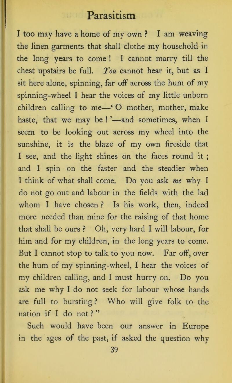 I too may have a home of my own ? I am weaving the linen garments that shall clothe my household in the long years to come ! I cannot marry till the chest upstairs be full. Tou cannot hear it, but as I sit here alone, spinning, far off across the hum of my spinning-wheel I hear the voices of my little unborn children calling to me—* O mother, mother, make haste, that we may be ! ’—and sometimes, when I seem to be looking out across my wheel into the sunshine, it is the blaze of my own fireside that I see, and the light shines on the faces round it ; and I spin on the faster and the steadier when I think of what shall come. Do you ask me why I do not go out and labour in the fields with the lad whom I have chosen ? Is his work, then, indeed more needed than mine for the raising of that home that shall be ours ? Oh, very hard I will labour, for him and for my children, in the long years to come. But I cannot stop to talk to you now. Far off, over the hum of my spinning-wheel, I hear the voices of my children calling, and I must hurry on. Do you ask me why I do not seek for labour whose hands are full to bursting? Who will give folk to the nation if I do not ? ” Such would have been our answer in Europe in the ages of the past, if asked the question why