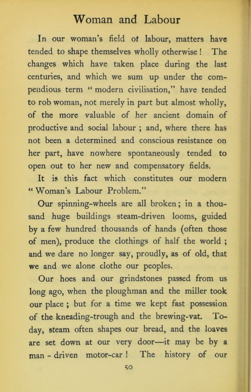 In our woman’s field of labour, matters have tended to shape themselves wholly otherwise ! The changes which have taken place during the last centuries, and which we sum up under the com- pendious term “ modern civilisation,” have tended to rob woman, not merely in part but almost wholly, of the more valuable of her ancient domain of productive and social labour ; and, where there has not been a determined and conscious resistance on her part, have nowhere spontaneously tended to open out to her new and compensatory fields. It is this fact which constitutes our modern “ Woman’s Labour Problem.” Our spinning-wheels are all broken; in a thou- sand huge buildings steam-driven looms, guided by a few hundred thousands of hands (often those of men), produce the clothings of half the world ; and we dare no longer say, proudly, as of old, that we and we alone clothe our peoples. Our hoes and our grindstones passed from us long ago, when the ploughman and the miller took our place ; but for a time we kept fast possession of the kneading-trough and the brewing-vat. To- day, steam often shapes our bread, and the loaves are set down at our very door—it may be by a man - driven motor-car ! The history of our