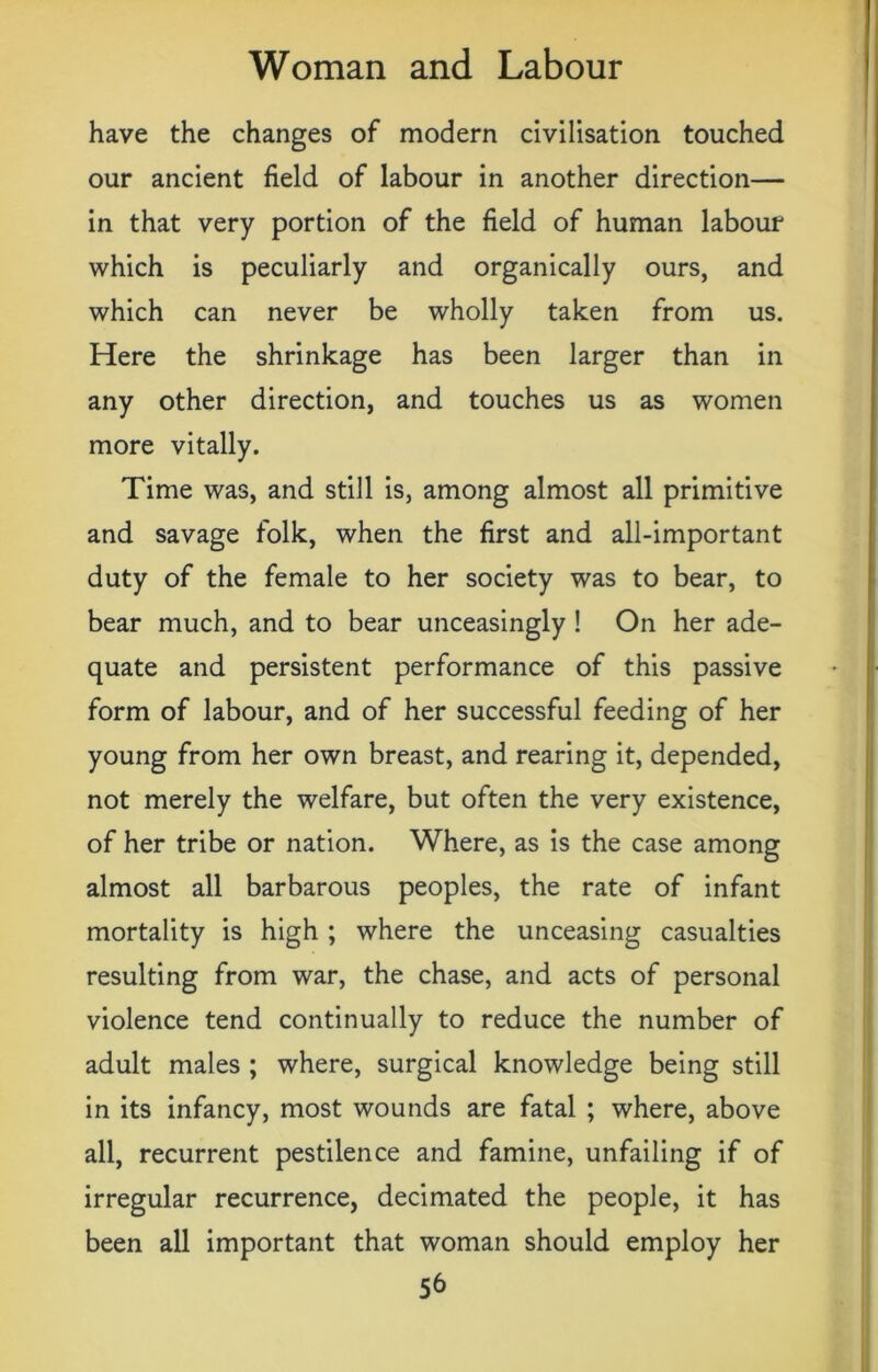 have the changes of modern civilisation touched our ancient field of labour in another direction— in that very portion of the field of human labour which is peculiarly and organically ours, and which can never be wholly taken from us. Here the shrinkage has been larger than in any other direction, and touches us as women more vitally. Time was, and still is, among almost all primitive and savage folk, when the first and all-important duty of the female to her society was to bear, to bear much, and to bear unceasingly ! On her ade- quate and persistent performance of this passive form of labour, and of her successful feeding of her young from her own breast, and rearing it, depended, not merely the welfare, but often the very existence, of her tribe or nation. Where, as is the case among almost all barbarous peoples, the rate of infant mortality is high ; where the unceasing casualties resulting from war, the chase, and acts of personal violence tend continually to reduce the number of adult males ; where, surgical knowledge being still in its infancy, most wounds are fatal ; where, above all, recurrent pestilence and famine, unfailing if of irregular recurrence, decimated the people, it has been all important that woman should employ her 5b