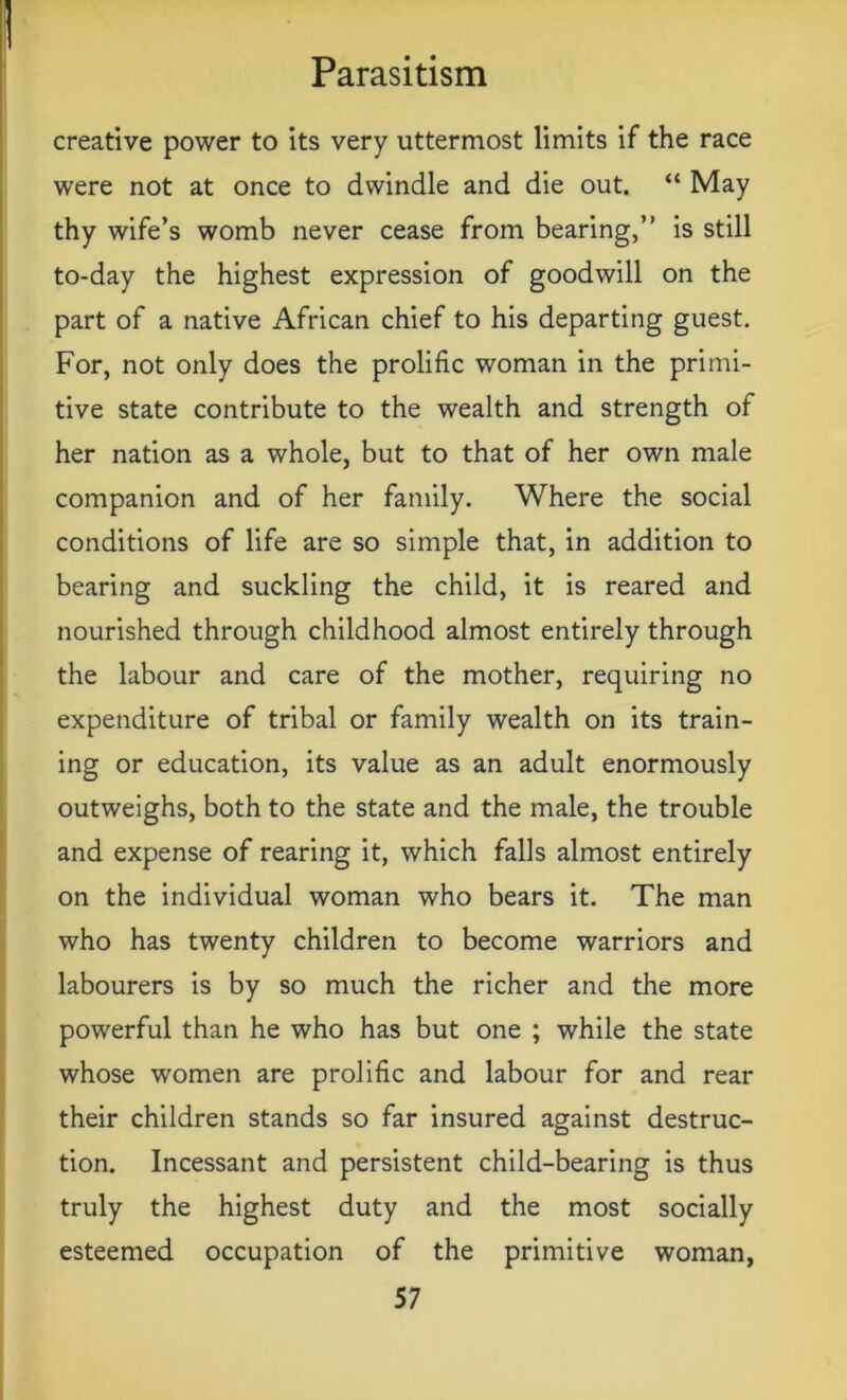 creative power to its very uttermost limits if the race were not at once to dwindle and die out. “ May thy wife’s womb never cease from bearing,” is still to-day the highest expression of goodwill on the part of a native African chief to his departing guest. For, not only does the prolific woman in the primi- tive state contribute to the wealth and strength of her nation as a whole, but to that of her own male companion and of her family. Where the social conditions of life are so simple that, in addition to bearing and suckling the child, it is reared and nourished through childhood almost entirely through the labour and care of the mother, requiring no expenditure of tribal or family wealth on its train- ing or education, its value as an adult enormously outweighs, both to the state and the male, the trouble and expense of rearing it, which falls almost entirely on the individual woman who bears it. The man who has twenty children to become warriors and labourers is by so much the richer and the more powerful than he who has but one ; while the state whose women are prolific and labour for and rear their children stands so far insured against destruc- tion. Incessant and persistent child-bearing is thus truly the highest duty and the most socially esteemed occupation of the primitive woman,