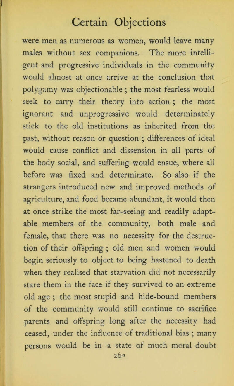 were men as numerous as women, would leave many males without sex companions. The more intelli- gent and progressive individuals in the community would almost at once arrive at the conclusion that polygamy was objectionable ; the most fearless would seek to carry their theory into action ; the most ignorant and unprogressive would determinately stick to the old institutions as inherited from the past, without reason or question ; differences of ideal would cause conflict and dissension in all parts of the body social, and suffering would ensue, where all before was fixed and determinate. So also if the strangers introduced new and improved methods of agriculture, and food became abundant, it would then at once strike the most far-seeing and readily adapt- able members of the community, both male and female, that there was no necessity for the destruc- tion of their offspring ; old men and women would begin seriously to object to being hastened to death when they realised that starvation did not necessarily stare them in the face if they survived to an extreme old age ; the most stupid and hide-bound members of the community would still continue to sacrifice parents and offspring long after the necessity had ceased, under the influence of traditional bias ; many persons would be in a state of much moral doubt 26^