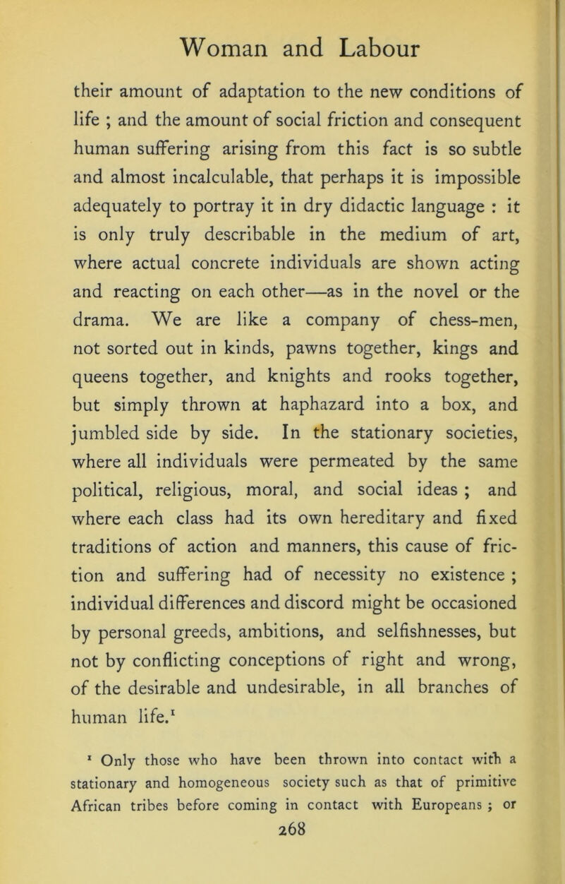 their amount of adaptation to the new conditions of life ; and the amount of social friction and consequent human suffering arising from this fact is so subtle and almost incalculable, that perhaps it is impossible adequately to portray it in dry didactic language : it is only truly describable in the medium of art, where actual concrete individuals are shown acting and reacting on each other—as in the novel or the drama. We are like a company of chess-men, not sorted out in kinds, pawns together, kings and queens together, and knights and rooks together, but simply thrown at haphazard into a box, and jumbled side by side. In the stationary societies, where all individuals were permeated by the same political, religious, moral, and social ideas ; and where each class had its own hereditary and fixed traditions of action and manners, this cause of fric- tion and suffering had of necessity no existence ; individual differences and discord might be occasioned by personal greeds, ambitions, and selfishnesses, but not by conflicting conceptions of right and wrong, of the desirable and undesirable, in all branches of human life.1 1 Only those who have been thrown into contact with a stationary and homogeneous society such as that of primitive African tribes before coming in contact with Europeans ; or