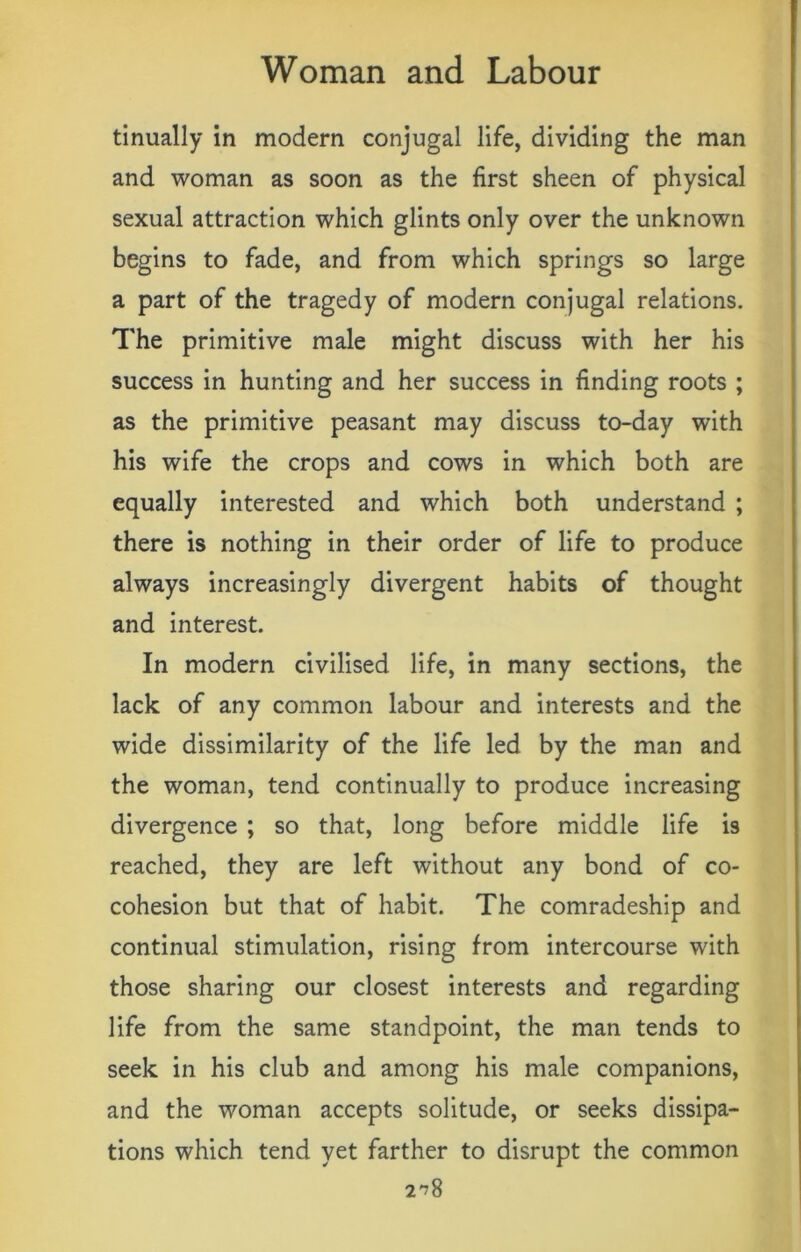 tinually in modern conjugal life, dividing the man and woman as soon as the first sheen of physical sexual attraction which glints only over the unknown begins to fade, and from which springs so large a part of the tragedy of modern conjugal relations. The primitive male might discuss with her his success in hunting and her success in finding roots ; as the primitive peasant may discuss to-day with his wife the crops and cows in which both are equally interested and which both understand ; there is nothing in their order of life to produce always increasingly divergent habits of thought and interest. In modern civilised life, in many sections, the lack of any common labour and interests and the wide dissimilarity of the life led by the man and the woman, tend continually to produce increasing divergence ; so that, long before middle life is reached, they are left without any bond of co- cohesion but that of habit. The comradeship and continual stimulation, rising from intercourse with those sharing our closest interests and regarding life from the same standpoint, the man tends to seek in his club and among his male companions, and the woman accepts solitude, or seeks dissipa- tions which tend yet farther to disrupt the common 2^8