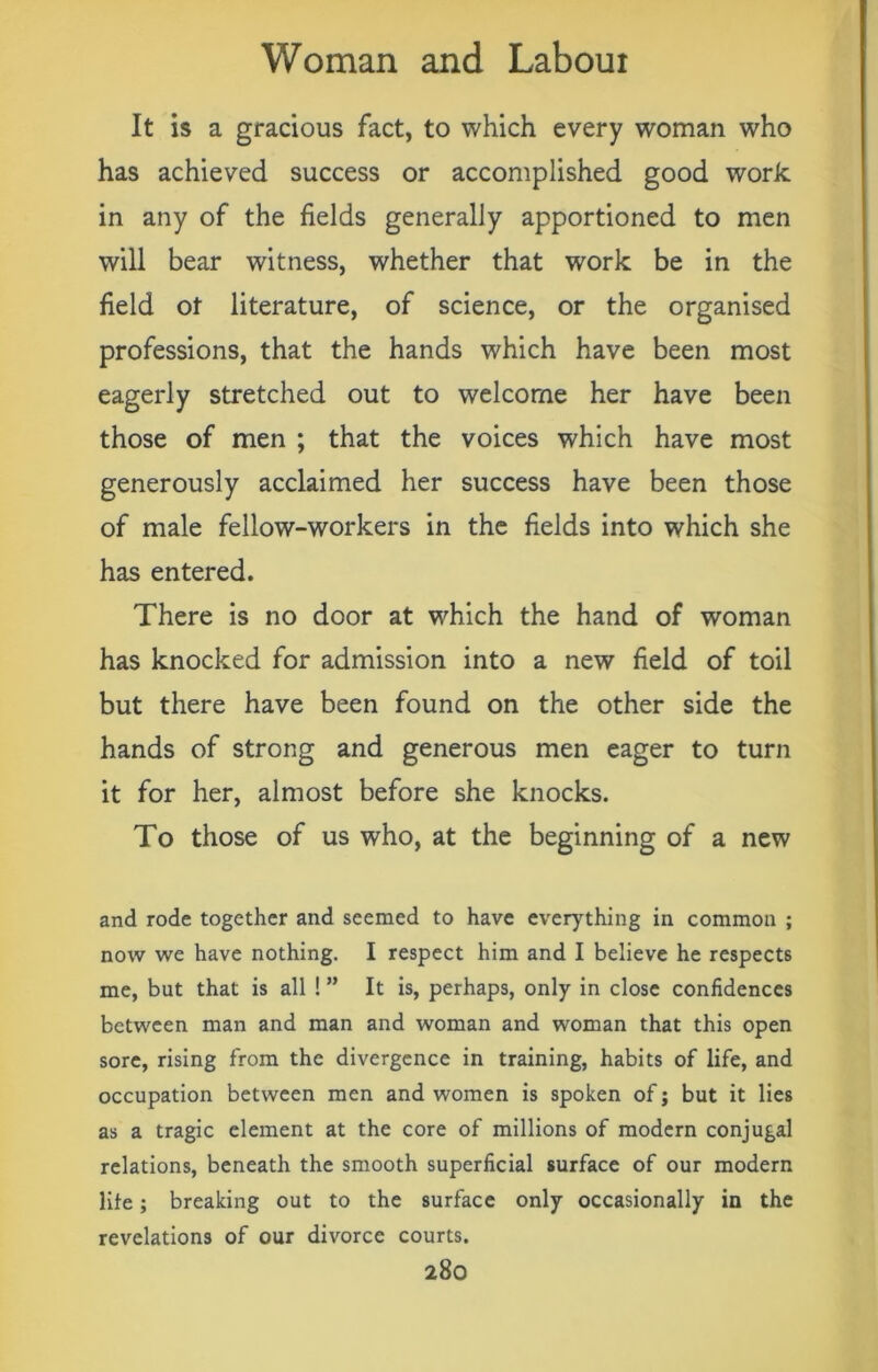 It is a gracious fact, to which every woman who has achieved success or accomplished good work in any of the fields generally apportioned to men will bear witness, whether that work be in the field of literature, of science, or the organised professions, that the hands which have been most eagerly stretched out to welcome her have been those of men ; that the voices which have most generously acclaimed her success have been those of male fellow-workers in the fields into which she has entered. There is no door at which the hand of woman has knocked for admission into a new field of toil but there have been found on the other side the hands of strong and generous men eager to turn it for her, almost before she knocks. To those of us who, at the beginning of a new and rode together and seemed to have everything in common ; now we have nothing. I respect him and I believe he respects me, but that is all ! ” It is, perhaps, only in close confidences between man and man and woman and woman that this open sore, rising from the divergence in training, habits of life, and occupation between men and women is spoken of j but it lies as a tragic element at the core of millions of modern conjugal relations, beneath the smooth superficial surface of our modern life; breaking out to the surface only occasionally in the revelations of our divorce courts.