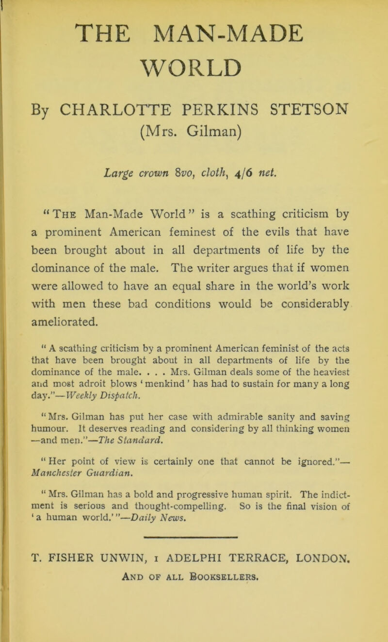 THE MAN-MADE WORLD By CHARLOTTE PERKINS STETSON (Mrs. Gilman) Large crown 8vo, cloth, 4/6 net. “The Man-Made World” is a scathing criticism by a prominent American feminest of the evils that have been brought about in all departments of life by the dominance of the male. The writer argues that if women were allowed to have an equal share in the world’s work with men these bad conditions would be considerably ameliorated. “ A scathing criticism by a prominent American feminist of the acts that have been brought about in all departments of life by the dominance of the male. . . . Mrs. Gilman deals some of the heaviest atid most adroit blows ‘ menkind ’ has had to sustain for many a long day.”—Weekly Dispatch. “ Mrs. Gilman has put her case with admirable sanity and saving humour. It deserves reading and considering by all thinking women —and men.”—The Standard. “ Her point of view is certainly one that cannot be ignored.”— Manchester Guardian. “ Mrs. Gilman has a bold and progressive human spirit. The indict- ment is serious and thought-compelling. So is the final vision of ‘ a human world.’ ”—Daily News. T. FISHER UNWIN, 1 ADELPHI TERRACE, LONDON.