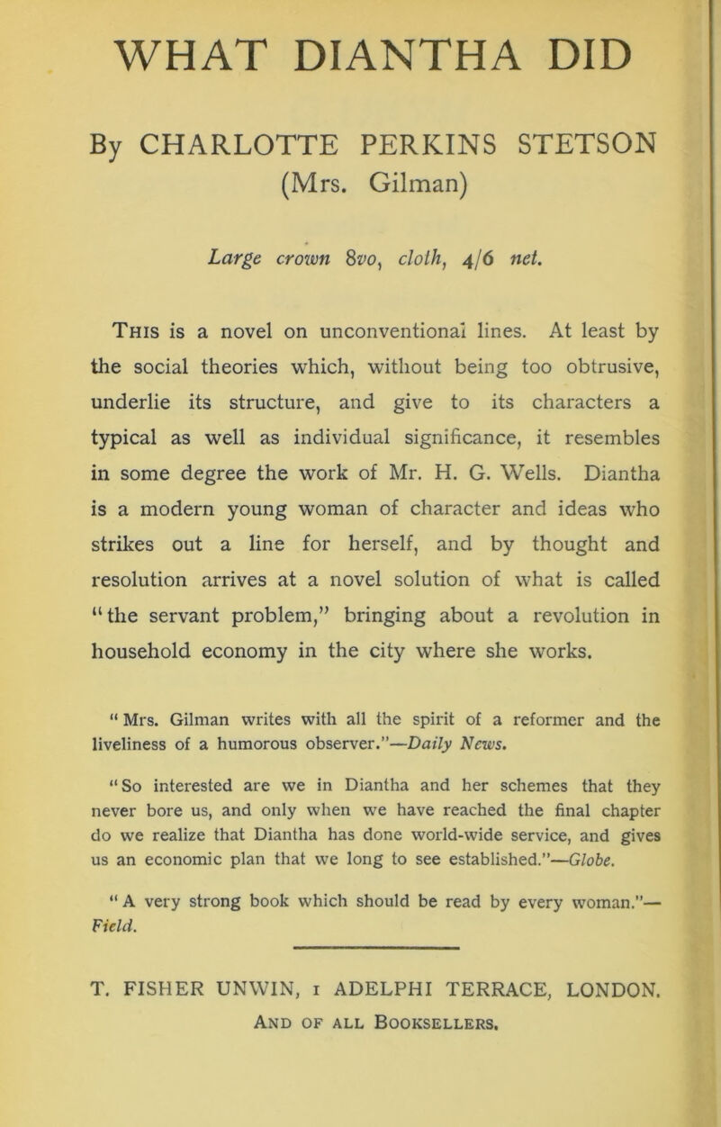 WHAT DIANTHA DID By CHARLOTTE PERKINS STETSON (Mrs. Gilman) Large crown 8vo, cloth, 4/6 net. This is a novel on unconventional lines. At least by the social theories which, without being too obtrusive, underlie its structure, and give to its characters a typical as well as individual significance, it resembles in some degree the work of Mr. H. G. Wells. Diantha is a modern young woman of character and ideas who strikes out a line for herself, and by thought and resolution arrives at a novel solution of what is called “the servant problem,” bringing about a revolution in household economy in the city where she works. “ Mrs. Gilman writes with all the spirit of a reformer and the liveliness of a humorous observer.”—Daily News. “So interested are we in Diantha and her schemes that they never bore us, and only when we have reached the final chapter do we realize that Diantha has done world-wide service, and gives us an economic plan that we long to see established.”—Globe. “ A very strong book which should be read by every woman.”— Field. T. FISHER UNWIN, 1 ADELPHI TERRACE, LONDON.