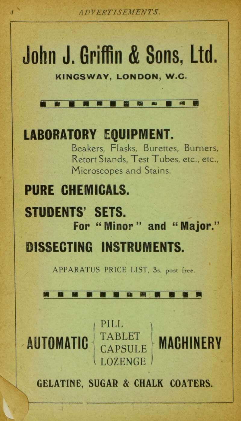 John J. Griffin & Sons, Ltd. KINGSWAY, LONDON, W.C. 1 EBBIBBM^BKB LABORATORY EQUIPMENT. Beakers, Flasks, Burettes, Burners, Retort Stands, Test Tubes, etc., etc., Microscopes and Stains. PURE CHEMICALS. STUDENTS’ SETS. For “Minor” and “Major.” DISSECTING INSTRUMENTS. APPARATUS PRICE LIST. 3a. post Ir«e. AUTOMATIC PILL ^ TABLET I CAPSULE [ LOZENGE ) MACHINERY GELATINE, SUGAR & CHALK COATERS.