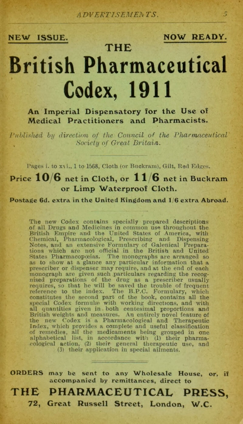 A DVERTJSEMEA TS. NEW ISSUE. NOW READY. THE British Pharmaceutical Codex, 1911 An Imperial Dispensatory lor the Use of Medical Practitioners and Pharmacists. Published by direction of the Council of the Pharmaceutical Society of Great Britain,. Pages i. to x\ i„ 1 to 1568, Cloth (or Buckram), Gilt, Red Edges. Price 10 6 net in Cloth, or 1 1 6 net in Buckram or Limp Waterproof Cloth. Postage 6d. extra in the United Kingdom and 1/6 extra Abroad. The new Codex contains specially prepared descriptions of all Drugs and Medicines in common use throughout the British Empire and the United States of America, with Chemical, Pharmacological, Prescribing and Dispensing Notes, and an extensive Formulary of Galenical Prepara- tions which are not official in the British and United States Pharmacopoeias. The monographs are arranged so as to show at a glance any particular information that a prescriber or dispenser may require, and at the end of each monograph are given such particulars regarding the recog- nised preparations of the drug as a prescriber usually requires, so that he will be saved the trouble of frequent reference to the index. The B.P.C. Formulary, which constitutes the second part of the book, contains all the special Codex formula! with working directions, and with all quantities given in both centesimal proportions and British weights and measures. An entirely novel feature of the new Codex is a Pharmacological and Therapeutic Index, which provides a complete and useful classification of remedies, all the medicaments being grouped in one alphabetical list, in accordance with (1) their pharma- cological action, (2) their general therapeutic use, and (3) their application in special ailments. ORDERS may be sent to any Wholesale House, or, if accompanied by remittances, direct to THE PHARMACEUTICAL PRESS,