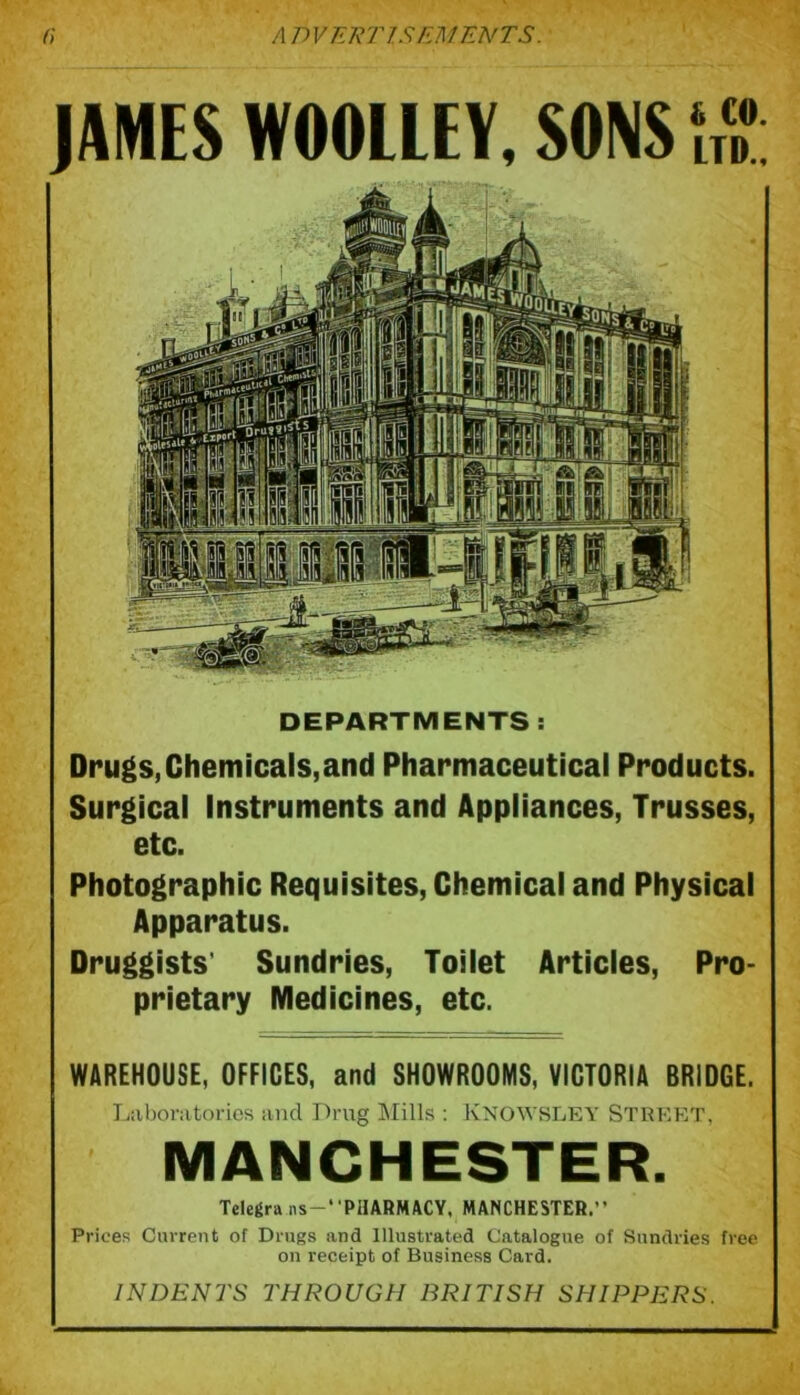 JAMES WOOLLEY. SONS 1,7: DEPARTMENTS : Drugs,Chemicals,and Pharmaceutical Products. Surgical Instruments and Appliances, Trusses, etc. Photographic Requisites, Chemical and Physical Apparatus. Druggists' Sundries, Toilet Articles, Pro- prietary Medicines, etc. WAREHOUSE, OFFICES, and SHOWROOMS, VICTORIA BRIDGE. Laboratories and Drug Mills : KNOWSLEY STREET, MANCHESTER. Telegra ns-‘ 'PHARMACY, MANCHESTER.” Prices Current of Drugs and Illustrated Catalogue of Sundries free on receipt of Business Card. INDENTS THROUGH BRITISH SHIPPERS.