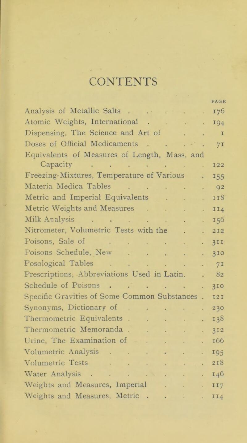 CONTENTS PAGE Analysis of Metallic Salts . . . . .176 Atomic Weights, International ... 194 Dispensing, The Science and Art of 1 Doses of Official Medicaments . . . ■ . 71 Equivalents of Measures of Length, Mass, and Capacity ....... 122 Freezing-Mixtures, Temperature of Various . 155 Materia Medica Tables ..... 92 Metric and Imperial Equivalents . . .118 Metric Weights and Measures .114 Milk Analysis . . . . . . 156 Nitrometer, Volumetric Tests with the . . 212 Poisons, Sale of . . . . . .311 Poisons Schedule, New . . , . .310 Posological Tables . . . . , 71 Prescriptions, Abbreviations Used in Latin. . 82 Schedule of Poisons ...... 310 Specific Gravities of Some Common Substances . T21 Synonyms, Dictionary of .... 230 Thermometric Equivalents . . . . .138 Thermometric Memoranda . . . 312 Urine, The Examination of .... 166 Volumetric Analysis ...... 195 Volumetric Tests . . . . . .218 Water Analysis ....... 146 Weights and Measures, Imperial 117 Weights and Measures, Metric . . .114