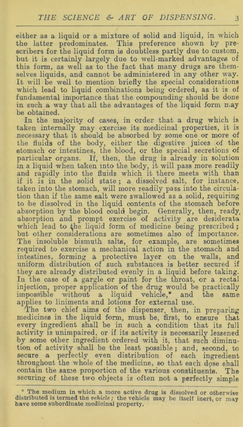 either as a liquid or a mixture of solid and liquid, in which the latter predominates. This preference shown by pre- scribers for the liquid form is doubtless partly due to custom, but it is certainly largely due to well-marked advantages of this form, as well as to the fact that many drugs are them- selves liquids, and cannot be administered in any other wmy. It will be well to mention briefly the special considerations which lead to liquid combinations being ordered, as it is of fundamental importance that the compounding should be done in such a way that all the advantages of the liquid form may be obtained. In the majority of cases, in order that a drug which is taken internally may exercise its medicinal properties, it is necessary that it should be absorbed by some one or more of the fluids of the body, either the digestive juices of the stomach or intestines, the blood, or the special secretions of particular organs. If, then, the drug is already in solution in a liquid when taken into the body, it will pass more readily and rapidly into the fluids which it there meets with than if it is in the solid state; a dissolved salt, for instance, taken into the stomach, will more readily pass into the circula- tion than if the same salt were swallowed as a solid, requiring to be dissolved in the liquid contents of the stomach before absorption by the blood could begin. Generally, then, ready, absorption and prompt exercise of activity are desiderata which lead to ^he liquid form of medicine being prescribed; but other considerations are sometimes also of importance. The insoluble bismuth salts, for example, are sometimes required to exercise a mechanical action in the stomach and intestines, forming a protective layer on the walls, and uniform distribution of such substances is better secured if they are already distributed evenly in a liquid before taking. In the case of a gargle or paint for the throat, or a rectal injection, proper application of the drug would be practically impossible without a liquid vehicle,* and the same applies to liniments and lotions for external use. The two chief aims of the dispenser, then, in preparing medicines in the liquid form, must be, first, to ensure that every ingredient shall be in such a condition that its full activity is unimpaired, or if its activity is necessarily lessened by some other ingredient ordered with it, that such diminu- tion of activity shall be the least possible ; and, second, to secure a perfectly even distribution of each ingredient throughout the whole of the medicine, so that each dose shall contain the same proportion of the various constituents. The securing of these two objects is often not a perfectly simple * The medium in which a more active drug is dissolved or otherwise distributed is termed the vehicle; the vehicle may be itself inert, or may have some subordinate medicinal property.