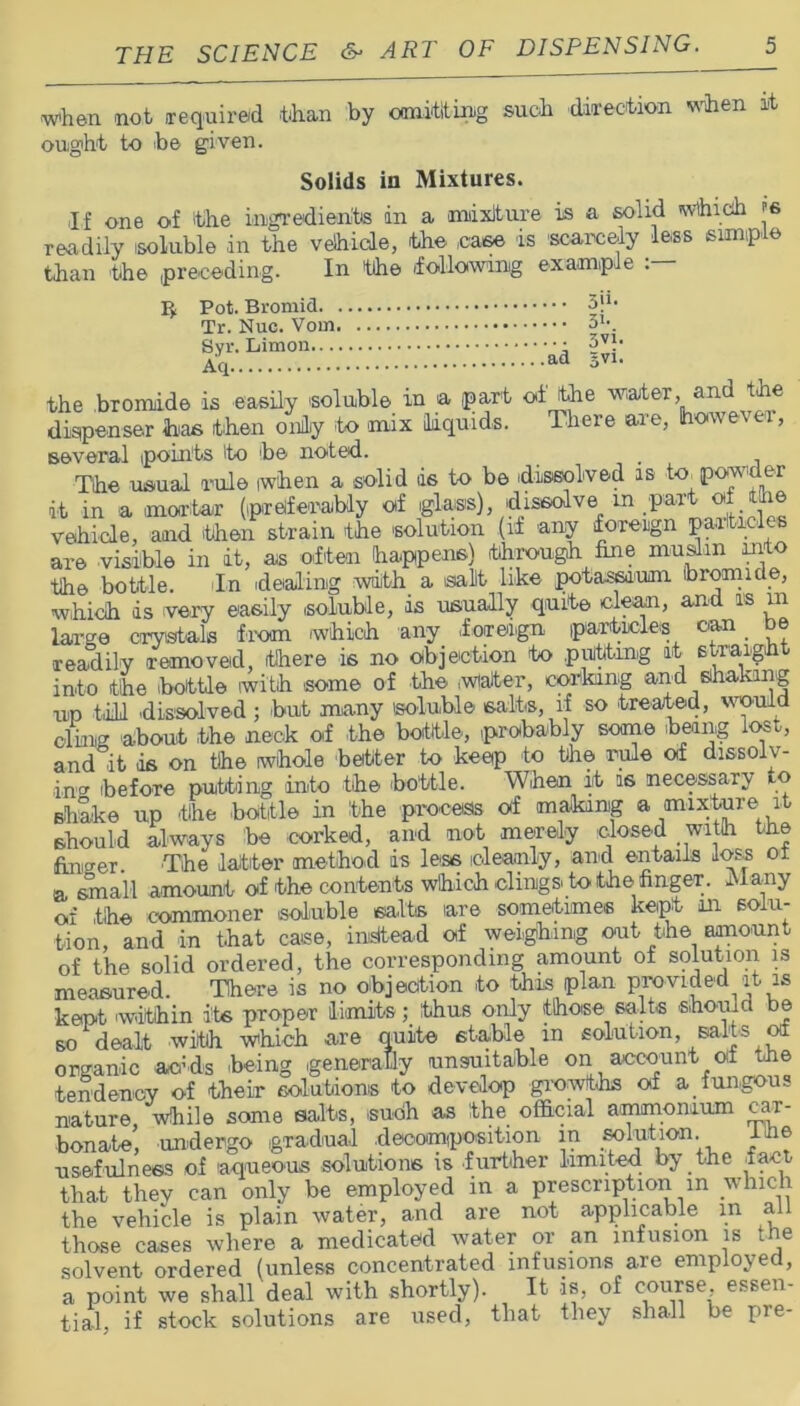 when not required than by omitting such direction when it ought to be given. Solids in Mixtures. If one of the ingredients in a mixture is a solid which is readily soluble in the vehicle, the ease is scarcely less simple than the preceding. In the -following example Pot. Bromid 3!1, Tr. Nuc. 31-. Syr. §vh Aq ad 3V1< the bromide is easily soluble in a part of the water, and the dispenser has then only to mix liquids. There are, however, several points 'to be noted. . The usual rule when a solid is to be dissolved is to powder it in a mortar (preferably of glass), dissolve m vehicle, and then strain the solution (if any foreign particles are 'Visible in it, as often happens) through fine muslin ant the bottle. In dealing with a sallt like potassium, bromide, which is very easily soluble, is usually quite cleam, and as in large crystals from -which any foreign particles can be readily removed, (there is no objection to putting it etraigh into the bottle with some of the Water, corking and shaking up til! dissolved ; but many soluble salts, if so treated, would cling about the neck of the bottle, probably some being lost, and°it -is on the whole better to keep to the rule of dissolv- ing -before putting into the bottle. When it is necessary to shake up the -bottle in the process off making a mixture it should always be corked, and not merely dosed with the fimser The latter method is less cleanly, and entails loss ox a small amount of the contents which clings to the finger. Many of the commoner soluble salts (are sometimes kept in solu- tion, and in that case, instead of weighing out the amount of the solid ordered, the corresponding amount of solution is measured. There is no objection to this plan provided it is kept -within its proper limits; thus only those salts should be so dealt with which are quite stable in solution, salts of organic adds being generally unsuitable on a-ccount Of the tendency of their solutions to develop growths of a fungous nature, while some salts, -such as the official ammonium car- bonate, undergo gradual decomposition in .solution. _ ihe usefulness of aqueous solutions is further limited by the fact- that they can only be employed in a prescription m which the vehicle is plain water, and are not applicable in all those cases where a medicated water or an infusion is the solvent ordered (unless concentrated infusions are employed, a point we shall deal with shortly). It is, of course, essen- tial, if stock solutions are used, that they shall be pre-