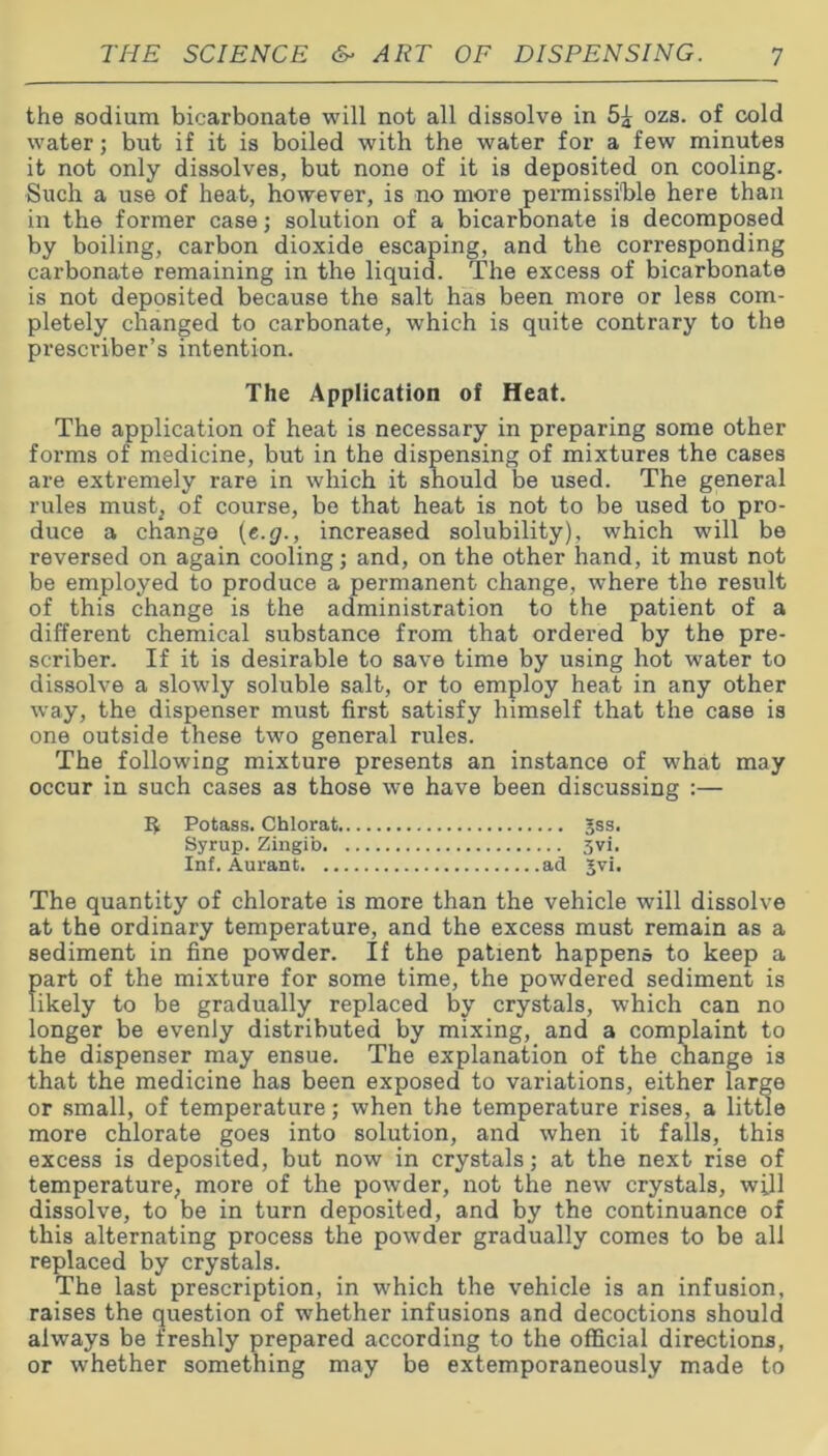 the sodium bicarbonate will not all dissolve in ozs. of cold water; but if it is boiled with the water for a few minutes it not only dissolves, but none of it is deposited on cooling. Such a use of heat, however, is no more permissible here than in the former case; solution of a bicarbonate is decomposed by boiling, carbon dioxide escaping, and the corresponding carbonate remaining in the liquid. The excess of bicarbonate is not deposited because the salt has been more or less com- pletely changed to carbonate, which is quite contrary to the prescriber’s intention. The Application of Heat. The application of heat is necessary in preparing some other forms of medicine, but in the dispensing of mixtures the cases are extremely rare in which it should be used. The general rules must; of course, be that heat is not to be used to pro- duce a change (e.g., increased solubility), which will be reversed on again cooling; and, on the other hand, it must not be employed to produce a permanent change, where the result of this change is the administration to the patient of a different chemical substance from that ordered by the pre- scriber. If it is desirable to save time by using hot water to dissolve a slowly soluble salt, or to employ heat in any other wTay, the dispenser must first satisfy himself that the case is one outside these two general rules. The following mixture presents an instance of what may occur in such cases as those we have been discussing :— 5 Potass. Chlorat 5ss. Syrup. Zingib 3vi. Inf. Aurant ad Jvi. The quantity of chlorate is more than the vehicle will dissolve at the ordinary temperature, and the excess must remain as a sediment in fine powder. If the patient happens to keep a part of the mixture for some time, the powdered sediment is likely to be gradually replaced by crystals, which can no longer be evenly distributed by mixing, and a complaint to the dispenser may ensue. The explanation of the change is that the medicine has been exposed to variations, either large or small, of temperature; when the temperature rises, a little more chlorate goes into solution, and when it falls, this excess is deposited, but now in crystals; at the next rise of temperature, more of the powder, not the new crystals, will dissolve, to be in turn deposited, and by the continuance of this alternating process the powder gradually comes to be all replaced by crystals. The last prescription, in which the vehicle is an infusion, raises the question of whether infusions and decoctions should always be freshly prepared according to the official directions, or whether something may be extemporaneously made to