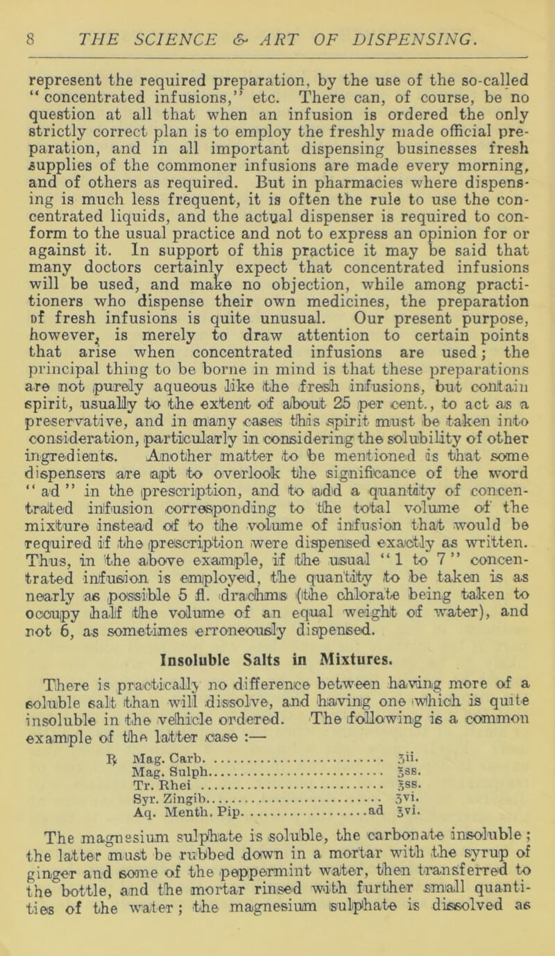 represent the required preparation, by the use of the so-called “ concentrated infusions,” etc. There can, of course, be no question at all that when an infusion is ordered the only strictly correct plan is to employ the freshly made official pre- paration, and in all important dispensing businesses fresh supplies of the commoner infusions are made every morning, and of others as required. But in pharmacies where dispens- ing is much less frequent, it is often the rule to use the con- centrated liquids, and the actual dispenser is required to con- form to the usual practice and not to express an opinion for or against it. In support of this practice it may be said that many doctors certainly expect that concentrated infusions will be used, and make no objection, while among practi- tioners who dispense their own medicines, the preparation of fresh infusions is quite unusual. Our present purpose, however^ is merely to draw attention to certain points that arise when concentrated infusions are used; the principal thing to be borne in mind is that these preparations are not purely aqueous like Ithe fresh infusions, but contain spirit, usually to the extent of aibouf 25 per cent., to act ais a preservative, and in many oases this spirit must be taken into consideration, particularly in considering the solubility of other ingredients. Another matter to be mentioned is that some dispensers are apt to overlook the significance of the word ‘‘ ad ” in the prescription, and to add a quantity of concen- trated infusion corresponding to the total volume of the mixture instead of to the volume of infusion that would be required if the prescription were dispensed exactly as written. Thus, in the above example, if the usual “1 to 7” concen- trated infusion is employed, the quantity to be taken is as nearly as possible 5 fl. drachms (ithe chlorate being taken to occupy half the volume of an equal weight of water), and not 6, as sometimes erroneously dispensed. Insoluble Salts in Mixtures. There is practically no difference between having more of a soluble 6alt than will dissolve, and having one .which is quite insoluble in the vehicle ordered. The following is a common example of the latter case :— I* Mag. Carb 30- Mag. Sulph sss- Tr. Rhei 5ss. Syr. Zingib 3VV Aq. Menth. Pip ad 5yi- The magnesium sulphate is soluble, the carbonate insoluble; the latter must be rubbed down m a mortar with the syrup of ginger and some of the peppermint waiter, then transferred to the°bottle, and the mortar rinsed with further small quanti- ties of the water; the magnesium sulphate is dissolved as
