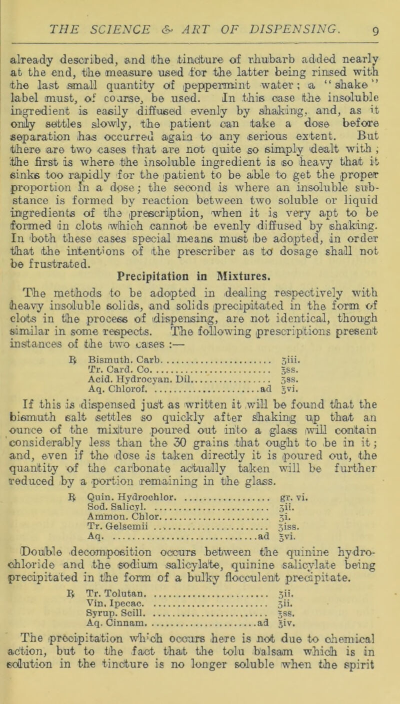 already described, and the tincture of rhubarb added nearly at the end, the measure used for the latter being rinsed with the last small quantity of .peppermint water; a “shake” label must, of coarse, be used. In this ease the insoluble ingredient is easily diffused evenly by shaking, and, as it only settles slowly, the patient can take a dose before separation has occurred again to any serious extent. But there iare two eases that are not quite so simply dealt with , the first is where the insoluble ingredient is so heavy that it sinks too rapidly for the patient to be aible to get the proper proportion In a dose; the second is where an insoluble sub- stance is formed by reaction between two soluble or liquid ingredients of the prescription, when it is very apt to be formed in clots which cannot be evenly diffused by shaking. In both these cases special means must ibe adopted, in order that (the intentions of the prescriber as to dosage shall not be frustrated. Precipitation in Mixtures. The methods to be adopted in dealing respectively with heavy insoluble solids, and solids precipitated in the form of clots in the process of (dispensing, are not identical, though similar in some respects. The following prescriptions present instances of the two cases :— b Bismuth. Carb 5iii. Tr. Card. Co gss. Acid. Hydrocyan. Dil 33s. Aq. Chlorof ad gvi. If this is dispensed just as written it will be found that the bismuth 6alt settles so quickly after shaking up that an ounce of the mixture poured out into a glass will contain considerably less than the 30 grains that ought to be in it; and, even if the dose is taken directly it is poured out, the quantity of the carbonate actually taken will be further reduced by a portion remaining in the glass. b Quin. Hydrochlor gr. vi. Sod. Salicyl 5ii. Ammon. Chlor 5i. Tr. Gelsemii giss. Aq ad gvi. (Double decomposition occurs between the quinine hydro- chloride and the sodium salicylate, quinine salicylate being precipitated in the form of a bulky flocculent precipitate. b Tr. Tolutan 3ii. Vin. Ipecac 5ii. Syrup. Scill gss. Aq. Cinnam ad giv. The precipitation wh:oh occurs here is not due to chemical action, but to the fact that the tolu balsam which is in solution in the tincture is no longer soluble when the spirit
