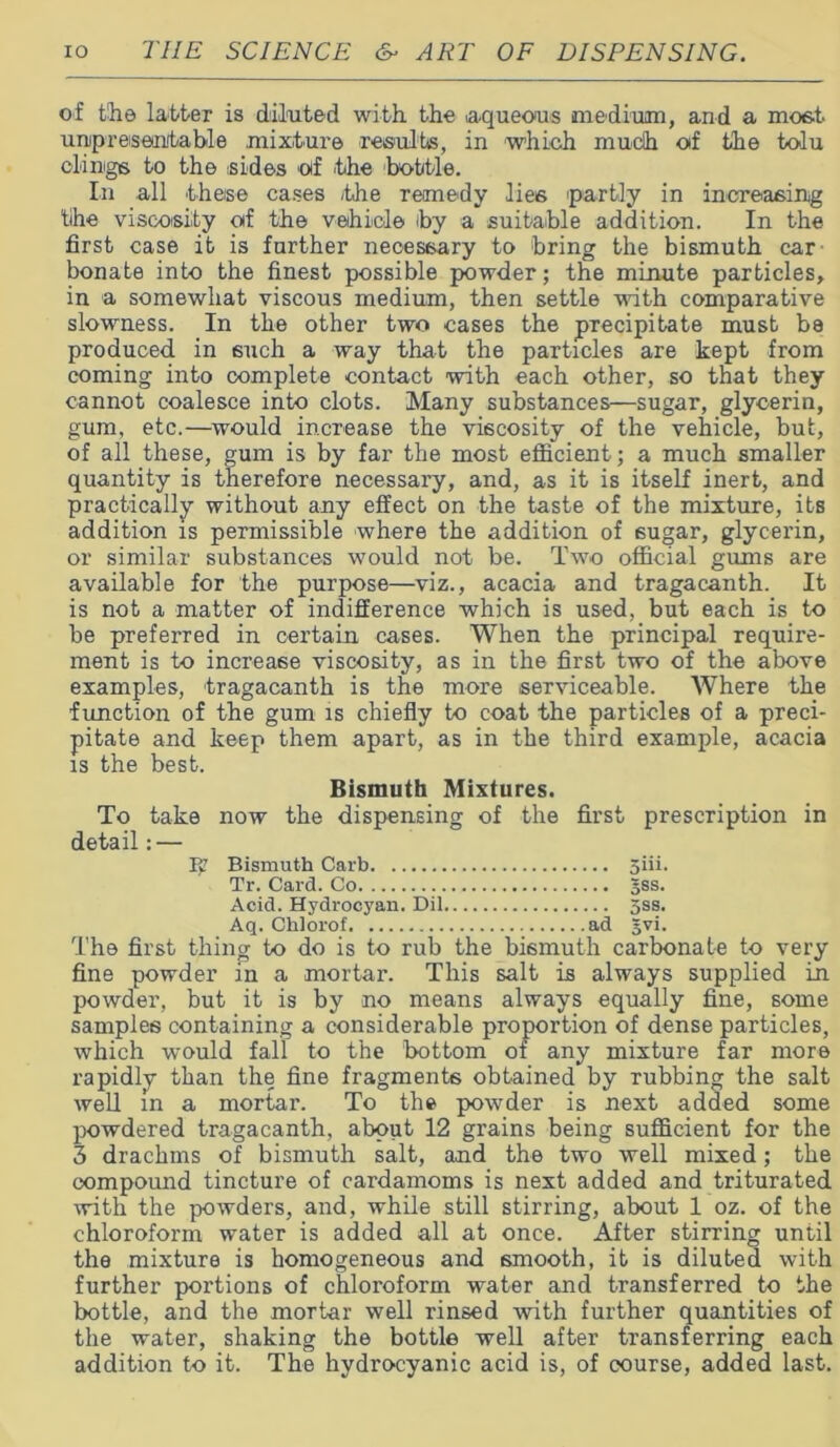 of the latter is diluted with the .aqueous medium, and a most unpresentable mixture results, in which much otf the tolu clings to the .sides otf the bottle. In all these cases .the remedy lies 'partly in increasing tihe viscosity of the vehicle by a suitable addition. In the first case it is further necessary to bring the bismuth car bonate into the finest possible powder; the minute particles, in a somewhat viscous medium, then settle with comparative slowness. In the other two cases the precipitate must be produced in such a way that the particles are kept from coming into complete contact with each other, so that they cannot coalesce into clots. Many substances—sugar, glycerin, gum, etc.—would increase the viscosity of the vehicle, but, of all these, gum is by far the most efficient; a much smaller quantity is therefore necessary, and, as it is itself inert, and practically without any effect on the taste of the mixture, its addition is permissible where the addition of sugar, glycerin, or similar substances would not be. Two official gums are available for the purpose—viz., acacia and tragacanth. It is not a matter of indifference which is used, but each is to be preferred in certain cases. When the principal require- ment is to increase viscosity, as in the first two of the above examples, tragacanth is the more serviceable. Where the function of the gum is chiefly to coat the particles of a preci- pitate and keep them apart, as in the third example, acacia is the best. Bismuth Mixtures. To take now the dispensing of the first prescription in detail: — Bismuth Carb 5iii. Tr. Card. Co gss. Acid. Hydrocyan. Dil 5ss. Aq. Chiorof ad gvi. The first thing to do is to rub the bismuth carbonate to very fine powder in a mortar. This salt is always supplied in powder, but it is by no means always equally fine, some samples containing a considerable proportion of dense particles, which would fall to the bottom of any mixture far more rapidly than the fine fragments obtained by rubbing the salt well in a mortar. To the powder is next added some powdered tragacanth, about 12 grains being sufficient for the 3 drachms of bismuth salt, and the two well mixed; the compound tincture of cardamoms is next added and triturated with the powders, and, while still stirring, about 1 oz. of the chloroform water is added all at once. After stirring until the mixture is homogeneous and smooth, it is diluted with further portions of chloroform water and transferred to the bottle, and the mortar well rinsed with further quantities of the water, shaking the bottle well after transferring each addition to it. The hydrocyanic acid is, of course, added last.