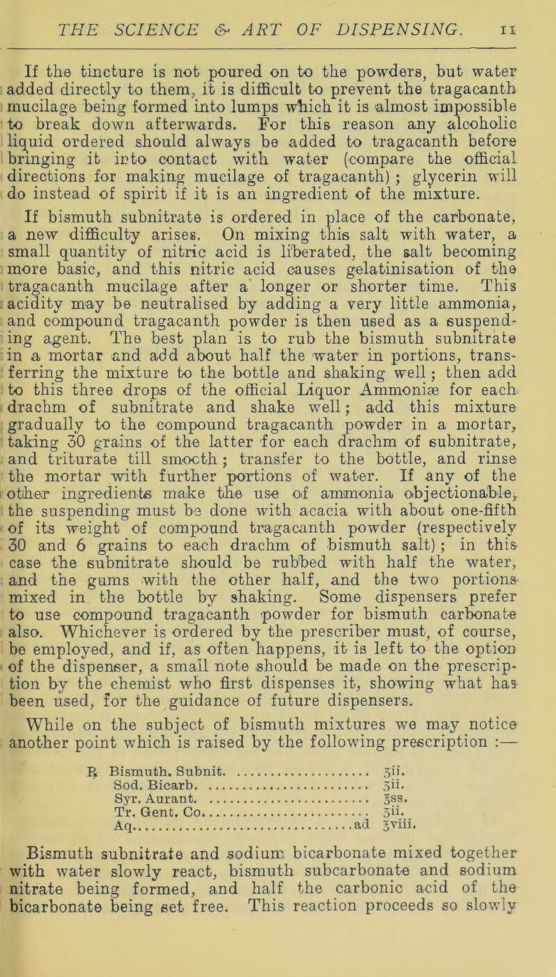 If the tincture is not poured on to the powders, but water added directly to them, it is difficult to prevent the tragacanth mucilage being formed into lumps which it is almost impossible to break down afterwards. For this reason any alcoholic liquid ordered should always be added to tragacanth before bringing it into contact with water (compare the official directions for making mucilage of tragacanth) ; glycerin will do instead of spirit if it is an ingredient of the mixture. If bismuth subnitrate is ordered in place of the carbonate, a new difficulty arises. On mixing this salt with water, a small quantity of nitric acid is liberated, the salt becoming more basic, and this nitric acid causes gelatinisation of the tragacanth mucilage after a longer or shorter time. This acidity may be neutralised by adding a very little ammonia, and compound tragacanth powder is then used as a suspend- ing agent. The best plan is to rub the bismuth subnitrate in a mortar and add about half the water in portions, trans- ferring the mixture to the bottle and shaking well; then add to this three drops of the official Liquor Ammoniae for each drachm of subnitrate and shake well; add this mixture gradually to the compound tragacanth powder in a mortar, taking SO grains of the latter for each drachm of subnitrate, and triturate till smooth ; transfer to the bottle, and rinse the mortar with further portions of water. If any of the other ingredients make the use of ammonia objectionable,, the suspending must be done with acacia with about one-fifth of its weight of compound tragacanth powder (respectively 30 and 6 grains to each drachm of bismuth salt); in this case the subnitrate should be rubbed with half the water, and the gums with the other half, and the two portions mixed in the bottle by shaking. Some dispensers prefer to use compound tragacanth powder for bismuth carbonate also. Whichever is ordered by the prescriber must, of course, bo employed, and if, as often happens, it is left to the option of the dispenser, a small note should be made on the prescrip- tion by the chemist who first dispenses it, showing what has been used, for the guidance of future dispensers. While on the subject of bismuth mixtures we may notice another point which is raised by the following prescription :— Bismuth subnitrate and sodium bicarbonate mixed together with water slowly react, bismuth subcarbonate and sodium nitrate being formed, and half the carbonic acid of the bicarbonate being set free. This reaction proceeds so slowly $ Bismuth. Subnit. Sod. Bicarb. Syr. Aurant. Tr. Gent. Co Aq ad Jviii