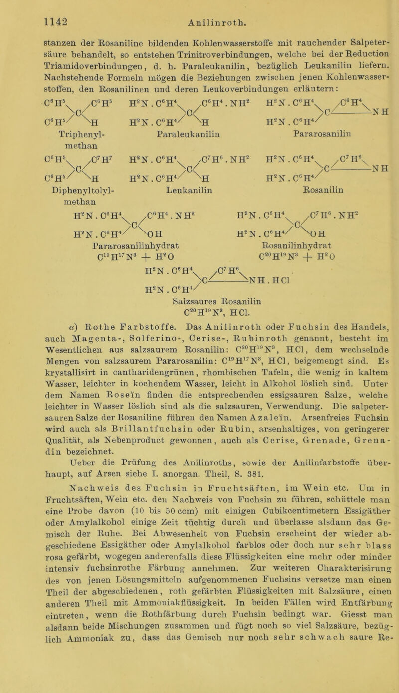 stanzen der Eosaniline bildenden Kohlenwasserstoffe mit rauchender Salpeter- säure behandelt, so entstehen Trinitroverbindungen, welche bei der Eeduction Triamidoverbindungen, d. h. Paraleukanilin, bezüglich Leukanilin liefern. Nachstehende Formeln mögen die Beziehungen zwischen jenen Kohlenwasser- stoffen, den Eosanilinen und deren Leukoverbindungen erläutern: C6H\ /(PH5 >C< C6H5/ XH Triphenyl- methan C6H\ 7C7H7 C6H5/ XH Diphenyltolyl- methan H2N.C6H4 H2N.C6H\ .C6H4. NH2 Nq/ H‘2N.C6H4// Nh Paraleukanilin H2N.C6H\ /C7HB.NH2 yc< H'2N.C6H\^ ,C6 H4X H‘2N . C6H4// Pararosanilin NH H2N . C6H4 ,C7H< N Leukanilin -NH H2N. C6H4/ XH ,C6H4 . NH2 C< H2N.C6H4/ xOH Pararosanilinhydrat C19H17N3 + H20 H2N . C6H4 H2N.C6H4/ Eosanilin H2N.C6H\ /C7H6.NH2 \ß/ H2N.C6H4// ^OH Eosanilinhydrat C2oHi9N3 H*0 \0/ C'H' \ NH . HCl H2N . C6H4/ Salzsaures Eosanilin C20Hi9N3, HCl. a) Eothe Farbstoffe. Das Anilinroth oder Fuchsin des Handels, auch Magenta-, Solferino-, Cerise-, Eubinroth genannt, besteht im Wesentlichen aus salzsaurem Eosanilin: C20H19N3, HCl, dem wechselnde Mengen von salzsaurem Pararosanilin: C19H17N3, HCl, beigemengt sind. Es krystallisirt in cantharidengrünen, rhombischen Tafeln, die wenig in kaltem Wasser, leichter in kochendem Wasser, leicht in Alkohol löslich sind. Unter dem Namen Eosein finden die entsprechenden essigsauren Salze, welche leichter in Wasser löslich sind als die salzsauren, Verwendung. Die salpeter- sauren Salze der Eosaniline führen den Namen Azalein. Arsenfreies Fuchsin wird auch als Brillantfuchsin oder Eubin, arsenhaltiges, von geringerer Qualität, als Nebenproduct gewonnen, auch als Cerise, Grenade, Grena- din bezeichnet. Ueber die Prüfung des Anilinroths, sowie der Anilinfarbstoffe über- haupt, auf Arsen siehe I. anorgan. Theil, S. 381. Nachweis des Fuchsin in Fruchtsäften, im Wein etc. Um in Fruchtsäften, Wein etc. den Nachweis von Fuchsin zu führen, schüttele man eine Probe davon (10 bis 50 ccm) mit einigen Cubikcentimetern Essigäther oder Amylalkohol einige Zeit tüchtig durch und überlasse alsdann das Ge- misch der Euhe. Bei Abwesenheit von Fuchsin erscheint der wieder ab- geschiedene Essigäther oder Amylalkohol farblos oder doch nur sehr blass rosa gefärbt, wogegen anderenfalls diese Flüssigkeiten eine mehr oder minder intensiv fuchsinrotlie Färbung annehmen. Zur weiteren Charakterisirung des von jenen Lösungsmitteln aufgenommenen Fuchsins versetze man einen Theil der abgeschiedenen, rotli gefärbten Flüssigkeiten mit Salzsäure, einen anderen Theil mit Ammoniakflüssigkeit. In beiden Fällen wird Entfärbung eintreten, wenn die Eothfärbung durch Fuchsin bedingt war. Giesst man alsdann beide Mischungen zusammen und fügt noch so viel Salzsäure, bezüg- lich Ammoniak zu, dass das Gemisch nur noch sehr schwach saure Ee-