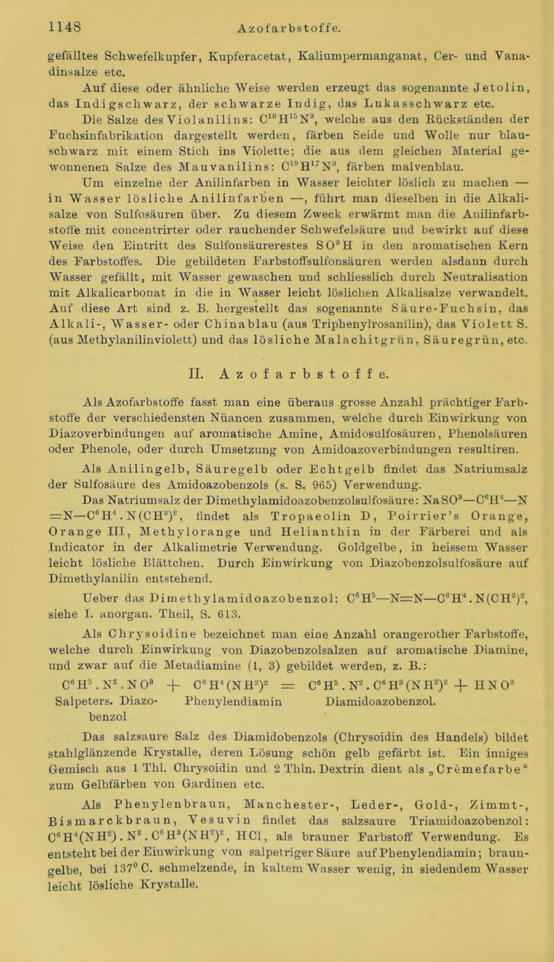 gefälltes Schwefelkupfer, Kupferacetat, Kaliumpermanganat, Cer- und Vana- dinsalze etc. Auf diese oder ähnliche Weise werden erzeugt das sogenannte Jetolin, das Indigscliwarz, der schwarze Indig, das Lukasschwarz etc. Die Salze des Violanilins: C18H15N3, welche aus den Rückständen der Fuchsinfabrikation dargestellt werden, färben Seide und Wolle nur blau- schwarz mit einem Stich ins Violette; die aus dem gleichen Material ge- wonnenen Salze des Mauvanilins: C1ÖH17N3, färben malvenblau. Um einzelne der Anilinfarben in Wasser leichter löslich zu machen — in Wasser lösliche Anilinfarben —, führt man dieselben in die Alkali- salze von Sulfosäuren über. Zu diesem Zweck erwärmt man die Anilinfarb- stoffe mit concentrirter oder rauchender Schwefelsäure und bewirkt auf diese Weise den Eintritt des Sulfonsäurerestes S03H in den aromatischen Kern des Farbstoffes. Die gebildeten Farbstoffsulfonsäuren werden alsdann durch Wasser gefällt, mit Wasser gewaschen und schliesslich durch Neutralisation mit Alkalicarbonat in die in Wasser leicht löslichen Alkalisalze verwandelt. Auf diese Art sind z. B. hergestellt das sogenannte Säure-Fuchsin, das Alkali-, Wasser- oder Chinablau (aus Triphenylrosanilin), das Violett S. (aus Methylanilinviolett) und das lösliche Malachitgrün, Säuregrün, etc. II. Azofarbstoffe. Als Azofarbstoffe fasst man eine überaus grosse Anzahl prächtiger Farb- stoffe der verschiedensten Nüancen zusammen, welche durch Einwirkung von Diazoverbindungen auf aromatische Amine, Amidosulfosäuren, Phenolsäuren oder Phenole, oder durch Umsetzung von Amidoazoverbindungen resultiren. Als Anilingelb, Säuregelb oder Echtgelb findet das Natriumsalz der Sulfosäure des Amidoazobenzols (s. S. 965) Verwendung. Das Natriumsalz der Dimethylamidoazobenzolsulfosäure: Na SO3—C6H‘—N =N—C6H4. N(CH3)2, findet als Tropaeolin D, Poirrier’s Orange, Orange III, Methylorange und Helianthin in der Färberei und als Indicator in der Alkalimetrie Verwendung. Goldgelbe, in heissem Wasser leicht lösliche Blättchen. Durch Einwirkung von Diazobenzolsulfosäure auf Dimethylanilin entstehend. Ueber das Dimethylamidoazobenzol: C6H5—N=N—C(5H4.N(CH3)2, siehe I. anorgan. Theil, S. 613. Als Chrysoidine bezeichnet man eine Anzahl orangerother Farbstoffe, welche durch Einwirkung von Diazobenzolsalzen auf aromatische Diamine, und zwar auf die Metadiamine (1, 3) gebildet werden, z. B.: C6H5. N2. N08 -j- C6H‘(NH2)2 = C6H5. N2 . C6H3(NH2)2 -f IINO3 Salpeters. Diazo- Phenylendiamin Diamidoazobenzol. benzol Das salzsaure Salz des Diamidobenzols (Chrysoidin des Handels) bildet stahlglänzende Krystalle, deren Lösung schön gelb gefärbt ist. Ein inniges Gemisch aus 1 Thl. Chrysoidin und 2 Thln. Dextrin dient als „ Cremefarbe “ zum Gelbfärben von Gardinen etc. Als Phenylenbraun, Manchester-, Leder-, Gold-, Zimmt-, Bismarckbraun, Vesuvin findet das salzsaure Triamidoazobenzol: C6H'(NH2) . N2. C6H8(NH2)2, HCl, als brauner Farbstoff Verwendung. Es entsteht bei der Einwirkung von salpetriger Säure auf Phenylendiamin; braun- gelbe, bei 137° C. schmelzende, in kaltem Wasser wenig, in siedendem Wasser leicht lösliche Krystalle.