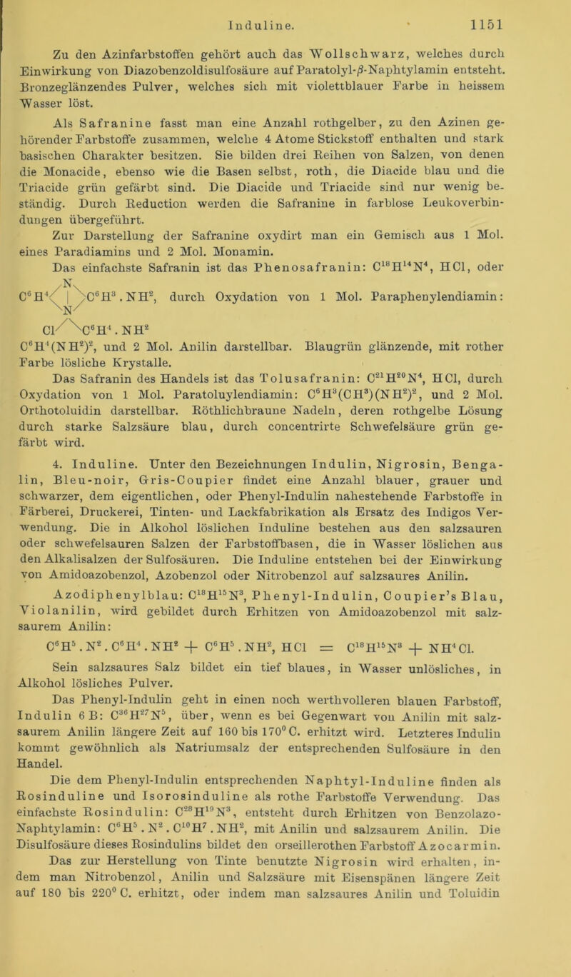 Zu den Azinfarbstoffen gehört auch das Wollschwarz, welches durch Einwirkung von Diazobenzoldisulfosäure auf Paratolyl-/?-Naphtylamin entsteht. Bronzeglänzendes Pulver, welches sich mit violettblauer Farbe in heissem Wasser löst. Als Safranine fasst man eine Anzahl rothgelber, zu den Azinen ge- hörender Farbstoffe zusammen, welche 4 Atome Stickstoff enthalten und stark basischen Charakter besitzen. Sie bilden drei Beihen von Salzen, von denen die Monacide, ebenso wie die Basen selbst, roth, die Diacide blau und die Triacide grün gefärbt sind. Die Diacide und Triacide sind nur wenig be- ständig. Durch Beduction werden die Safranine in farblose Leukoverbin- dungen übergeführt. Zur Darstellung der Safranine oxydirt man ein Gemisch aus 1 Mol. eines Paradiamins und 2 Mol. Monamin. Das einfachste Safi'anin ist das Phenosafranin: C18H14N4, HCl, oder N \ C6flY | >C6H3.NH2, durch Oxydation von 1 Mol. Paraphenylendiamin: \N/ CF xC6ff'.NHä C6H4(NH2)2, und 2 Mol. Anilin darstellbar. Blaugrün glänzende, mit rother Farbe lösliche Krystalle. Das Safranin des Handels ist das Tolusafranin: C21H20N4, HCl, durch Oxydation von 1 Mol. Paratoluylendiamin: C6H3(CH3)(NH2)2, und 2 Mol. Orthotoluidin darstellbar. Böthlichbraune Nadeln, deren rothgelbe Lösung durch starke Salzsäure blau, durch concentrirte Schwefelsäure grün ge- färbt wird. 4. Induline. Unter den Bezeichnungen Indulin, Nigrosin, Benga- lin, Bleu-noir, Gris-Coupier findet eine Anzahl blauer, grauer und schwarzer, dem eigentlichen, oder Phenyl-Indulin nahestehende Farbstoffe in Färberei, Druckerei, Tinten- und Lackfabrikation als Ersatz des Indigos Ver- wendung. Die in Alkohol löslichen Induline bestehen aus den salzsauren oder schwefelsauren Salzen der Farbstoffbasen, die in Wasser löslichen aus den Alkalisalzen der Sulfosäuren. Die Induline entstehen bei der Einwirkung von Amidoazobenzol, AzobeDzol oder Nitrobenzol auf salzsaures Anilin. Azodiphenylblau: C18H15N3, Phenyl-Indulin, Coupier’s Blau, Violanilin, wird gebildet durch Erhitzen von Amidoazobenzol mit salz- saurem Anilin: C6H5. N2 . C6H4. NH2 + C6H5. NH2, HCl = C18H15N8 + NH'1 CI. Sein salzsaures Salz bildet ein tief blaues, in Wasser unlösliches, in Alkohol lösliches Pulver. Das Phenyl-Indulin geht in einen noch werthvolleren blauen Farbstoff, Indulin 6B: C36H27N5, über, wenn es bei Gegenwart vou Anilin mit salz- saurem Anilin längei’e Zeit auf 160 bis 170° C. erhitzt wird. Letzteres Indulin kommt gewöhnlich als Natriumsalz der entsprechenden Sulfosäure in den Handel. Die dem Phenyl-Indulin entsprechenden Naphtyl-Induline finden als Bosinduline und Isorosinduline als rothe Farbstoffe Verwendung. Das einfachste Bosindulin: C28HinN3, entsteht durch Erhitzen von Benzolazo- Naphtylamin: CUH5. N2 . C‘°H7 . NH2, mit Anilin und salzsaurem Anilin. Die Disulfosäure dieses Bosindulins bildet den orseillerothen Farbstoff Az ocar min. Das zur Herstellung von Tinte benutzte Nigrosin wird erhalten, in- dem man Nitrobenzol, Anilin und Salzsäure mit Eisenspänen längere Zeit auf 180 bis 220° C. erhitzt, oder indem man salzsaures Anilin und Toluidin
