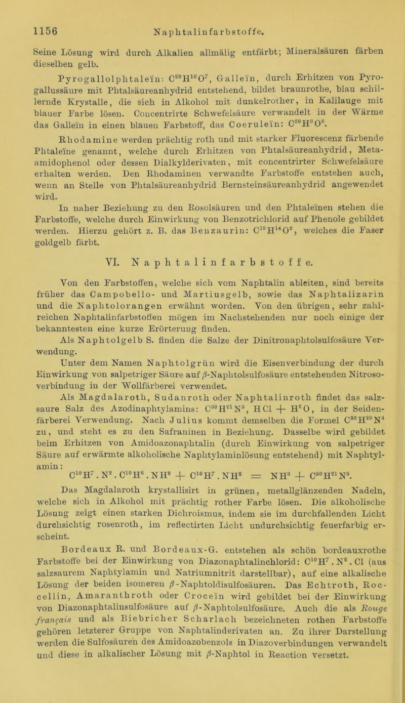 Seine Lösung wird durch Alkalien allmälig entfärbt; Mineralsäuren färben dieselben gelb. Pyrogallolphtalein: c20H10O7, Gallein, durch Erhitzen von Pyro- gallussäure mit Phtalsäureanhydrid entstehend, bildet braunrothe, blau schil- lernde Krystalle, die sich in Alkohol mit dunkelrother, in Kalilauge mit blauer Farbe lösen. Concentrirte Schwefelsäure verwandelt in der Wärme das Gallein in einen blauen Farbstoff, das Coerulein: C20H8O6. Rhodamine werden prächtig rotlx und mit starker Fluorescenz färbende Phtaleine genannt, welche durch Erhitzen von Phtalsäureanhydrid, Meta- amidophenol oder dessen Dialkylderivaten, mit concentrirter Schwefelsäure erhalten werden. Den Rhodaminen verwandte Farbstoffe entstehen auch, wenn an Stelle von Phtalsäureanhydrid Bernsteinsäureanhydrid angewendet wird. In naher Beziehung zu den Rosolsäuren und den Phtaleinen stehen die Farbstoffe, welche durch Einwirkung von Benzotrichlorid auf Phenole gebildet werden. Hierzu gehört z. B. das Benzaurin: C19H1402, welches die Faser goldgelb färbt. VI. Naphtalin farbstoffe. Von den Farbstoffen, welche sich vom Naphtalin ableiten, sind bereits früher das Campobello- und Martiusgelb, sowie das Naphtalizarin und die Naphtolorangen erwähnt worden. Yon den übrigen, sehr zahl- reichen Naphtalinfarbstotfen mögen im Nachstehenden nur noch einige der bekanntesten eine kurze Erörterung finden. Als Naphtolgelb S. finden die Salze der Dinitronaphtolsulfosäure Ver- wendung. Unter dem Namen Naphtolgrün wird die Eisenverbindung der durch Einwirkung von salpetriger Säure auf /1-Naphtolsulfosäure entstehenden Nitroso- verbindung in der Wollfärberei verwendet. Als Magdalaroth, Sudanroth oder Naphtalinroth findet das salz- saure Salz des Azodinaphtylamins: C30H21N3, HCl -f- H20, in der Seiden- färberei Verwendung. Nach Julius kommt demselben die Formel C80HS0N4 zu, und steht es zu den Safraninen in Beziehung. Dasselbe wird gebildet beim Erhitzen von Amidoazonaphtalin (durch Einwirkung von salpetriger Säure auf erwärmte alkoholische Naphtylaminlösung entstehend) mit Naphtyl- amin : C10Hr. N2. C10H6 ,NH! + C10H7 . NH2 = NH3 -f Ca0H21N3. Das Magdalaroth krystallisirt in grünen, metallglänzenden Nadeln, welche sich in Alkohol mit prächtig rother Farbe lösen. Die alkoholische Lösung zeigt einen starken Dichroismus, indem sie im durchfallenden Licht durchsichtig rosenroth, im reflectirten Licht undurchsichtig feuerfarbig er- scheint. Bordeaux R. und Bordeaux-G. entstehen als schön bordeauxrothe Farbstoffe bei der Einwirkung von Diazonaphtalinchlorid: C10H7.N2.C1 (aus salzsaurem Naphtylamin und Natriumnitrit darstellbar), auf eine alkalische Lösung der beiden isomeren /3-Naphtoldisulfosäuren. Das Echtroth, Roc- cellin, Amaranthroth oder Crocein Avird gebildet bei der Einwirkung von Diazonaphtalinsulfosäure auf /3-Naphtolsulfosäure. Auch die als Rouge frangais und als Biebricher Scharlach bezeichneten rothen Farbstoffe gehören letzterer Gruppe von Naphtalinderivaten an. Zu ihrer Darstellung werden die Sulfosäuren des Amidoazobenzols in Diazoverbindungen verwandelt und diese in alkalischer Lösung mit /S-Naphtol in Reaction versetzt.