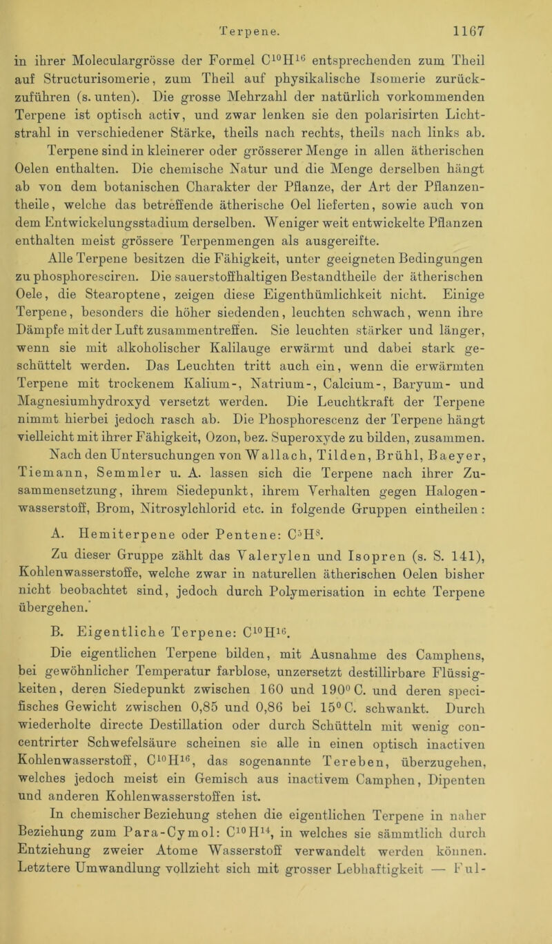 in ihrer Moleculargrösse der Formel C10II10 entsprechenden zum Theil auf Structurisomerie, zum Theil auf physikalische Isomerie zuriick- zuführen (s. unten). Die grosse Mehrzahl der natürlich vorkommenden Terpene ist optisch activ, und zwar lenken sie den polarisirten Licht- strahl in verschiedener Stärke, theils nach rechts, theils nach links ab. Terpene sind in kleinerer oder grösserer Menge in allen äthei’iscken Oelen enthalten. Die chemische Natur und die Menge derselben hängt ab von dem botanischen Charakter der Pflanze, der Art der Pflanzen- theile, welche das betreffende ätherische Oel lieferten, sowie auch von dem Entwickelungsstadium derselben. Weniger weit entwickelte Pflanzen enthalten meist grössere Terpenmengen als ausgereifte. Alle Terpene besitzen die Fähigkeit, unter geeigneten Bedingungen zu phosphoresciren. Die sauerstoffhaltigen Bestandtheile der ätherischen Oele, die Stearoptene, zeigen diese Eigenthümlichkeit nicht. Einige Terpene, besonders die höher siedenden, leuchten schwach, wenn ihre Dämpfe mit der Luft Zusammentreffen. Sie leuchten stärker und länger, wenn sie mit alkoholischer Kalilauge erwärmt und dabei stark ge- schüttelt werden. Das Leuchten tritt auch ein, wenn die erwärmten Terpene mit trockenem Kalium-, Natrium-, Calcium-, Baryum- und Magnesiumhydroxyd versetzt werden. Die Leuchtkraft der Terpene nimmt hierbei jedoch rasch ab. Die Phosphorescenz der Terpene hängt vielleicht mit ihrer Fähigkeit, Ozon, bez. Superoxyde zu bilden, zusammen. Nach den Untersuchungen von Wallach, Tilden, Brühl, Baeyer, Tiemann, Semmler u. A. lassen sich die Terpene nach ihrer Zu- sammensetzung, ihrem Siedepunkt, ihrem Verhalten gegen Halogen- Wasserstoff, Brom, Nitrosylchlorid etc. in folgende Gruppen eintheilen: A. Hemiterpene oder Pentene: C5H8. Zu dieser Gruppe zählt das Valerylen und Isopren (s. S. 141), Kohlenwasserstoffe, welche zwar in naturellen ätherischen Oelen bisher nicht beobachtet sind, jedoch durch Polymerisation in echte Tei’pene übergehen. B. Eigentliche Terpene: C10II16. Die eigentlichen Terpene bilden, mit Ausnahme des Camphens, bei gewöhnlicher Temperatur farblose, unzersetzt destillirbare Flüssig- keiten, deren Siedepunkt zwischen 160 und 190° C. und deren speci- fisches Gewicht zwischen 0,85 und 0,86 bei 15° C. schwankt. Durch wiederholte directe Destillation oder durch Schütteln mit weniff con- centrirter Schwefelsäure scheinen sie alle in einen optisch inactiven Kohlenwasserstoff, C10H16, das sogenannte Tereben, überzugehen, welches jedoch meist ein Gemisch aus inactivem Camphen, Dipenten und anderen Kohlenwasserstoffen ist. In chemischer Beziehung stehen die eigentlichen Terpene in naher Beziehung zum Para-Cymol: C10IIU, in welches sie sämmtlicli durch Entziehung zweier Atome Wasserstoff verwandelt werden können. Letztere Umwandlung vollzieht sich mit grosser Lebhaftigkeit — Ful-