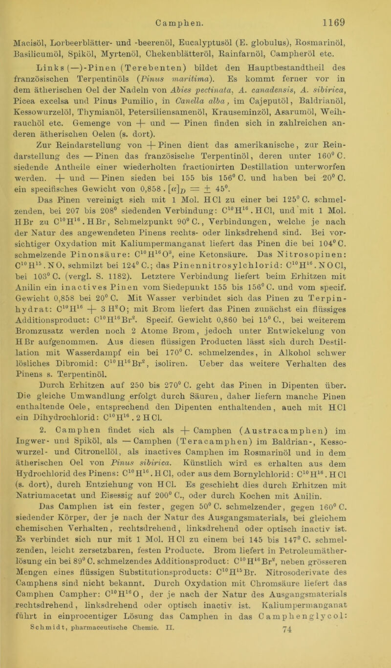 Macisöl, Lorbeerblätter- und -beerenöl, Eucalyptusöl (E. globulus), Rosmarinöl, Basilicumöl, Spiköl, Myrtenöl, Cliekenblätteröl, Rainfarnöl, Campheröl etc. Links (—)-Pinen (Terebenten) bildet den Hauptbestandtheil des französischen Terpentinöls (Pinus maritima). Es kommt ferner vor in dem ätherischen Oel der Nadeln von Abies pectinata, A. canadensis, A. sibirica, Picea excelsa und Pinus Pumilio, in Canella alba, im Cajeputöl, Baldrianöl, Kessowurzelöl, Thymianöl, Petersiliensamenöl, Krauseminzöl, Asarumöl, Weih- rauchöl etc. Gemenge von -j- und — Pinen finden sich in zahlreichen an- deren ätherischen Oelen (s. dort). Zur Reindarstellung von -f- Pinen dient das amerikanische, zur Reiu- darstellung des —Pinen das französische Terpentinöl, deren unter 160° C. siedende Antlieile einer wiederholten fraetionirten Destillation unterworfen werden. -(- und —Pinen sieden bei 155 bis 156° C. und haben bei 20° C. ein specifisches Gewicht von 0,858 . [«]x> = + 45°. Das Pinen vereinigt sich mit 1 Mol. HCl zu einer bei 125° C. schmel- zenden, bei 207 bis 208° siedendenVerbindung: Cl0H16.HCl, und mit 1 Mol. HBr zu C10H16.HBr, Schmelzpunkt 90° C., Verbindungen, welche je nach der Natur des angewendeten Pinens rechts- oder linksdrehend sind. Bei vor- sichtiger Oxydation mit Kaliumpermanganat liefert das Pinen die bei 104° C. schmelzende Pinonsäure: C10H16O3, eine Ketonsäure. Das Nitrosopinen: C10R15. NO, schmilzt bei 124° C.; das Pinennitrosylchlorid: C10H1(i. NO CI, bei 103° C. (vergl. S. 1182). Letztere Verbindung liefert beim Erhitzen mit Anilin ein inactives Pinen vom Siedepunkt 155 bis 156° C. und vom specif. Gewicht 0,858 bei 20° C. Mit Wasser verbindet sich das Pinen zu Terpin- hydrat: CluH16 -j- 3H20; mit Brom liefert das Pinen zunächst ein flüssiges Additionsproduct: C10H1BBr2. Specif. Gewicht 0,860 bei 15° C., bei weiterem Bromzusatz werden noch 2 Atome Brom, jedoch unter Entwickelung von HBr aufgenommen. Aus diesen flüssigen Producten lässt sich durch Destil- lation mit Wasserdampf ein bei 170° C. schmelzendes, in Alkohol schwer lösliches Dibromid: C10H16Br2, isoliren. Ueber das weitere Verhalten des Pinens s. Terpentinöl. Durch Erhitzen auf 250 bis 270° C. geht das Pinen in Dipenten über. Die gleiche Umwandlung erfolgt durch Säuren, daher liefern manche Pinen enthaltende Oele, entsprechend den Dipenten enthaltenden, auch mit HCl ein Dihydrochlorid: C10H16.2HC1. 2. Camphen findet sich als -f- Camphen (Austracamphen) im Ingwer- und Spiköl, als — Camphen (Teracamphen) im Baldrian-, Kesso- wurzel- und Citronellöl, als inactives Camphen im Rosmarinöl und in dem ätherischen Oel von Pinus sibirica. Künstlich wird es erhalten aus dem Hydrochlorid des Pinens: C10H1i!.HC1, oder aus dem Bornylchlorid: C10Hl6.HCl (s. dort), durch Entziehung von HCl. Es geschieht dies durch Erhitzen mit Natriumacetat und Eisessig auf 200° C., oder durch Kochen mit Anilin. Das Camphen ist ein fester, gegen 50° C. schmelzender, gegen 160° C. siedender Körper, der je nach der Natur des Ausgangsmaterials, bei gleichem chemischen Verhalten, rechtsdrehend, linksdrehend oder optisch inactiv ist. Es verbindet sich nur mit 1 Mol. HCl zu einem bei 145 bis 147° C. schmel- zenden, leicht zersetzbaren, festen Producte. Brom liefert in Petroleumäther- lösung ein bei 89° C. schmelzendes Additionsproduct: C10Hl6Br2, neben grösseren Mengen eines flüssigen Substitutionsproducts: C10Hl5Br. Nitrosoderivate des Camphens sind nicht bekannt. Durch Oxydation mit Chromsäure liefert das Camphen Campher: C10H16O, der je nach der Natur des Ausgangsmaterials rechtsdrehend, linksdrehend oder optisch inactiv ist. Kaliumpermanganat führt in einprocentiger Lösung das Camphen in das Camplienglycol: Schmidt, pharmaceutische Chemie. II. 74