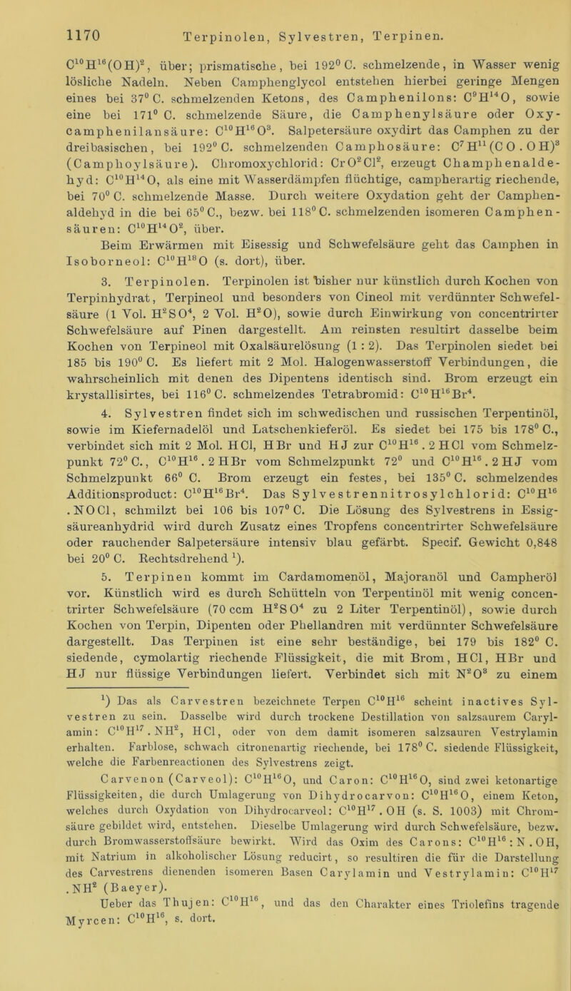 C10H16(OH)2, über; prismatische, bei 192° C. schmelzende, in Wasser wenig lösliche Nadeln. Neben Camphenglycol entstehen hierbei geringe Mengen eines bei 37° C. schmelzenden Ketons, des Camphenilons: C9H140, sowie eine bei 171° C. schmelzende Säure, die Camphenylsäure oder Oxy- camphenilansäure: C^H^O3. Salpetersäure oxydirt das Camphen zu der dreibasischen, bei 192° C. schmelzenden Camphosäure: C7Hu(CO . OH)3 (Camplioylsäure). ChromoxyChlorid: Cr02Cl2, erzeugt Champhenalde- hyd: C10H14O, als eine mit Wasserdämpfen flüchtige, campherartig riechende, bei 70° C. schmelzende Masse. Durch weitere Oxydation geht der Camphen- aldehyd in die bei 65° C., bezw. bei 118°C. schmelzenden isomeren Camphen- säuren: C10Hl4O2, über. Beim Erwärmen mit Eisessig und Schwefelsäure geht das Camphen in Isoborneol: CluH180 (s. dort), über. 3. Terpinoien. Terpinoien ist Bisher nur künstlich durch Kochen von Terpinhydrat, Terpineol und besonders von Cineol mit verdünnter Schwefel- säure (1 Vol. H2S04, 2 Yol. H20), sowie durch Einwirkung von concentrirter Schwefelsäure auf Pinen dargestellt. Am reinsten resultirt dasselbe beim Kochen von Terpineol mit Oxalsäurelösung (1 : 2). Das Terpinoien siedet, bei 185 bis 190° C. Es liefert mit 2 Mol. Halogenwasserstoff Verbindungen, die wahrscheinlich mit denen des Dipentens identisch sind. Brom erzeugt ein krystallisirtes, bei 116° C. schmelzendes Tetrabromid: C10HlbBr4. 4. Sylvestren findet sich im schwedischen und russischen Terpentinöl, sowie im Kiefernadelöl und Latschenkieferöl. Es siedet bei 175 bis 178° C., verbindet sich mit 2 Mol. HCl, HBr und HJ zur C10H16.2HC1 vom Schmelz- punkt 72° C., C'°H16.2HBr vom Schmelzpunkt 72° und C10H16.2HJ vom Schmelzpunkt 66° C. Brom erzeugt ein festes, bei 135° C. schmelzendes Additionsproduct: C10H16Br4. Das Sylvestren nitrosylchlorid: C10H16 .NOCI, schmilzt bei 106 bis 107° C. Die Lösung des Sylvestrens in Essig- säureanhydrid wird durch Zusatz eines Tropfens concentrirter Schwefelsäure oder rauchender Salpetersäure intensiv blau gefärbt. Specif. Gewicht 0,848 bei 20° C. Rechtsdrehend 1). 5. Terpinen kommt im Cardamomenöl, Majoranöl und Campheröl vor. Künstlich wird es durch Schütteln von Terpentinöl mit wenig concen- trirter Schwefelsäure (70 ccm H2S04 zu 2 Liter Terpentinöl), sowie durch Kochen von Terpin, Dipenten oder Phellandren mit verdünnter Schwefelsäure dargestellt. Das Terpiuen ist eine sehr beständige, bei 179 bis 182° C. siedende, cymolartig riechende Flüssigkeit, die mit Brom, HCl, HBr und HJ nur flüssige Verbindungen liefert. Verbindet sich mit N2Os zu einem *) Das als Carvestren bezeichnete Terpen C10H16 scheint inactives Syl- vestren zu sein. Dasselbe wird durch trockene Destillation von salzsaurem Caryl- amin: Cl0H17 . NH2, HCl, oder von dem damit isomeren salzsauren Vestrylamin erhalten. Farblose, schwach citronenartig riechende, bei 178° C. siedende Flüssigkeit, welche die Farbenreactionen des Sylvestrens zeigt. Carvenon (Carveol): C10H16O, und Caron: C^H^O, sind zwei ketonartige Flüssigkeiten, die durch Umlagerung von Dihydrocarvon: C10H160, einem Keton, welches durch Oxydation von Dihydrocarveol: C10H17.OH (s. S. 1003) mit Chrom- säure gebildet wird, entstehen. Dieselbe Umlagerung wird durch Schwefelsäure, bezw. durch Bromwasserstoffsäure bewirkt. Wird das Oxim des Caro ns: ClüHl6:N.OH, mit Natrium in alkoholischer Lösung reducirt, so resultiren die für die Darstellung des Carvestrens dienenden isomeren Basen Carylamin und Vestrylamin: C10H17 . NH2 (Baeyer). Ueber das Thujen: C10H16, und das den Charakter eines Triolefins tragende Myrcen: C10H16, s. dort.