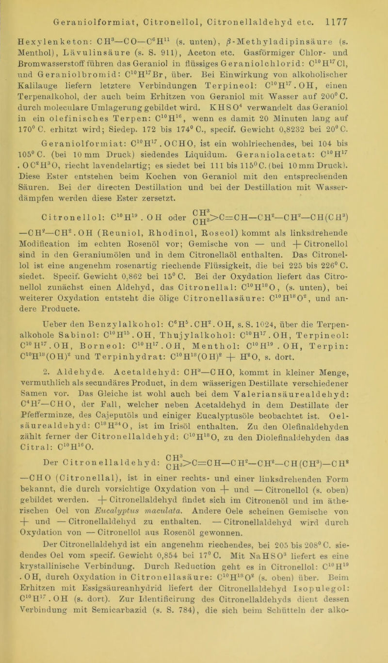 Hexylenketon: CH3—CO—C6!!11 (s. unten), ß-Methyladipinsäure (s. Menthol), Lävulinsäure (s. S. 911), Aceton etc. Gasförmiger Chlor- und Bromwasserstoff führen das Geraniol in flüssiges Geraniolchlorid: C10H17C1, und Geraniolbromid: C10H17Br, über. Bei Einwirkung von alkoholischer Kalilauge liefern letztere Verbindungen Terpineol: C10H17.OH, einen Terpenalkohol, der auch beim Erhitzen von Geraniol mit Wasser auf 200° C. durch moleculare Umlagerung gebildet wird. IvHSO4 verwandelt das Geraniol in ein olefinisches Terpen: C10H16, wenn es damit 20 Minuten lang auf 170° C. erhitzt wird; Siedep. 172 bis 174° C., specif. Gewicht 0,8232 bei 20°C. Geraniolformiat: C10H17. OCHO, ist ein wohlriechendes, bei 104 bis 105° C. (bei 10 mm Druck) siedendes Liquidum. Geraniolacetat: C10H17 . OC*H30, riecht lavendelartig; es siedet bei 111 bis 115°C. (bei 10mm Druck). Diese Ester entstehen beim Kochen von Geraniol mit den entsprechenden Säuren. Bei der directen Destillation und bei der Destillation mit Wasser- dämpfen werden diese Ester zersetzt. Citronellol: C10H19.OH oder ^3>C=CH—CH*—CH*—CH(CH8) —CH*—CH2.OH (Reuniol, Rhodinol, Roseol) kommt als linksdrehende Modification im echten Rosenöl vor; Gemische von — und -f-Citronellol sind in den Geraniumölen und in dem Citronellaöl enthalten. Das Citronel- lol ist eine angenehm rosenartig riechende Flüssigkeit, die bei 225 bis 226° C. siedet. Specif. Gewicht 0,862 bei 15° C. Bei der Oxydation liefert das Citro- nellol zunächst einen Aldehyd, das Citronellal: C10H18O, (s. unten), bei weiterer Oxydation entsteht die ölige Citronellasäure: C10H18O2, und an- dere Producte. Ueber den Benzylalkohol: C8H5.CH*.OH, s. S. 1024, über die Terpen- alkohole Sabinol: C‘°H15.OH, Thujylalkohol: C10H17.OH, Terpineol: C10H17.OH, Borneol: C10H17.OH, Menthol: C'°H19.OH, Terpin: Cl0Hla(OH)* und Terpinhydrat: C10H18(OH)* + H*0, s. dort. 2. Aldehyde. Acetaldehj'd: CH3—CHO, kommt in kleiner Menge, vermuthlich als secundäres Product, indem wässerigen Destillate verschiedener Samen vor. Das Gleiche ist wohl auch bei dem Valeriansäurealdeliyd: C4H'—CHO, der Fall, welcher neben Acetaldeh3'd in dem Destillate der Pfefferminze, des Cajeputöls und einiger Eucalyptusöle beobachtet ist. Oel- säurealdehyd: C18H340, ist im Irisöl enthalten. Zu den Olefinaldehyden zählt ferner der Citronellaldehyd: CI0H18O, zu den Diolefinaldehyden das Citral: Cl0Hl8O. p TT 3 Der Citronellaldehyd: CH3>C=CH—C H*—CH*—CH (CH3)—C H2 —CHO (Citronellal), ist in einer rechts- und einer liuksdrehenden Form bekannt, die durch vorsichtige Oxydation von -{- und — Citronellol (s. oben) gebildet werden, -f- Citronellaldehyd findet sich im Citronenöl und im äthe- rischen Oel von Eucalyptus maculata. Andere Oele scheinen Gemische von -f- und — Citronellaldehyd zu enthalten. — Citronellaldehyd wird durch Oxydation von — Citronellol aus Rosenöl gewonnen. Der Citronellaldehyd ist ein angenehm riechendes, bei 205 bis 208° C. sie- dendes Oel vom specif. Gewicht 0,854 bei 17° C. Mit NaHSO3 liefert es eine krystallinische Verbindung. Durch Reduction geht es in Citronellol: C10H19 .OH, durch Oxydation in Citronellasäure: C10HlnO* (s. oben) über. Beim Erhitzen mit Essigsäureanhydrid liefert der Citronellaldehyd Isopulegol: Cl0H17.OH (s. dort). Zur Identificirung des Citronellaldehyds dient dessen Verbindung mit Semicarbazid (s. S. 784), die sich beim Schütteln der alko-