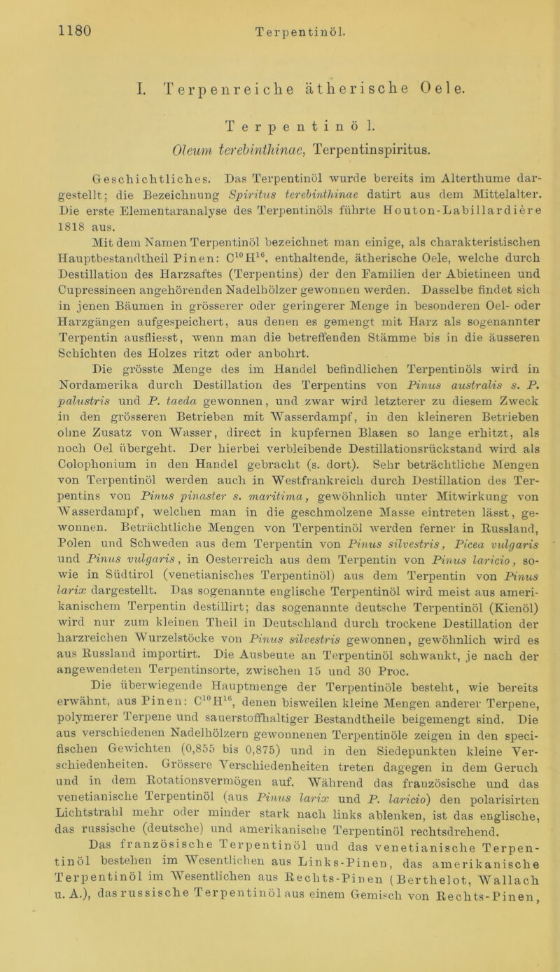 I. Terpenreiclie ä t li e r i s c h e 0 e 1 e. Terpentinö 1. Oleum terebinthinae, Terpentinspiritus. Geschichtliches. Das Terpentinöl wurde bereits im Alterthume dar- gestellt; die Bezeichnung Spiritus terebinthinae datirt aus dem Mittelalter. Die erste Elementaranalyse des Terpentinöls führte Houton-Labillardiere 1818 aus. Mit dem Namen Terpentinöl bezeichnet man einige, als charakteristischen Hauptbestandtheil Pinen: C10H16, enthaltende, ätherische Oele, welche durch Destillation des Harzsaftes (Terpentins) der den Familien der Abietineen und Cupressineen angehörenden Nadelhölzer gewonnen werden. Dasselbe findet sich in jenen Bäumen in grösserer oder geringerer Menge in besonderen Oel- oder Harzgängen aufgespeichert, aus denen es gemengt mit Harz als sogenannter Terpentin ausfliesst, wenn man die betreffenden Stämme bis in die äusseren Schichten des Holzes ritzt oder anbohrt. Die grösste Menge des im Handel befindlichen Tei-pentinöls wird in Nordamerika durch Destillation des Terpentins von Pinus australis s. P. palustris und P. taeda gewonnen, und zwar wird letzterer zu diesem Zweck in den gi'össereix Betrieben mit Wassei’dampf, ixx den kleineren Betrieben ohne Zusatz von Wasser, direct in kupfernen Blasen so lange ei’lxitzt, als xxoch Oel übex'geht. Der hierbei verbleibeixde Destillationsrückstand wird als Colophoixium in den Handel gebracht (s. dort). Sehr beträchtliche Mexxgen von Terpentinöl werden auch in Westfraixkreich durch Destillation des Ter- pentins voxx Pinus pinaster s. maritima, gewöhnlich unter Mitwirkung von Wassex’dampf, Avelchen man in die geschmolzene Masse eintx’eten lässt, ge- wonnen. Beträchtliche Mengen von Terpentinöl wex’den ferner in Russland, Polexx und Schwedexx aus dem Terpentixx von Pinus silvestris, Picea vulgaris und Pinus vulgaris, in Oesteri’eich aus dem Terpexxtiix von Pinus laricio, so- wie in Südtirol (venetianisches Tex’peixtinöl) axxs dexxx Tex’pexxtixx voxx Pinus larix dargestellt. Das sogenaixnte englische Tex'pentinöl wird meist aus ameri- kanischem Terpentixx destillirt; das sogenannte deutsche Terpeixtinöl (Kiexxöl) wird nur zum kleinen Theil ixx Deutschland durch trockene Destillation der harzx’eiclxen Wurzelstöcke von Pinus silvestris gewonneix, gewöhnlich wird es aus Russlaixd importirt. Die Axxsbeute axx Tex'pentinöl schwankt, je xxach der angewendetexx Terpentinsorte, zwischen 15 und 30 Proc. Die überwiegende Hauptmexxge der Terpentiixöle besteht, wie bereits ex’wähxxt, aus Pinen: C10Hlb, denen bisweilexx kleine Mexxgexx anderer Terpene, polymerer Terpexxe uixd sauerstoffhaltiger Bestaixdtheile beigemengt sind. Die aus verschiedeneix Nadelhölzern gexvomxexxeix Terpeixtiuöle zeigen ixx den speci- fxscheix Gewichten (0,855 bis 0,875) uixd in dexx Siedepunkten kleiixe Ver- schiedenheiten. Grössere Verschiedenheiten treten dagegen in dem Geruch und in dem Rotationsvermögen auf. Während das französische und das venetianisclxe Terpentinöl (aus Pinus larix und P. laricio) den polai’isirten Lichtstrahl mehr oder minder stark xxach links ablenken, ist das englische, das russische (deutsche) und amerikanische Terpentinöl rechtsdrehend. Das fx axxzösisclxe Pex’pentinöl und das venetianisclxe Terpen- tinöl bestehen im Wesentlichen aus Links-Pineu, das amex’ikanische Terpentinöl im Wesentlichen aus Rechts-Pinen (Berthelot, Wallach u. A.), das x’ussische Terpentinöl aus einem Gemisch von Rechts-Pinen