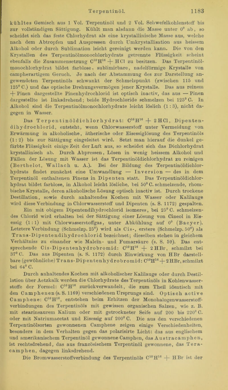 kühltes Gemisch aus 1 Vol. Terpentinöl und 2 Vol. Schwefelkohlenstoff bis zur vollständigen Sättigung. Kühlt man alsdann die Masse unter 0° ab, so scheidet sich das feste Chlorhydrat als eine krystallinische Masse aus, welche nach dem Abtropfen und Auspressen durch Umkrystallisation aus heissem Alkohol oder durch Sublimation leicht gereinigt werden kann. Die von den Krystallen des Terpentinölmouochlorhydrats getrennte Flüssigkeit scheint ebenfalls die Zusammensetzung C10H16 -)- HCl zu besitzen. Das Terpentinöl- monochlorhydrat bildet farblose, sublimirbare, nadelförmige Krystalle von campherartigem Geruch. Je nach der Abstammung des zur Darstellung an- gewendeten Terpentinöls schwankt der Schmelzpunkt (zwischen 115 und 125° C.) und das optische Drehungsvermögen jener Krystalle. Das aus reinem -j- Pinen dargestellte Pinenhydrochlorid ist optisch inactiv, das aus — Pinen dargestellte ist linksdrehend; beide Hydrochloride schmelzen bei 125° C. In Alkohol sind die Terpentinölmonochlorhydrate leicht löslich (1 : 3), nicht da- gegen in Wasser. Das Terpentinöldichlorhydrat: C10II16 -f- 2HC1, Dipenten- dihydrochlorid, entsteht, wenn Chlorwasserstoff unter Vermeidung von Erwärmung in alkoholische, ätherische oder Eisessiglösung des Terpentinöls (1 : 2) bis zur Sättigung eingeleitet wird. Setzt man hierauf die dunkel ge- färbte Flüssigkeit einige Zeit der Luft aus, so scheidet sich das Dichlorhydrat krystallinisch ab. Durch Abpressen, Lösen in wenig heissem Alkohol und Fällen der Lösung mit Wasser ist das Terpentinöldichlorhydrat zu reinigen (Berthelot, Wallach u. A.). Bei der Bildung des Terpentinöldichlor- hydrats findet zunächst eine Umwandlung — Inversion — des in dem Terpentinöl enthaltenen Pinens in Dipenten statt. Das Terpentinöldichlor- hydrat bildet farblose, in Alkohol leicht lösliche, bei 50° C. schmelzende, rhom- bische Krystalle, deren alkoholische Lösung optisch inactiv ist. Durch trockene Destillation, sowie durch anhaltendes Kochen mit Wasser oder Kalilauge wird diese Verbindung in Chlorwasserstoff und Dipenten (s. S. 1172) gespalten. Ein mit obigem Dipentendihydrochlorid isomeres, bei 25° C. schmelzen- des Chlorid wird erhalten bei der Sättigung einer Lösung von Cineol in Eis- essig (1:1) mit Chlorwasserstoffgas, unter Abkühlung auf 0° (Baeyer). Letztere Verbindung (Schmelzp. 25°) wird als Cis-, erstere (Schmelzp. 50°) als Trans-Dipentendihydrochlorid bezeichnet; dieselben stehen in gleichem Verhältniss zu einander wie Male'in- und Fumarsäure (s. S. 59). Das ent- sprechende Cis-Dipentenhydrobromid: C10H18 -j- 2HBr, schmilzt bei 37° C. Das aus Dipenten (s. S. 1172) durch Einwirkung von HBr darstell- bare (gewöhnliche) Trans-Dip entenhydrobromid: C10H16-f- 2HBr, schmilzt bei 64° C. Durch anhaltendes Kochen mit alkoholischer Kalilauge oder durch Destil- lation über Aetzkalk werden die Chlorhydrate des Terpentinöls in Kohlenwasser- stoffe der Formel: C10H16 zurückverwandelt, die zum Theil identisch mit den Camphenen (s. S. 1169) verschiedenen Ursprungs sind. Optisch active Campliene: C10H16, entstehen beim Erhitzen der Monohalogenwasserstoff- verbindungen des Terpentinöls mit gewissen organischen Salzen, wie z. B. mit stearinsaurem Kalium oder mit getrockneter Seife auf 200 bis 220° C. oder mit Natriumacetat und Eisessig auf 200° C. Die aus den verschiedenen Terpentinölsorten gewonnenen Camphene zeigen einige Verschiedenheiten, besonders in dem Verhalten gegen das polarisirte Licht: das aus englischem und amei'ikanischem Terpentinöl gewonnene Camphen, das Austracamphen, ist rechtsdrehend, das aus französischem Terpentinöl gewonnene, das Tera- camphen, dagegen linksdrehend. Die Bromwasserstoffverbindung des Terpentinöls C10H16 -f- HBr ist der
