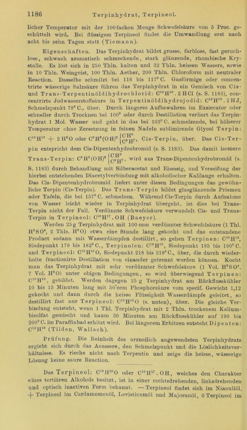 licher Temperatur mit der 100 fachen Menge Schwefelsäure von 5 Proc. ge- schüttelt wird.. Bei flüssigem Terpineol findet die Umwandlung erst nach acht bis zehn Tagen statt (Tiemann). Eigenschaften. Das Terpinhydrat bildet grosse, farblose, fast genxch- lose, schwach aromatisch schmeckende, stai'k glänzende, rhombische Kry- stalle. Es löst sich in 250 Thln. kalten und 32 Thln. heissen Wassers, sowie in 10 Thln. Weingeist, 100 Thln. Aether, 200 Thln. Chloroform mit neutraler Reaction. Dasselbe schmilzt bei 116 bis 117° C. Gasförmige oder concen- trirte wässerige Salzsäure führexx das Terpinhydrat in ein Gemisch von Cis- und Trans-Terpentinöldihydroclxlorid: C10H16.2HC1 (s. S. 1183), con- centx*irte Jodwassex-stoffsäure in Terpentinöldihydroj odid: C10H16.2HJ, Schmelzpunkt 78° C., übex\ Dux-ch längeres Aufbewahren im Exsiccator oder schneller durch Trocknexi bei 100° oder durch Destillation verliert das Terpin- hydrat 1 Mol. Wasser und geht in das bei 103° C. schmelzende, bei höherer Temperatur ohne Zersetzung in feinen Nadeln sublimii'ende Glycol Terpin: C10H16 +■ 2 H20 oder C6H8(Oflf Cis-Terpin, über. Das Cis-Ter- pin entspricht dem Cis-Dipentenhydrobx'omid (s. S. 1183). Das damit isomere ICH3 Trans-Terpin: C6H8(OHf jc3H7’ w*r<^ aus Trans-Dipentenhydrobromid (s. S. 1183) durch Behandlung mit Silbei’acetat und Eisessig, und Verseifung der hiex-bei entstehenden Diacetylvei’bindung mit alkoholischer Kalilauge erhalten. Das Cis-Dipentenhydi'obromid liefert unter diesen Bedingungen das gewöhn- liche Terpin (Cis-Tei-pin). Das Trans-Terpin bildet glasglänzende Prismen oder Tafeln, die bei 157° C. schmelzen. Während Cis-Terpin dui'cli Aufnahme von Wasser leicht wieder in Terpinhydi'at übergeht, ist dies bei Trans- Terpin nicht der Eall. Vei’dünnte Schwefelsäure verwandelt Cis- und Trans- Tei’pin in Terpineol: C10H17.OH (Baeyer). Wex-dexx 25 g Terpinhydx-at mit 100 ccnx verdünnter Schwefelsäure (1 Thl. H2S04, 2 Tlxle. H20) etwa eine Stunde lang gekocht und das entstandene Product sodann mit Wasserdämpfen destillirt, so gehen Terpinen: C10H16, Siedepunkt 179 bis 182° C., Terpinoien: C10H16, Siedepunkt 185 bis 190° C. und Terpineol: C10H18O, Siedepunkt 218 bis 219°C., über, die durch wieder- holte fractionirte Destillation von einander getrenxit werden könxxen. Kocht man das Terpinhydrat mit sehr verdüxmter Schwefelsäure (l Vol. H*S04, 7 Vol. H‘20) unter obigen Bedingungen, so wird überwiegend Terpinen: C10H16, gebildet. Werden dagegen 25 g Terpinhydrat am Rückflusskühler 10 bis 15 Minuten lang mit 50’ccm Phosphorsäui'e vom specif. Gewicht 1,12 gekocht und dann durch die heisse Flüssigkeit Wasserdämpfe geleitet, so destillirt fast nur Terpixieol: C10H18O (s. unten), übei\ Die gleiche Ver- bindung entsteht, wenn 1 Thl. Terpinhydrat mit 2 Thln. trockenem Kaliurn- bisulfat gemischt und kaum 30 Minuten am Rückflusskühler auf 190 bis 200° C. im Paraffinbad erhitzt wird. Bei längerem Erhitzen entsteht Dipenten: C10H18 (Tilden, Wallach). Prüfung. Die Reinheit des arzneilich angewendeten Terpinhydrats ergiebt sich durch das Aeussere, den Schmelzpunkt und die Löslichkeitsver- hältnisse. Es rieche nicht nach Terpentin und zeige die heisse, wässerige Lösung keine saure Reaction. Das Terpineol: C‘°HiaO oder C10H17.OH, welches den Charakter eines tertiären Alkohols besitzt, ist ixx einer rechtsdrehenden, linksdrehenden und optisch ixiactiven Form bekannt. —Terpineol findet sich im Niaouliöl, -f- Terpineol im Cardamomenöl, Levisticumöl und Majoranöl, 0 Terpineol im