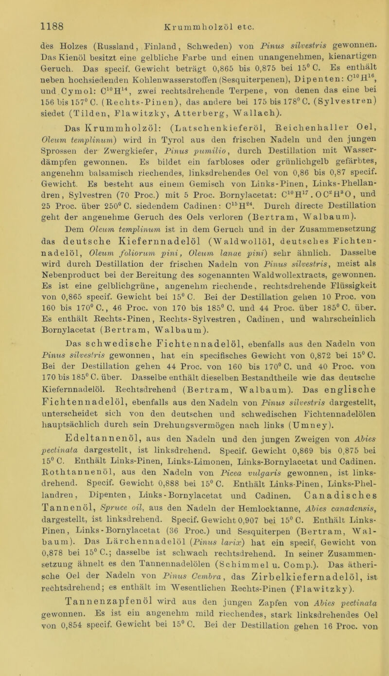 des Holzes (Russland, Finland, Schweden) von Pinus silvestris gewonnen. Das Kienöl besitzt eine gelbliche Farbe und einen unangenehmen, kienartigen Geruch. Das specif. Gewicht beträgt 0,865 bis 0,875 bei 15° C. Es enthält neben hochsiedenden Kohlenwasserstoffen (Sesquiterpenen), Dipenten: C10H16, und Cymol: C10II14, zwei rechtsdrehende Terpene, von denen das eine bei 156 bis 157° C. (Rechts-Pinen), das andere bei 175 bis 178°C. (Sy 1 vestren) siedet (Tilden, Flawitzky, Atterberg, Wallach). Das Krummholzöl: (Latschenkieferöl, Reichenhaller Oel, Oleum templinum) wird in Tyrol aus den frischen Nadeln und den jungen Sprossen der Zwergkiefer, Pinus pumilio, durch Destillation mit Wasser- dämpfen gewonnen. Es bildet ein farbloses oder grünlichgelb gefärbtes, angenehm balsamisch riechendes, linksdrehendes Oel von 0,86 bis 0,87 specif. Gewicht. Es besteht aus einem Gemisch von Links-Pinen, Links-Phellan- dren, Sylvestren (70 Proc.) mit 5 Proc. Bornylacetat: C10H17. O C!!ii30, und 25 Proc. über 250° C. siedendem Cadinen: C15H‘24. Durch directe Destillation geht der angenehme Geruch des Oels verloren (Bertram, Walbaum). Dem Oleum templinum ist in dem Geruch und in der Zusammensetzung das deutsche Kiefernnadelöl (Waldwollöl, deutsches Fichten- nadelöl, Oleum foliorum pini, Oleum lanue pini) sehr ähnlich. Dasselbe wird durch Destillation der frischen Nadeln von Pinus silvestris, meist als Nebenproduct bei der Bereitung des sogenannten Waldwollextracts, gewonnen. Es ist eine gelblichgrüne, angenehm riechende, rechtsdrehende Flüssigkeit von 0,865 specif. Gewicht bei 15° C. Bei der Destillation gehen 10 Proc. von 160 bis 170° C., 46 Proc. von 170 bis 185° C. und 44 Proc. über 185° C. über. Es enthält Rechts-Pinen, Rechts-Sylvestren, Cadinen, und wahrscheinlich Bornylacetat (Bertram, Walbaum). Das schwedische Fichtennadelöl, ebenfalls aus den Nadeln von Pinus silvestris gewonnen, hat ein specifisch.es Gewicht von 0,872 bei 15° C. Bei der Destillation gehen 44 Proc. von 160 bis 170° C. und 40 Proc. von 170 bis 185° C. über. Dasselbe enthält dieselben Bestandtheile wie das deutsche Kiefernnadelöl. Rechtsdrehend (Bertram, Walbaum). Das englische Fichten nadelöl, ebenfalls aus den Nadeln von Pinus silvestris dargestellt, unterscheidet sich von den deutschen und schwedischen Fichtennadelölen hauptsächlich durch sein Drehungsvermögen nach links (Umney). Edeltannenöl, aus den Nadeln und den jungen Zweigen von Abies pectinata dargestellt, ist linksdrehend. Specif. Gewicht 0,869 bis 0,875 bei 15° C. Enthält Links-Pinen, Links-Limonen, Links-Bornylacetat und Cadinen. Rothtanuenöl, aus den Nadeln von Picea vulgaris gewonnen, ist links- drehend. Specif. Gewicht 0,888 bei 15° C. Enthält Links-Pinen, Links-Pliel- landren, Dipenten, Links - Bornylacetat und Cadinen. Canadisches Tannenöl, Spruce oil, aus den Nadeln der Hemlocktanne, Abies canadensis, dargestellt, ist linksdrehend. Specif. Gewicht 0,907 bei 15° C. Enthält Links- Pinen, Links-Bornylacetat (36 Proc.) und Sesquiterpen (Bertram, Wal- baum). Das Lärchennadelöl (Pinus larix) hat ein specif. Gewicht von 0,878 bei 15° C.; dasselbe ist schwach rechtsdrehend. In seiner Zusammen- setzung ähnelt es den Tannennadelölen (Schimmel u. Comp.). Das ätheri- sche Oel der Nadeln von Pinus Cembra, das Zirbelkiefernadelöl, ist rechtsdrehend; es enthält im Wesentlichen Rechts-Pinen (Flawitzky). Tannenzapfenöl wird aus den jungen Zapfen von Abies pectinata gewonnen. Es ist ein angenehm mild riechendes, stark linksdrehendes Oel von 0,854 specif. Gewicht bei 15° C. Bei der Destillation gehen 16 Proc. von