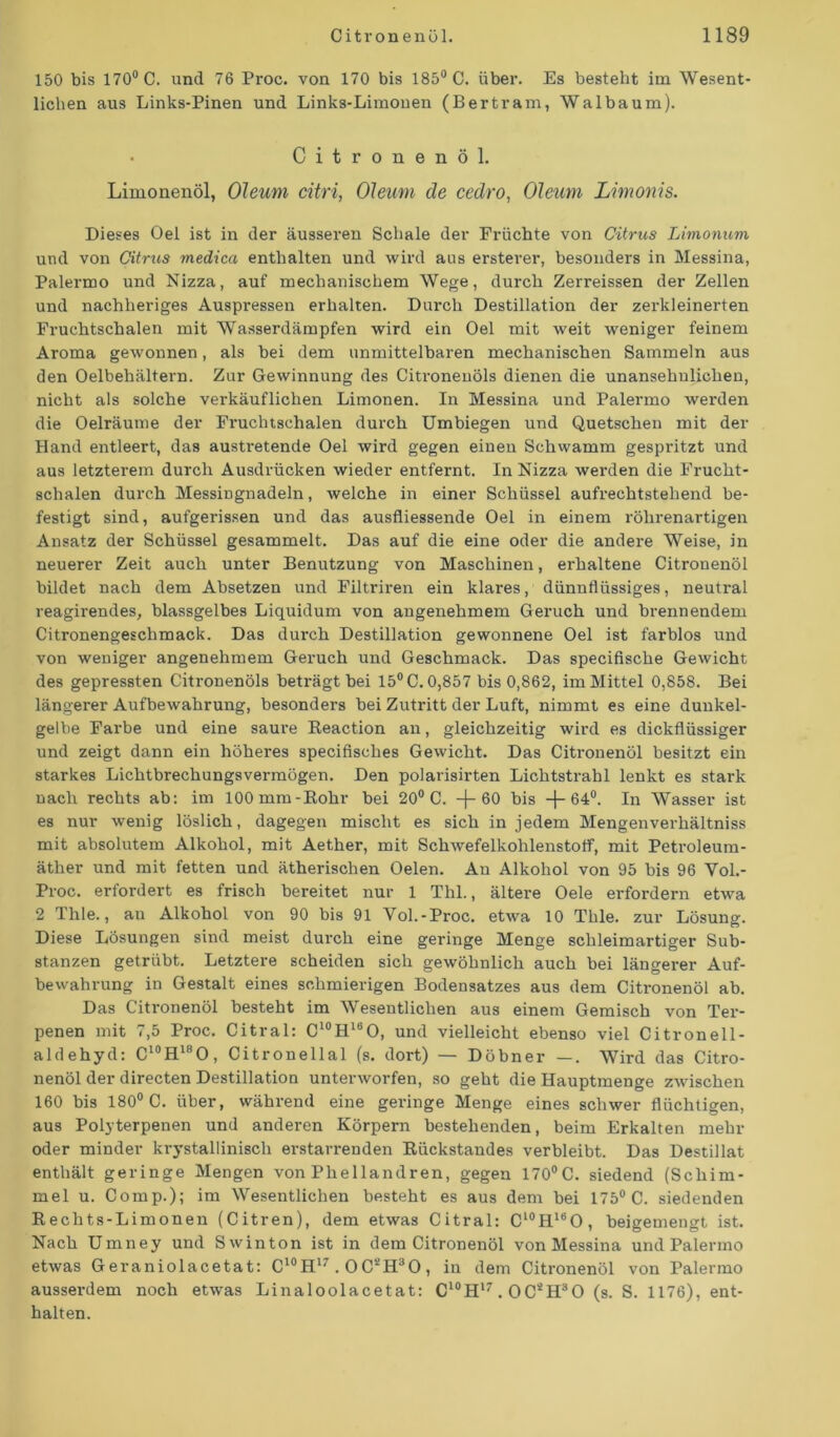 150 bis 170° C. und 76 Proc. von 170 bis 185° C. über. Es besteht im Wesent- lichen aus Links-Pinen und Links-Limonen (Bertram, Walbaum). Citronenöl. Limonenöl, Oleum citri, Oleum de cedro, Oleum Limonis. Dieses Oel ist in der äusseren Schale der Früchte von Citrus Limonum und von Citrus medica enthalten und wird aus ersterer, besonders in Messina, Palermo und Nizza, auf mechanischem Wege, durch Zerreissen der Zellen und nachheriges Auspressen erhalten. Durch Destillation der zerkleinerten Fruchtschalen mit Wasserdämpfen wird ein Oel mit weit weniger feinem Aroma gewonnen, als bei dem unmittelbaren mechanischen Sammeln aus den Oelbehältern. Zur Gewinnung des Citronenöls dienen die unansehnlichen, nicht als solche verkäuflichen Limonen. In Messina und Palermo werden die Oelräume der Fruchtschalen durch Umbiegen und Quetschen mit der Hand entleert, das austretende Oel wird gegen einen Schwamm gespritzt und aus letzterem durch Ausdrücken wieder entfernt. In Nizza werden die Frucht- schalen durch MessiDgnadeln, welche in einer Schüssel aufrechtstehend be- festigt sind, aufgerissen und das ausfliessende Oel in einem röhrenartigen Ansatz der Schüssel gesammelt. Das auf die eine oder die andere Weise, in neuerer Zeit auch unter Benutzung von Maschinen, erhaltene Citronenöl bildet nach dem Absetzen und Filtriren ein klai’es, dünnflüssiges, neutral reagirendes, blassgelbes Liquidum von angenehmem Geruch und brennendem Citronengeschmack. Das durch Destillation gewonnene Oel ist farblos und von weniger angenehmem Geruch und Geschmack. Das specifische Gewicht des gepressten Citronenöls beträgt bei 15° C. 0,857 bis 0,862, im Mittel 0,858. Bei längerer Aufbewahrung, besonders bei Zutritt der Luft, nimmt es eine dunkel- gelbe Farbe und eine saure Reaction an, gleichzeitig wird es dickflüssiger und zeigt dann ein höheres specifisohes Gewicht. Das Citronenöl besitzt ein starkes Lichtbrechungsvermögen. Den polarisirten Lichtstrahl lenkt es stark nach rechts ab: im lOOmm-Rohr bei 20° C. —(— 60 bis -f- 64°. In Wasser ist es nur wenig löslich, dagegen mischt es sich in jedem Mengenverhältniss mit absolutem Alkohol, mit Aether, mit Schwefelkohlenstoff, mit Petroleum- äther und mit fetten und ätherischen Oelen. An Alkohol von 95 bis 96 Vol.- Proc. erfordert es frisch bereitet nur 1 Thl., ältere Oele erfordern etwa 2 Thle., au Alkohol von 90 bis 91 Vol.-Proc. etwa 10 Tble. zur Lösung. Diese Lösungen sind meist durch eine geringe Menge schleimartiger Sub- stanzen getrübt. Letztere scheiden sich gewöhnlich auch bei längerer Auf- bewahrung in Gestalt eines schmierigen Bodensatzes aus dem Citronenöl ab. Das Citronenöl besteht im Wesentlichen aus einem Gemisch von Ter- penen mit 7,5 Proc. Citral: C10H16O, und vielleicht ebenso viel Citronell- aldehyd: C10H18O, Citronellal (s. dort) — Döbner —. Wird das Citro- nenöl der directen Destillation unterworfen, so geht die Hauptraenge zwischen 160 bis 180° C. über, während eine geringe Menge eines schwer flüchtigen, aus Polyterpenen und anderen Körpern bestehenden, beim Erkalten mehr oder minder krystallinisch erstarrenden Rückstandes verbleibt. Das Destillat enthält geringe Mengen von Phellandren, gegen 170°C. siedend (Schim- mel u. Comp.); im Wesentlichen besteht es aus dem bei 175° C. siedenden Rechts-Limonen (Citren), dem etwas Citral: C10HI6O, beigemengt ist. Nach Umney und Swinton ist in dem Citronenöl von Messina und Palermo etwas Geraniolacetat: C10H17.0C2H30, in dem Citronenöl von Palermo ausserdem noch etwas Linaloolacetat: C10H17.0C*H30 (s. S. 1176), ent- halten.