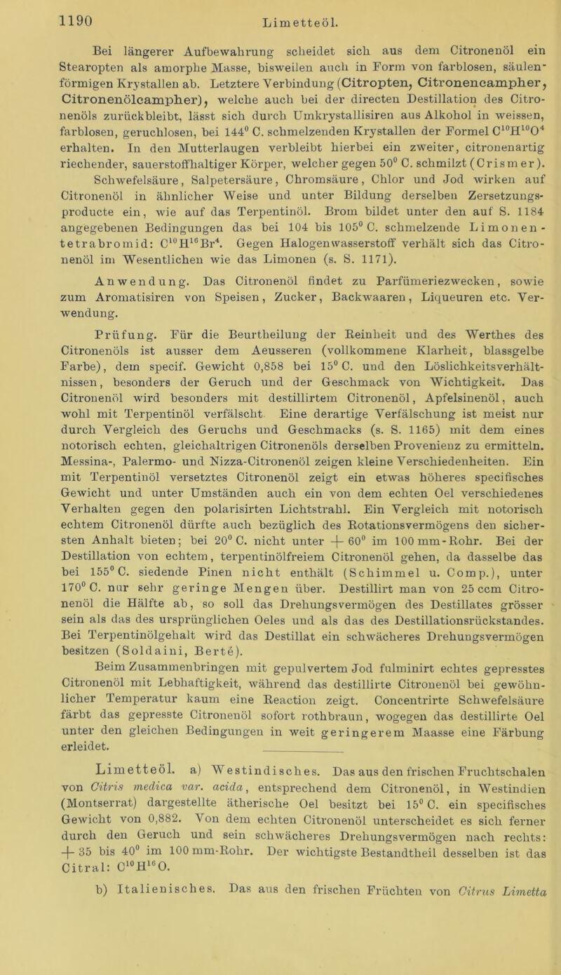 Bei längerer Aufbewahrung scheidet sich aus dem Citronenöl ein Stearopten als amorphe Masse, bisweilen auch in Form von farblosen, säulen- förmigen Kry stallen ab. Letztere Verbindung (Citropten, Citronencampher, Citronenöleamplier), welche auch bei der directen Destillation des Citro- nenöls zurückbleibt, lässt sich durch Umkrystallisiren aus Alkohol in weissen, farblosen, geruchlosen, bei 144° C. schmelzenden Krystallen der Formel C10H10O4 erhalten. In den Mutterlaugen verbleibt hierbei ein zweiter, citronenartig riechender, sauerstoffhaltiger Körper, welcher gegen 50° C. schmilzt (Crism er). Schwefelsäure, Salpetersäure, Chromsäure, Chlor und Jod wirken auf Citronenöl in ähnlicher Weise und unter Bildung derselben Zersetzungs- producte ein, wie auf das Terpentinöl. Brom bildet unter den auf S. 1184 angegebenen Bedingungen das bei 104 bis 105° C. schmelzende Limonen - tetrabromid: C10H16Br4. Gegen Halogen Wasserstoff verhält sich das Citro- nenöl im Wesentlichen wie das Limonen (s. S. 1171). Anwendung. Das Citronenöl findet zu Paiffümeriezwecken, sowie zum Aromatisiren von Speisen, Zucker, Backwaaren, Liqueuren etc. Ver- wendung. Prüfung. Für die Beurtheilung der Reinheit und des Werthes des Citronenöls ist ausser dem Aeusseren (vollkommene Klarheit, blassgelbe Farbe), dem specif. Gewicht 0,858 bei 15° C. und den LöslichkeitsVerhält- nissen , besonders der Geruch und der Geschmack von Wichtigkeit. Das Citronenöl wird besonders mit destillirtem Citronenöl, Apfelsinenöl, auch wohl mit Terpentinöl verfälscht Eine derartige Verfälschung ist meist nur durch Vergleich des Geruchs und Geschmacks (s. S. 1165) mit dem eines notorisch echten, gleichaltrigen Citronenöls derselben Provenienz zu ermitteln. Messina-, Palermo- und Nizza-Citronenöl zeigen kleine Verschiedenheiten. Ein mit Terpentinöl versetztes Citronenöl zeigt ein etwas höheres specifisches Gewicht und unter Umständen auch ein von dem echten Oel verschiedenes Verhalten gegen den polarisirten Lichtstrahl. Ein Vergleich mit notorisch echtem Citx-onenöl dürfte auch bezüglich des Rotationsvermögens den sicher- sten Anhalt bieten; bei 20° C. xxicht unter -(-60° im 100 mm-Rohr. Bei der Destillation von echtem, tex’pentinölfx'eiem Citx’oxxenöl gehen, da dasselbe das bei 155° C. siedende Pixxen xxicht enthält (Schimmel u. Comp.), unter 170° C. nur sehr geringe Mengen über. Destillirt man von 25 ccm Citro- nenöl die Hälfte ab, so soll das Drelxuixgsvermögen des Destillates grösser sein als das des ursprünglichen Oeles und als das des Destillationsrückstandes. Bei Terpentinölgehalt wird das Destillat ein schwächeres Drehungsvei’xnögeix besitzen (Soldaixxi, Bertö). Beim Zusammenbringen mit gepulvertem Jod fulxxiinirt echtes gepresstes Citronenöl mit Lebhaftigkeit, während das destillirte Citronenöl bei gewöhn- licher Tempex’atur kauixx eine Reaction zeigt. Concentrirte Schwefelsäure färbt das gepresste Citronenöl sofort rothbrauxx, wogegen das destillirte Oel unter den gleichen Bedingungen ixx weit geringerem Maasse eine Färbung erleidet. Limetteöl. a) Westindisches. Das aus den fx'ischen Fruchtschalen von Citris medica var. acida, entspx'echeixd dem Citroixexxöl, in Westindien (Montserrat) dargestellte ätherische Oel besitzt bei 15° C. ein specifisches Gewicht von 0,882. Von dem echten Citronenöl unterscheidet es sich ferner durch den Geruch uxxd sein schwächeres Drehungsvermögen nach rechts: 35 bis 40° im 100 mm-Rohr. Der wichtigste Bestaxxdtheil desselben ist das Citral: C10HieO. b) Italienisches. Das aus den frischen Früchten von Citrus Limetta