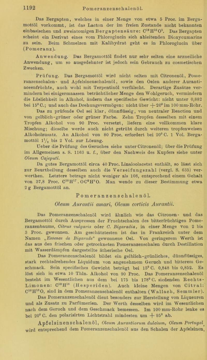 Das Bergapten, welches in einer Menge von etwa 5 Px-oc. im Berga- mottöl vorkommt, ist das Lacton der im freien Zustande nicht bekannten einbasischen und zweiatomigen Bergaptensäure: C1S!H10O5. Das Bergapten scheint ein Derivat eines vom Phloroglucin sich ableitenden Dioxycumarins zu sein. Beim Schmelzen mit Kalihydrat geht es in Phloroglucin über (Pomeranz). Anwendung. Das Bergamottöl findet nur sehr selten eine arzneiliche Anwendung, um so ausgedehnter ist jedoch sein Gebrauch zu cosmetischen Zwecken. Prüfung. Das Bex-gamottöl wird nicht selten mit Citronenöl, Pome- x-anzenschalen- und Apfelsiuenschalenöl, sowie den Oelen anderer Aux-anti- aceenfrüchte, auch wohl mit Terpentinöl verfälscht. Derartige Zusätze ver- mindern bei einigennaassen beträchtlicher Menge den Wohlgeruch, vex-mindern die Löslichkeit in Alkohol, ändern das specifische Gewicht: nicht unter 0,882 bei 15°C.; und auch das Drehungsvermögen: nicht über -{-20° im 100mm-Rohr. Das zu px-üfende Oel sei klar, dünnflüssig, von neutraler Beaction und von gelblich-grüner oder grüner Fai'be. Zehn Ti’opfen desselben mit einem Tropfen Alkohol von 90 Proc. versetzt, liefern eine vollkommen klare Mischung; dieselbe werde auch nicht getrübt durch weiteren tropfenweisen Alkoholzusatz. An Alkohol von 80 Proc. erfox-dert bei 20° C. 1 Yol. Bex-ga- mottöl 1% bis 2 Vol. zur Lösung. Ueber die Prüfung des Gex-uches siehe unter Citronenöl; über die Pxuifung im Allgemeinen s. S. 1163 u. f., über den Nachweis des Kupfex-s siehe unter Oleum Cajeputi. Da gutes Bergamottöl circa 40 Proc. Linaloolacetat enthält, so lässt sich zur Beurtheilung desselben auch die Verseifungszahl (vergl. S. 635) ver- werthen. Letztere betrage nicht weniger als 108, entsprechend einem Gehalt von 37,8 Px-oc. C10H17. OC2HaO. Man wende zu dieser Bestimmung etwa 2 g Bergamottöl an. Pomeranzenschalenöl. Oleum Aurantii amari, Oleum corticis Aurantii. Das Pomex-anzenschalenöl wird ähnlich wie das Citx-onen- und das Bergamottöl durch Auspressen der Fruchtschalen des bitterfrüchtigen Pome- ranzenbaums, Citrus vulgaris oder C. Bigaradia, in einer Menge von 2 bis 3 Proc. gewonnen. Am geschätztesten ist das in Frankreich unter dem Namen „Essence de Bigaradeu gewonnene Oel. Yon geringerem Werth ist das aus den frischen oder getrockneten Pomeranzenschalen durch Destillation mit Wasserdämpfen dargestellte ätherische Oel. Das Pomeranzenschalenöl bildet ein gelblich-grünliches, dünnflüssiges, stax’k x-eclxtsdi-elxeixdes Liquidum von angenehmem Geruch und bitterem Ge- schmack. Sein specifisches Gewicht beträgt bei 15° C. 0,848 bis 0,852. Es löst sich in etwa 10 Tlxln. Alkohol von 90 Proc. Das Pomex-anzenschalenöl besteht im Wesentlichen aus dem bei 175 bis 178° C. siedenden Beclxts- Limonen: C10Hlb (Hesperiden). Auch kleine Mengen von Citral: C10H16O, sind in dem Pomeranzenschalenöl enthalten (Wallach, Semmler). Das Pomex-anzenschalenöl dient besonders zur Herstellung von Liqueuren und als Zusatz zu Parfümerien. Der Werth desselben wird im Wesentlichen nach dem Geruch und dem Geschmack bemessen. Im 100 mm-Bohr lenke es bei 20° C. den polarisirten Lichtstrahl mindesten um -j- 95° ab. Apfelsinenschalenöl, Oleum Aurantiorum dulcium, Oleum Portugal^ wird entsprechend dem Pomex-anzenschalenöl aus den Schalen der Apfelsinen,