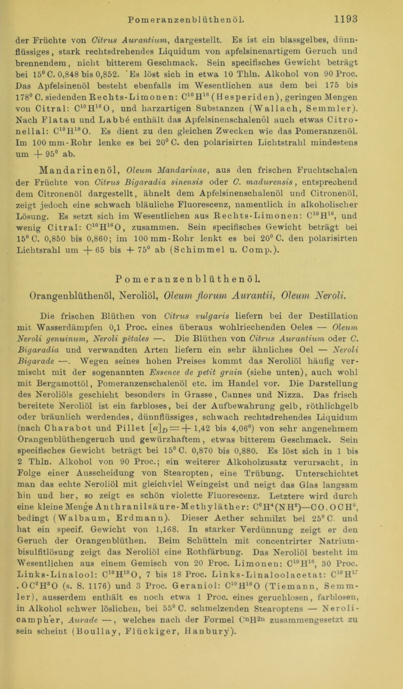 der Früchte von Citrus Aurantium, dargestellt. Es ist ein blassgelbes, dünn- flüssiges , stark rechtsdrehendes Liquidum von apfelsinenartigem Geruch und brennendem, nicht bitterem Geschmack. Sein specifisches Gewicht beträgt bei 15°C. 0,848 bis 0,852. 'Es löst sich in etwa 10 Thln. Alkohol von 90 Proc. Das Apfelsinenöl besteht ebenfalls ira Wesentlichen aus dem bei 175 bis 178° C. siedenden Eechts-Limonen: C10H16 ( Hesperiden), geringen Mengen von Citral: C10H16O, und harzartigen Substanzen (Wallach, Semmler). Nach Fla tau und Labbö enthält das Apfelsinenschalenöl auch etwas Citro- nellal: C10H18O. Es dient zu den gleichen Zwecken wie das Pomeranzenöl. Im 100 mm-Rohr lenke es bei 20° C. den polarisirten Lichtstrahl mindestens um -f- 95° ab. Mandarinenöl, Oleum Mandarinae, aus den frischen Fruchtschalen der Früchte von Citrus Bigaradia sinensis oder C. madurensis, entsprechend dem Citronenöl dargestellt, ähnelt dem Apfelsinenschalenöl und Citronenöl, zeigt jedoch eine schwach bläuliche Fluorescenz, namentlich in alkoholischer Lösung. Es setzt sich im Wesentlichen aus Rechts-Limonen: C10H16, und wenig Citral: C10H16O, zusammen. Sein specifisches Gewicht beträgt bei 15° C. 0,850 bis 0,860; im 100mm-Rohr lenkt es bei 20° C. den polarisirten Lichtsrahl um 65 bis -f- 75° ab (Schimmel u. Comp.). Pomeranzenblüthenöl. Orangenblüthenöl, Neroliöl, Oleum florum Aurantn, Oleum Neroli. Die frischen Bliithen von Citrus vulgaris liefei’n bei der Destillation mit Wasserdämpfen 0,1 Proc. eines überaus wohlriechenden Oeles — Oleum Neroli genuinum, Neroli petales —. Die Blüthen von Citrus Aurantium oder C. Bigaradia und verwandten Arten liefern ein sehr ähnliches Oel — Neroli Bigarade —. Wegen seines hohen Preises kommt das Neroliöl häufig ver- mischt mit der sogenannten Essence de petit grain (siehe unten), auch wohl mit Bergamottöl, Pomeranzenschalenöl etc. im Handel vor. Die Darstellung des Neroliöls geschieht besonders in Grasse, Cannes und Nizza. Das frisch bereitete Neroliöl ist ein farbloses, bei der Aufbewahrung gelb, röthlichgelb oder bräunlich werdendes, dünnflüssiges, schwach rechtsdrehendes Liquidum (nach Charabot und Pillet [«]# = -j- 1,42 bis 4,06°) von sehr angenehmem Orangenbliithengei-uch und gewürzhaftem, etwas bitterem Geschmack. Sein specifisches Gewicht beträgt bei 15° C. 0,870 bis 0,880. Es löst sich in 1 bis 2 Thln. Alkohol von 90 Proc.; ein weiterer Alkoholzusatz verursacht, in Folge einer Ausscheidung von Stearopten, eine Trübung. Unterschichtet man das echte Neroliöl mit gleichviel Weingeist und neigt das Glas langsam hin und her, so zeigt es schön violette Fluorescenz. Letztere wird durch eine kleine Menge An thranilsäure-Methyläther: C6H4(NH4)—CO. O C H3, bedingt (Walbaum, Erdmann). Dieser Aether schmilzt bei 25° C. und hat ein specif. Gewicht von 1,168. In starker Verdünnung zeigt er den Geruch der Orangenblüthen. Beim Schütteln mit concentrirter Natrium- bisulfitlösung zeigt das Nei'oliöl eine Rothfärbung. Das Neroliöl besteht im Wesentlichen aus einem Gemisch von 20 Proc. Limonen: C10H18, 30 Proc. Links-Linalool: Cl0H18O, 7 bis 18 Proc. Links-Linaloolacetat: C10H1’ . 0C2H30 (s. S. 1176) und 3 Proc. Geraniol: Cl0Hl8O (Tiemann, Semm- ler), ausserdem enthält es noch etwa 1 Proc. eines geruchlosen, farblosen, in Alkohol schwer löslichen, bei 55° C. schmelzenden Stearoptens — Neroli- camph’er, Aurade —, welches nach der Formel CnH211 zusammengesetzt zu sein scheint (Boullay, Flückiger, Hanbury).