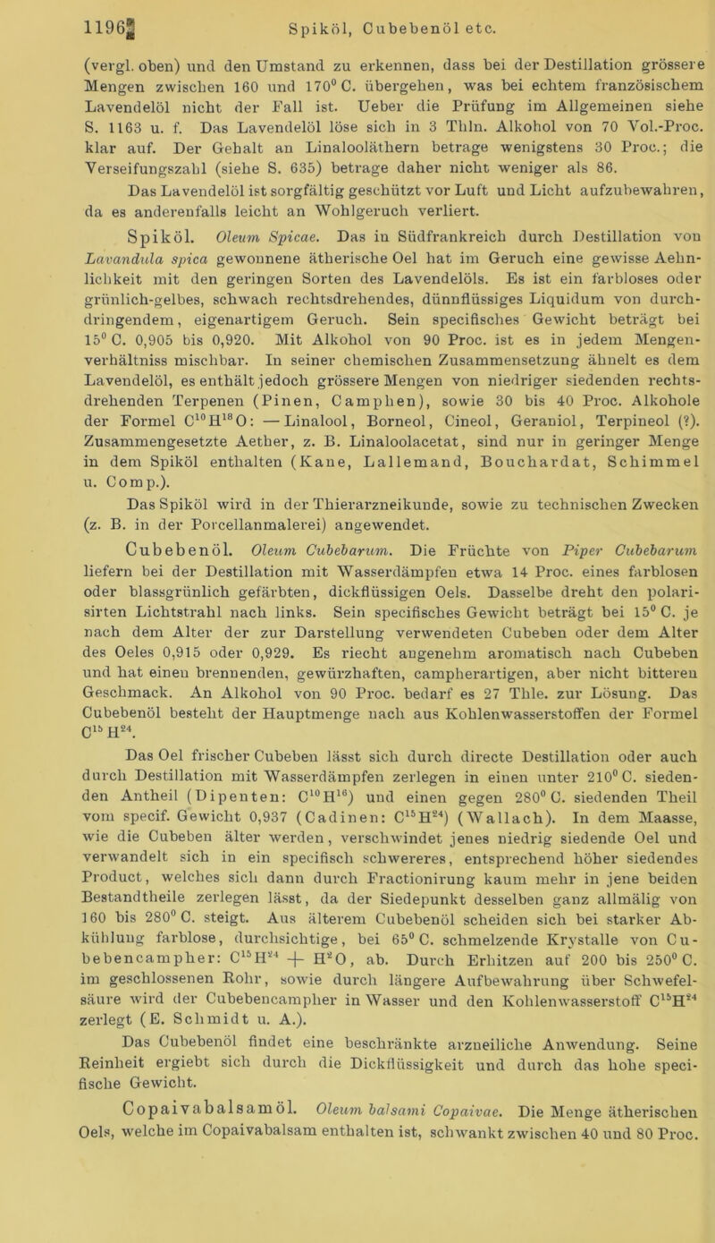 1196^ Spiköl, Cubebenöl etc. (vergl. oben) und den Umstand zu erkennen, dass bei der Destillation grössere Mengen zwischen 160 und 170° C. übergehen, was bei echtem französischem Lavendelöl nicht der Fall ist. Ueber die Prüfung im Allgemeinen siehe S. 1163 u. f. Das Lavendelöl löse sich in 3 Thln. Alkohol von 70 Vol.-Proc. klar auf. Der Gehalt an Linalooläthern betrage wenigstens 30 Proc.; die Verseifungszahl (siehe S. 635) betrage daher nicht weniger als 86. Das Lavendelöl ist sorgfältig geschützt vor Luft und Licht aufzubewahren, da es anderenfalls leicht an Wohlgeruch verliert. Spiköl. Oleum Spicae. Das in Südfrankreich durch Destillation von Lavandula spica gewonnene ätherische Oel hat im Geruch eine gewisse Aehn- lichkeit mit den geringen Sorten des Lavendelöls. Es ist ein farbloses oder grünlich-gelbes, schwach rechtsdrehendes, dünnflüssiges Liquidum von durch- dringendem, eigenartigem Geruch. Sein specifisches Gewicht beträgt bei 15° C. 0,905 bis 0,920. Mit Alkohol von 90 Proc. ist es in jedem Mengen- verhältniss mischbar. In seiner chemischen Zusammensetzung ähnelt es dem Lavendelöl, es enthält jedoch grössere Mengen von niedriger siedenden rechts- drehenden Terpenen (Pinen, Camphen), sowie 30 bis 40 Proc. Alkohole der Formel C10H18O: —Linalool, Borneol, Cineol, Geraniol, Terpineol (?). Zusammengesetzte Aether, z. B. Linaloolacetat, sind nur in geringer Menge in dem Spiköl enthalten (Kaue, Lallemand, Bouchardat, Schimmel u. Comp.). Das Spiköl wird in der Thierarzneikunde, sowie zu technischen Zwecken (z. B. in der Porcellanmalerei) angewendet. Cubebenöl. Oleum Cubebarum. Die Früchte von Piper Cubebarum liefern bei der Destillation mit Wasserdämpfen etwa 14 Proc. eines farblosen oder blassgrünlich gefärbten, dickflüssigen Oels. Dasselbe dreht den polari- sirten Lichtstrahl nach links. Sein specifisches Gewicht beträgt bei 15° C. je nach dem Alter der zur Darstellung verwendeten Cubeben oder dem Alter des Oeles 0,915 oder 0,929. Es riecht angenehm aromatisch nach Cubeben und hat einen brennenden, gewürzhaften, campherartigen, aber nicht bitteren Geschmack. An Alkohol von 90 Proc. bedarf es 27 Thle. zur Lösung. Das Cubebenöl besteht der Hauptmenge nach aus Kohlenwasserstoffen der Formel ClbH24. Das Oel frischer Cubeben lässt sich durch directe Destillation oder auch durch Destillation mit Wasserdämpfen zerlegen in einen unter 210° C. sieden- den Antheil (Dipenten: C'°H10) und einen gegen 280° C. siedenden Theil vom specif. Gewicht 0,937 (Cadinen: ClbH24) (Wallach). In dem Maasse, wie die Cubeben älter werden, verschwindet jenes niedrig siedende Oel und verwandelt sich in ein specifiscli schwereres, entsprechend höher siedendes Product, welches sich dann durch Fractionirung kaum mehr in jene beiden Bestandteile zerlegen lässt, da der Siedepunkt desselben ganz allmälig von 160 bis 280° C. steigt. Aus älterem Cubebenöl scheiden sich bei starker Ab- kühlung farblose, durchsichtige, bei 65° C. schmelzende Krystalle von Cu- bebencampher: C15H24 -|- H20, ab. Durch Erhitzen auf 200 bis 250° C. im geschlossenen Rohr, sowie durch längere Aufbewahrung über Schwefel- säure wird der Cubebencamplier in Wasser und den Kohlenwasserstoff ClbHi4 zerlegt (E. Schmidt u. A.). Das Cubebenöl findet eine beschränkte arzneiliche Anwendung. Seine Reinheit ergiebt sich durch die Dickflüssigkeit und durch das hohe speci- fische Gewicht. Copaivabalsamöl. Oleum balsami Copaivae. Die Menge ätherischen Oels, welche im Copaivabalsam enthalten ist, schwankt zwischen 40 und 80 Proc.