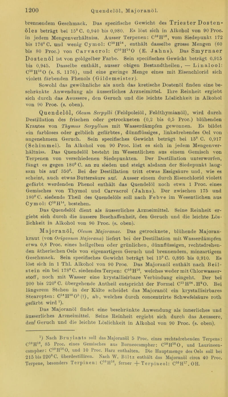 brennendem Geschmack. Das specifisclie Gewicht des Triester Dosten- Öles beträgt bei 15° C. 0,940 bis 0,980. Es löst sich in Alkohol von 90 Proc. in jedem Mengenverhältniss. Ausser Terpenen: C10H16, vom Siedepunkt 172 bis 176° C. und wenig Cymol: C10H14, enthält dasselbe grosse Mengen (60 bis 80 Proc.) von Carvacrol: C10H14O (E. Jahns). Das Smyrnaer Dostenöl ist von goldgelber Farbe. Sein specifisches Gewicht beträgt 0,915 bis 0,945. Dasselbe enthält, ausser obigen Bestandtheilen, — Linalool: C10H18O (s. S. 1176), und eine geringe Menge eines mit Eisenchlorid sich violett färbenden Phenols (Gildemeister). Sowohl das gewöhnliche als auch das kretische Dostenöl finden eine be- schränkte Anwendung als äusserliches Arzneimittel. Ihre Reinheit ergiebt sich durch das Aeussere, den Geruch und die leichte Löslichkeit in Alkohol von 90 Proc. (s. oben). Quendelöl, Oleum Serpylli (Feldpoleiöl, Feldthymianöl), wird dux-ch Destillation des frischen oder getrockneten (0,2 bis 0,5 Pi-oc.) blähenden Krautes von Thymus Serpyllum mit Wasserdämpfen gewonnen. Es bildet ein farbloses oder gelblich gefärbtes, dünnflüssiges, linksdrehendes Oel von angenehmem Geruch. Sein specifisches Gewicht beträgt bei 15° C. 0,917 (Schimmel). In Alkohol von 90 Pi'oc. löst es sich in jedem Mengenvei1- hältniss. Das Quendelöl besteht im Wesentlichen aus einem Gemisch von Tei-penen von verschiedenen Siedepunkten. Der Destillation unterworfen, fängt es gegen 180° C. an zu sieden und steigt alsdann der Siedepunkt lang- sam bis auf 350°. Bei der Destillation tritt etwas Essigsäui-e und, wie es scheint, auch etwas Buttersäure auf. Ausser einem durch Eisenchloi’id violett gefärbt wei-denden Phenol enthält das Quendelöl noch etwa 1 Proc. eines Gemisches von Thymol und Carvacrol (Jahns). Der zwischen 175 und 180° C. siedende Theil des Quendelöls soll nach Febve im Wesentlichen aus Cymol: C10H14, bestehen. Das Quendelöl dient als äussei-liches Arzneimittel. Seine Reinheit er- giebt sich durch die äussei-e Beschaffenheit, den Geruch und die leichte Lös- lichkeit in Alkohol von 90 Pi-oc. (s. oben). Majoranöl, Oleum Majoranae. Das getrocknete, blühende Majoran- kraut (von Origanum Majorana) liefert bei der Destillation mit Wasserdämpfen etwa 0,8 Proc. eines hellgelben oder grünlichen, dünnflüssigen, rechtsdrehen- den ätherischen Oels von eigenartigem Geruch und brennendem, minzartigem Geschmack. Sein specifisches Gewicht beträgt bei 15° C. 0,895 bis 0,910. Es löst sich in 1 Thl. Alkohol von 90 Pi-oc. Das Majoi’anöl enthält nach Beil- stein ein bei 178° C. siedendes Tei'pen: Cl0Hlb, welches weder mit Chlorwasser- stoff, noch mit Wasser eine krystallisirbare Verbindung eingeht. Der bei 200 bis 220° C. übergehende Antheil entspricht der Formel C15H‘24. HsO. Bei längerem Stehen in der Kälte scheidet das Majoranöl ein krystallisirbares Stearopten: C14Hd0O5 (?), ab, welches durch concentrirte Schwefelsäure roth gefärbt wird Q. Das Majoranöl findet eine beschränkte Anwendung als innerliches und äusserliches Arzneimittel. Seine Reinheit ergiebt sich durch das Aeussere, denf Geruch und die leichte Löslichkeit in Alkohol von 90 Proc. (s. oben). ') Nach Bruylants soll das Majoranöl 5 Proc. eines rechtsdrehenden Terpens: C10H16, 85 Proc. eines Gemisches aus Borneocampher: C10H18O, und Laurineen - canipher: C'°H1 0, und 10 Proc. Harz enthalten. Die Hauptmenge des Oels soll bei 215 bis 220°C. üherdestilliren. Nach W. Biltz enthält das Majoranöl circa 40 Proc. Terpene, besonders Terpinen: C10H16, ferner -)-Terpineol: C10H17.OH.