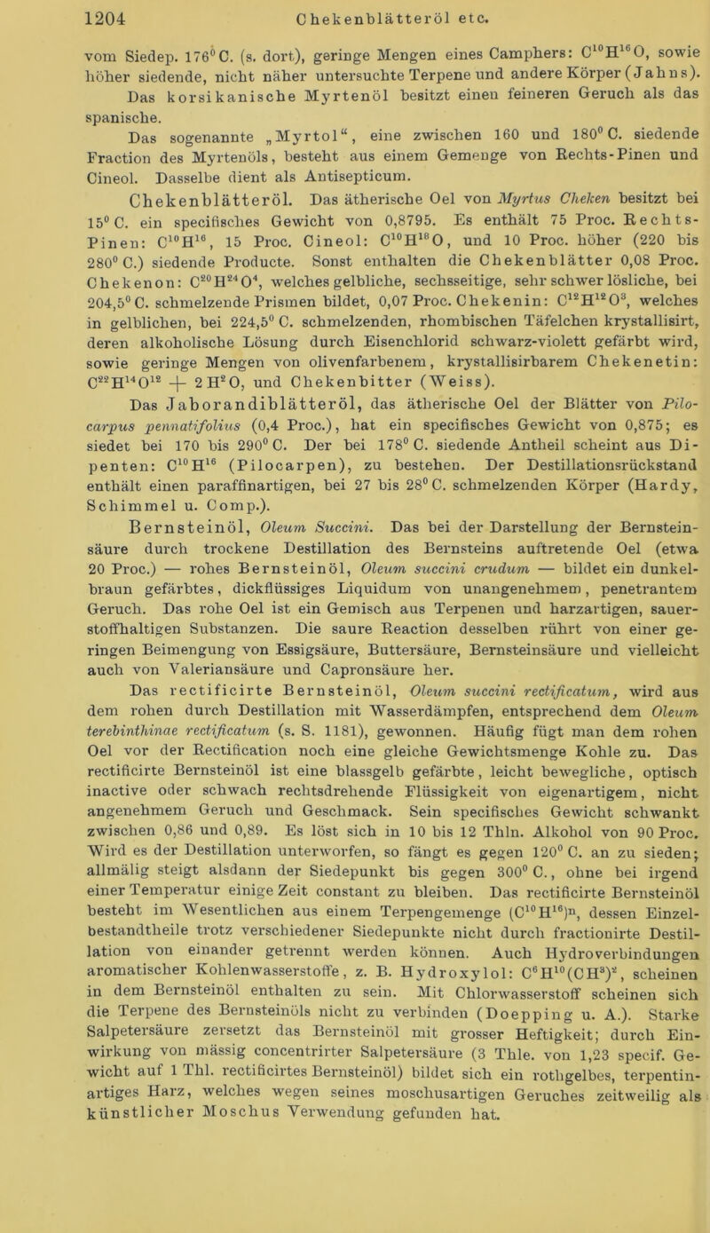 vom Siedep. 176ÖC. (s. dort,), geringe Mengen eines Camphers: C10H16O, sowie höher siedende, nicht näher untersuchte Terpene und andere Körper (Jahns). Das korsikanische Myrtenöl besitzt einen feineren Geruch als das spanische. Das sogenannte „Myrtol“, eine zwischen 160 und 180° C. siedende Fraction des Myrtenöls, besteht aus einem Gemenge von Kechts-Pinen und Oineol. Dasselbe dient als Antisepticum. Chekenblätteröl. Das ätherische Oel von Myrtus Cheken besitzt bei 15° C. ein specifisches Gewicht von 0,8795. Es enthält 75 Proc. Kechts- Pinen: C1ÜH16, 15 Proc. Cineol: C10H18O, und 10 Proc. höher (220 bis 280° C.) siedende Producte. Sonst enthalten die Chekenblätter 0,08 Proc. Chekenon: C20H24O4, welches gelbliche, sechsseitige, sehr schwer lösliche, bei 204,5°C. schmelzende Prismen bildet, 0,07 Proc. Chekenin: C12H1203, welches in gelblichen, bei 224,5° C. schmelzenden, rhombischen Täfelchen krystallisirt, deren alkoholische Lösung durch Eisenchlorid schwarz-violett gefärbt wird, sowie geringe Mengen von olivenfarbenem, krystallisirbarem Chekenetin: C22H14012 -|- 2H20, und Chekenbitter (Weiss). Das Jaborandiblätteröl, das ätherische Oel der Blätter von Pilo- carpus pennatifolius (0,4 Proc.), hat ein specifisches Gewicht von 0,875; es siedet bei 170 bis 290° C. Der bei 178° C. siedende Antlieil scheint aus Di- penten: C10H16 (Pilocarpen), zu bestehen. Der Destillationsrückstand enthält einen paraffinartigen, bei 27 bis 28° C. schmelzenden Körper (Hardy, Schimmel u. Comp.). Bernsteinöl, Oleum Succini. Das bei der Darstellung der Bernstein- säure durch trockene Destillation des Bernsteins auftretende Oel (etwa 20 Proc.) — rohes Bernsteinöl, Oleum succini crudum — bildet ein dunkel- braun gefärbtes, dickflüssiges Liquidum von unangenehmem, penetrantem Geruch. Das rohe Oel ist ein Gemisch aus Terpenen und harzartigen, sauer- stoffhaltigen Substanzen. Die saure Keaction desselben rührt von einer ge- ringen Beimengung von Essigsäure, Buttei’säure, Bernsteinsäure und vielleicht auch von Yaleriansäure und Capronsäure her. Das rectificirte Bernsteinöl, Oleum succini rectißcatum, wird aus dem rohen durch Destillation mit Wasserdämpfen, entsprechend dem Oleum terebinthinae redificatum (s. S. 1181), gewonnen. Häufig fügt man dem rohen Oel vor der Rectification noch eine gleiche Gewichtsmenge Kohle zu. Das rectificirte Bernsteinöl ist eine blassgelb gefärbte, leicht bewegliche, optisch inactive oder schwach rechtsdrehende Flüssigkeit von eigenartigem, nicht angenehmem Geruch und Geschmack. Sein specifisches Gewicht schwankt zwischen 0,86 und 0,89. Es löst sich in 10 bis 12 Thln. Alkohol von 90 Proc. Wird es der Destillation unterworfen, so fängt es gegen 120° C. an zu sieden; allmälig steigt alsdann der Siedepunkt bis gegen 300° C., ohne bei irgend einer Temperatur einige Zeit constant zu bleiben. Das rectificirte Bernsteinöl besteht im Wesentlichen aus einem Terpengemenge (C10Hl6)n, dessen Einzel- bestandtheile trotz verschiedener Siedepunkte nicht durch fractionirte Destil- lation von einander getrennt werden können. Auch Hj'droverbindungen aromatischer Kohlenwasserstoffe, z. B. Hydroxylol: C6Hl0(CH3)2, scheinen in dem Bernsteinöl enthalten zu sein. Mit Chlorwasserstoff scheinen sich die Terpene des Bernsteinöls nicht zu verbinden (Doepping u. A.). Starke Salpetersäuie zeisetzt das Bernsteinöl mit grosser Heftigkeit; durch Ein- wirkung von mässig concentrirter Salpetersäure (3 Thle. von 1,23 specif. Ge- wicht aut 1 Thl. rectificirtes Bernsteinöl) bildet sich ein rothgelbes, terpentin- artiges Harz, welches wegen seines moschusartigen Geruches zeitweilig als künstlicher Moschus Verwendung gefunden hat.