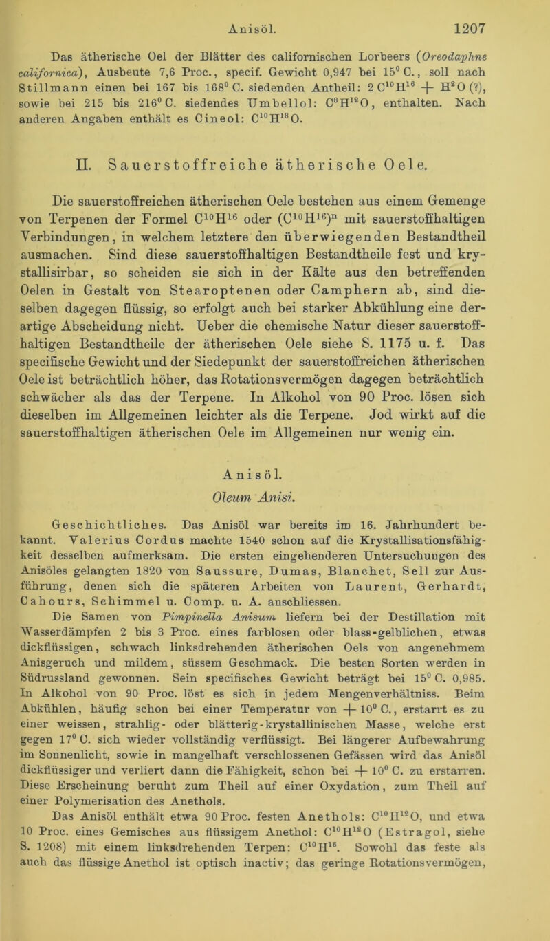 Das ätherische Oel der Blätter des californischen Lorbeers (Oreodaphne californica), Ausbeute 7,6 Proc., specif. Gewicht 0,947 hei 15° C., soll nach Stillmann einen hei 167 bis 168° C. siedenden Antheil: 2 Cl0H16 -j- H20(?), sowie bei 215 bis 216° C. siedendes Umbellol: C8H120, enthalten. Nach anderen Angaben enthält es Cineol: C10H18O. II. Sauer stoffreiche ätherische Oele. Die sauerstoffreichen ätherischen Oele bestehen aus einem Gemenge von Terpenen der Formel C10H16 oder (C10H16)n mit sauerstoffhaltigen Verbindungen, in welchem letztere den überwiegenden Bestandteil ausmachen. Sind diese sauerstoffhaltigen Bestandteile fest und kry- stallisirbar, so scheiden sie sich in der Kälte aus den betreffenden Oelen in Gestalt von Stearoptenen oder Camphern ab, sind die- selben dagegen flüssig, so erfolgt auch bei starker Abkühlung eine der- artige Abscheidung nicht. Ueber die chemische Natur dieser sauerstoff- haltigen Bestandteile der ätherischen Oele siehe S. 1175 u. f. Das specifische Gewicht und der Siedepunkt der sauerstoffreichen ätherischen Oele ist beträchtlich höher, das Rotationsvermögen dagegen beträchtlich schwächer als das der Terpene. In Alkohol von 90 Proc. lösen sich dieselben im Allgemeinen leichter als die Terpene. Jod wirkt auf die sauerstoffhaltigen ätherischen Oele im Allgemeinen nur wenig ein. A n i s ö 1. Oleum Anisi. Geschichtliches. Das Anisöl war bereits im 16. Jahrhundert be- kannt. Valerius Cordus machte 1540 schon auf die Krystallisationsfähig- keit desselben aufmerksam. Die ersten eingehenderen Untersuchungen des Anisöles gelangten 1820 von Saussure, Dumas, Blanchet, Seil zur Aus- führung, denen sich die späteren Arbeiten vou Laurent, Gerhardt, Cahours, Schimmel u. Comp. u. A. anschliessen. Die Samen von Pimpinella Anisum liefern bei der Destillation mit Wasserdämpfen 2 bis 3 Proc. eines farblosen oder blass - gelblichen, etwas dickflüssigen, schwach linksdrehenden ätherischen Oels von angenehmem Anisgeruch und mildem, süssem Geschmack. Die besten Sorten werden in Südrussland gewonnen. Sein specifisches Gewicht beträgt bei 15° C. 0,985. ln Alkohol von 90 Proc. löst es sich in jedem Mengenverhältniss. Beim Abkühlen, häufig schon bei einer Temperatur von -j-10° C., erstarrt es zu einer weissen, strahlig- oder blätterig - krystallinischen Masse, welche erst gegen 17° C. sich wieder vollständig verflüssigt. Bei längerer Aufbewahrung im Sonnenlicht, sowie in mangelhaft verschlossenen Gefässen wird das Anisöl dickflüssiger und verliert dann die Fähigkeit, schon bei -f- 10° C. zu erstarren. Diese Erscheinung beruht zum Theil auf einer Oxydation, zum Theil auf einer Polymerisation des Anethols. Das Anisöl enthält etwa 90 Proc. festen Anethols: C10H12O, und etwa 10 Proc. eines Gemisches aus flüssigem Anethol: C10H12O (Estragol, siehe S. 1208) mit einem linksdrehenden Terpen: C10H16. Sowohl das feste als auch das flüssige Anethol ist optisch inactiv; das geringe Rotationsvermögen,