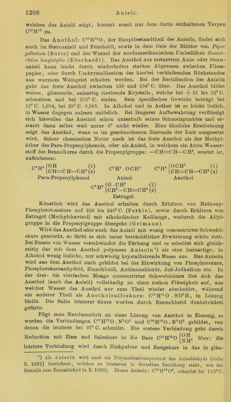 welches das Anisöl zeigt, kommt somit nur dem darin enthaltenen Terpen C10H16 zu. Das Anethol: C10H12O, der Hauptbestandtheil des Anisöls, findet sich auch im Sternanisöl und Fenchelöl, sowie in dem Oele der Blätter von Piper peltatum (Surie) und der Wurzel der nordamerikanischen Umbellifere Osmor- rhiza longistylis (Eberhardt). Das Anethol aus erstarrtem Anis- oder Stern- anisöl kann leicht durch wiederholtes starkes Abpressen zwischen Fliess- papier , oder durch Umkrystallisation des hierbei verbleibenden Kiickstandes aus warmem Weingeist erhalten werden. Bei der Bectification des Anisöls geht das feste Anethol zwischen 230 und 234° C. über. Das Anethol bildet weisse, glänzende, anisartig riechende Krystalle, welche bei —{— 21 bis 22° C. schmelzen und bei 233° C. sieden. Sein specifisches Gewicht beträgt bei 12° C. 1,014, bei 25° C. 0,985. In Alkohol und in Aether ist es leicht löslich, in Wasser dagegen nahezu unlöslich. Bei längerer Aufbewahrung verflüssigt sich bisweilen das Anethol schon unterhalb seines Schmelzpunktes und er- starrt dann selbst weit unter 0° nicht wieder. Eine ähnliche Erscheinung zeigt das Anethol, wenn es im geschmolzenen Zustande der Luft ausgesetzt wird. Seiner chemischen Natur nach ist das feste Anethol als der Methyl- äther des Para-Propenylphenols, oder alsAnisol, in welchem ein Atom Wasser- stoff des Benzolkerns durch die Propenylgruppe: —CH=CH—CH3, ersetzt ist, aufzufassen: C6H (OH (1) (C H=C H—CH3 (4) Para-Propenylphenol C6H4 C6H5 .OCH3 Anisol p6rr4 (OCH3 S. (1) (C H=C H—C H3 (4) Anethol (O.CH3 (1) j C H2— C H=C H2 (4) Estragol. Künstlich wird das Anethol erhalten durch Erhitzen von Methoxy- Phenylcrotonsäure auf 220 bis 240° C. (Perkin), sowie durch Erhitzen von Estragol (Methylchavicol) mit alkoholischer Kalilauge, wodurch die Allyl- gruppe in die Propenylgruppe übergeht (Grimaux). Wird das Anethol oder auch das Anisöl mit wenig concentrirter Schwefel- säure gemischt, so färbt es sich unter beträchtlicher Erwärmung schön roth. Bei Zusatz von Wasser verschwindet die Färbung und es scheidet sich gleich- zeitig das mit dem Anethol polymere Anisoin1) als eine harzartige, in Alkohol wenig lösliche, nur schwierig krystallisirende Masse aus. Das Anisoin wird aus dem Anethol auch gebildet bei der Einwirkung von Phosphorsäure, Phosphorsäureanhydrid, Zinnchlorid, Antimonchlorür, Jod-Jodkalium etc. In der drei- bis vierfachen Menge concentrirter Schwefelsäure löst sich das Anethol (auch das Anisöl) vollständig zu einer rothen Flüssigkeit auf, aus welcher Wasser das Anethol nur zum Theil wieder abscheidet, während ein anderer Theil als Anetholsulfosäure: C10HuO . S03H, in Lösung bleibt. Die Salze letzterer Säure werden durch Eisenchlorid dunkelviolett gefärbt. Fügt man Natriumnitrit zu einer Lösung von Anethol in Eisessig, so werden die Verbindungen C10H12O.N2O3 und C10H10O. N202 gebildet, von denen die letztere bei 97° C. schmilzt. Die erstere Verbindung geht durch Reduction mit Zinn und Salzsäure in die Base C10H12O ISS über: die (.n ü“ letztere Verbindung wird durch Zinkpulver und Essigsäure in das in glän- *) Als Anisoin wird auch ein Polymerisationsproduct des Anisaldehyds (siehe S. 1032) bezeichnet, welches zu letzterem in derselben Beziehung steht, wie das Benzoin zum Benzaldehyd (s. S. 1026). Dieses Anisoin: C16H1602, schmilzt bei 113°C.