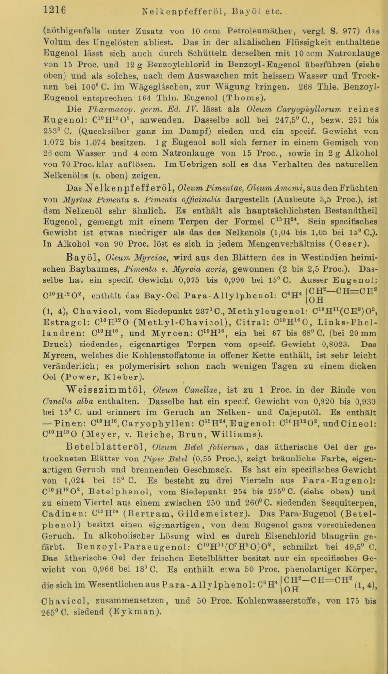 Nelkenpfefferöl, Bayöl etc. (nötigenfalls unter Zusatz von 10 ccm Petroleumäther, vergl. S. 977) das Volum des Ungelösten abliest. Das in der alkalischen Flüssigkeit enthaltene Eugenol lässt sich auch durch Schütteln derselben mit 10 ccm Natronlauge von 15 Proc. und 12 g Benzoylchlorid in Benzoyl-Eugenol überführen (siehe oben) und als solches, nach dem Auswaschen mit heissem Wasser und Trock- nen bei 100° C. im Wägegläschen, zur Wägung bringen. 268 Thle. Benzoyl- Eugenol entsprechen 164 Tliln. Eugenol (Thoms). Die Pharmacop. germ. Ed. IV. lässt als Oleum Caryophyllorum reines Eugenol: C10H12O2, anwenden. Dasselbe soll bei 247,5° C., bezw. 251 bis 253° C. (Quecksilber ganz im Dampf) sieden und ein specif. Gewicht von 1,072 bis 1,074 besitzen. 1 g Eugenol soll sich ferner in einem Gemisch von 26 ccm Wasser und 4 ccm Natronlauge von 15 Proc., sowie in 2 g Alkohol von 70 Proc. klar auflösen. Im Uebrigen soll es das Verhalten des naturellen Nelkenöles (s. oben) zeigen. Das Nelkenpfefferöl, Oleum Pimentae, Oleum Amomi, aus den Früchten von Myrtus Pimenta s. Pimenta officinalis dargestellt (Ausbeute 3,5 Proc.), ist dem Nelkenöl sehr ähnlich. Es enthält als hauptsächlichsten Bestandtheil Eugenol, gemengt mit einem Terpen der Formel C15H24. Sein specifisches Gewicht ist etwas niedriger als das des Nelkenöls (1,04 bis 1,05 bei 15° C.). In Alkohol von 90 Proc. löst es sich in jedem Mengenverhältniss (Oeser). Bayöl, Oleum Myrciae, wird aus den Blättern des in Westindien heimi- schen Baybaumes, Pimenta s. Myrcia acris, gewonnen (2 bis 2,5 Proc.). Das- selbe hat ein specif. Gewicht 0,975 bis 0,990 bei 15° C. Ausser Eugenol: C10H12O2, enthält das Bay-Oel Para-Allylphenol: C6H4 |q^- (1, 4), Chavicol, vom Siedepunkt 237°C., Methyleugenol: C10Hu(CH8)O2, Estragol: C10H12O (Methyl-Chavicol), Citral: C10H16O, Links-Phel- landren: C10H16, und Myrcen: C10H16, ein bei 67 bis 68° C. (bei 20 mm Druck) siedendes, eigenartiges Terpen vom specif. Gewicht 0,8023. Das Myrcen, welches die Kohlenstoffatome in offener Kette enthält, ist sehr leicht veränderlich; es polymerisirt schon nach wenigen Tagen zu einem dicken Oel (Power, Kleber). Weisszimmtöl, Oleum Canellae, ist zu 1 Proc. in der Kinde von Canella alba enthalten. Dasselbe hat ein specif. Gewicht von 0,920 bis 0,930 bei 15° C. und erinnert im Geruch an Nelken- und Cajeputöl. Es enthält — Pinen: C10H1G, Caryophyllen: C15H24, Eugenol: C10H12O2, und Cineol: C10H18O (Meyer, v. Reiche, Brun, Williams). Betelblätteröl, Oleum Betel foliorum, das ätherische Oel der ge- trockneten Blätter von Piper Betel (0,55 Proc.), zeigt bräunliche Farbe, eigen- artigen Geruch und brennenden Geschmack. Es hat ein specifisches Gewicht von 1,024 bei 15° C. Es besteht zu drei Vierteln aus Para-Eugenol: C10H12O2, Betelphenol, vom Siedepunkt 254 bis 255° C. (siehe oben) und zu einem Viertel aus einem zwischen 250 und 260° C. siedenden Sesquiterpen, Cadinen: C15H24 (Bertram, Gildemeister). Das Para-Eugenol (Betel- phenol) besitzt einen eigenartigen, von dem Eugenol ganz verschiedenen Geruch. In alkoholischer Lösung wird es durch Eisenchloi’id blaugrün ge- färbt. Benzoyl-Paraeugenol: C10H11(C7H5O)O2, schmilzt bei 49,5° C. Das ätherische Oel der frischen Betelblätter besitzt nur ein specifisches Ge- wicht von 0,966 bei 18° C. Es enthält etwa 50 Proc. phenolartiger Körper, die sich im Wesentlichen aus Para-Allylphenol: C6H4 (1, 4), Chavicol, zusammensetzen, und 50 Proc. Kohlenwasserstoffe, von 175 bis 265° C. siedend (Eykman).