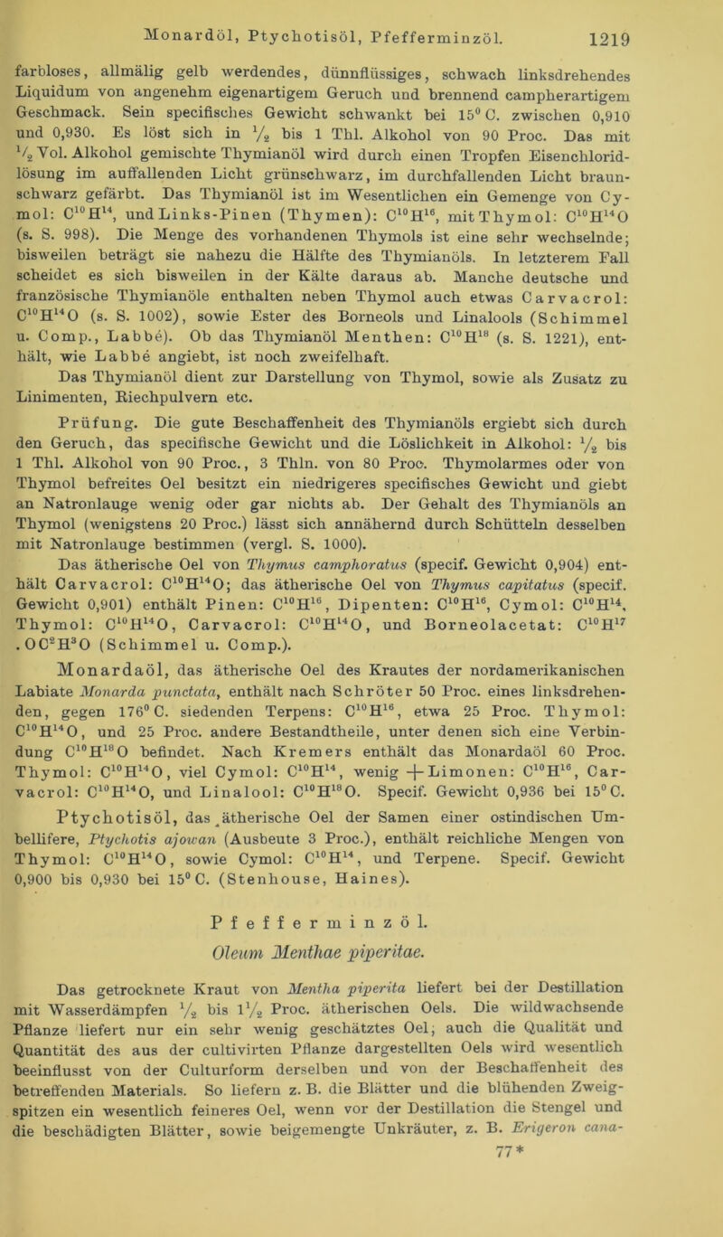 farbloses, allmälig gelb werdendes, dünnflüssiges, schwach linksdrehendes Liquidum von angenehm eigenartigem Geruch und brennend campherartigem Geschmack. Sein specifisches Gewicht schwankt bei 15° C. zwischen 0,910 und 0,930. Es löst sich in x/s bis 1 Thl. Alkohol von 90 Proc. Das mit % Yol. Alkohol gemischte Thymianöl wird durch einen Tropfen Eisenchlorid- lösung im auffallenden Licht grünschwarz, im durchfallenden Licht braun- schwarz gefärbt. Das Thymianöl ist im Wesentlichen ein Gemenge von Cy- mol: C10H14, und Links-Pinen (Thymen): C10H16, mitThymol: C10H14O (s. S. 998). Die Menge des vorhandenen Thymols ist eine sehr wechselnde; bisweilen beträgt sie nahezu die Hälfte des Thymianöls. In letzterem Fall scheidet es sich bisweilen in der Kälte daraus ab. Manche deutsche und französische Thymianöle enthalten neben Thymol auch etwas Carvacrol: C10H14O (s. S. 1002), sowie Ester des Borneols und Linalools (Schimmel u. Comp., Labbe). Ob das Thymianöl Menthen: C10H18 (s. S. 1221), ent- hält, wie Labbe angiebt, ist noch zweifelhaft. Das Thymianöl dient zur Darstellung von Thymol, sowie als Zusatz zu Linimenten, Eiechpulvern etc. Prüfung. Die gute Beschaffenheit des Thymianöls ergiebt sich durch den Geruch, das specifische Gewicht und die Löslichkeit in Alkohol: l/2 bis 1 Thl. Alkohol von 90 Proc., 3 Thln. von 80 Proc. Thymolarmes oder von Thymol befreites Oel besitzt ein niedrigeres specifisches Gewicht und giebt an Natronlauge wenig oder gar nichts ab. Der Gehalt des Thymianöls an Thymol (wenigstens 20 Proc.) lässt sich annähernd durch Schütteln desselben mit Natronlauge bestimmen (vergl. S. 1000). Das ätherische Oel von Thymus camphoratus (specif. Gewicht 0,904) ent- hält Carvacrol: C10H14O; das ätherische Oel von Thymus capitatus (specif. Gewicht 0,901) enthält Pinen: C10H16, Dipenten: C10H16, Cymol: C10H14, Thymol: C10H14O, Carvacrol: Cl0Hl4O, und Borneolacetat: C10H17 .0C2H30 (Schimmel u. Comp.). Monardaöl, das ätherische Oel des Krautes der nordamerikanischen Labiate Monarda punctata, enthält nach Schröter 50 Proc. eines linksdrehen- den, gegen 176° C. siedenden Terpens: C10H1B, etwa 25 Proc. Thymol: C10H14O, und 25 Proc. andere Bestandtheile, unter denen sich eine Verbin- dung C10Hl8O befindet. Nach Krem er s enthält das Monardaöl 60 Proc. Thymol: C10H14O, viel Cymol: C10H14, wenig -{-Limonen: C10H16, Car- vacrol: C10H14O, und Linalool: C10H18O. Specif. Gewicht 0,936 bei 15°C. Ptychotisöl, das ^ätherische Oel der Samen einer ostindischen Um- bellifere, Ptychotis ajou-an (Ausbeute 3 Proc.), enthält reichliche Mengen von Thymol: C10H14O, sowie Cymol: C10H14, und Terpene. Specif. Gewicht 0,900 bis 0,930 bei 15° C. (Stenhouse, Haines). Pfefferminzöl. Oleum Menthae piper itae. Das getrocknete Kraut von Mentha piperita liefert bei der Destillation mit Wasserdämpfen 1/i bis U/2 Proc. ätherischen Oels. Die wildwachsende Pflanze liefert nur ein sehr wenig geschätztes Oel, auch die Qualität und Quantität des aus der cultivirten Pflanze dargestellten Oels wird wesentlich beeinflusst von der Culturform derselben und von der Beschaffenheit des betreffenden Materials. So liefern z. B. die Blätter und die blühenden Zweig- spitzen ein wesentlich feineres Oel, wenn vor der Destillation die Stengel und die beschädigten Blätter, sowie beigemengte Unkräuter, z. B. Erigeron cana-