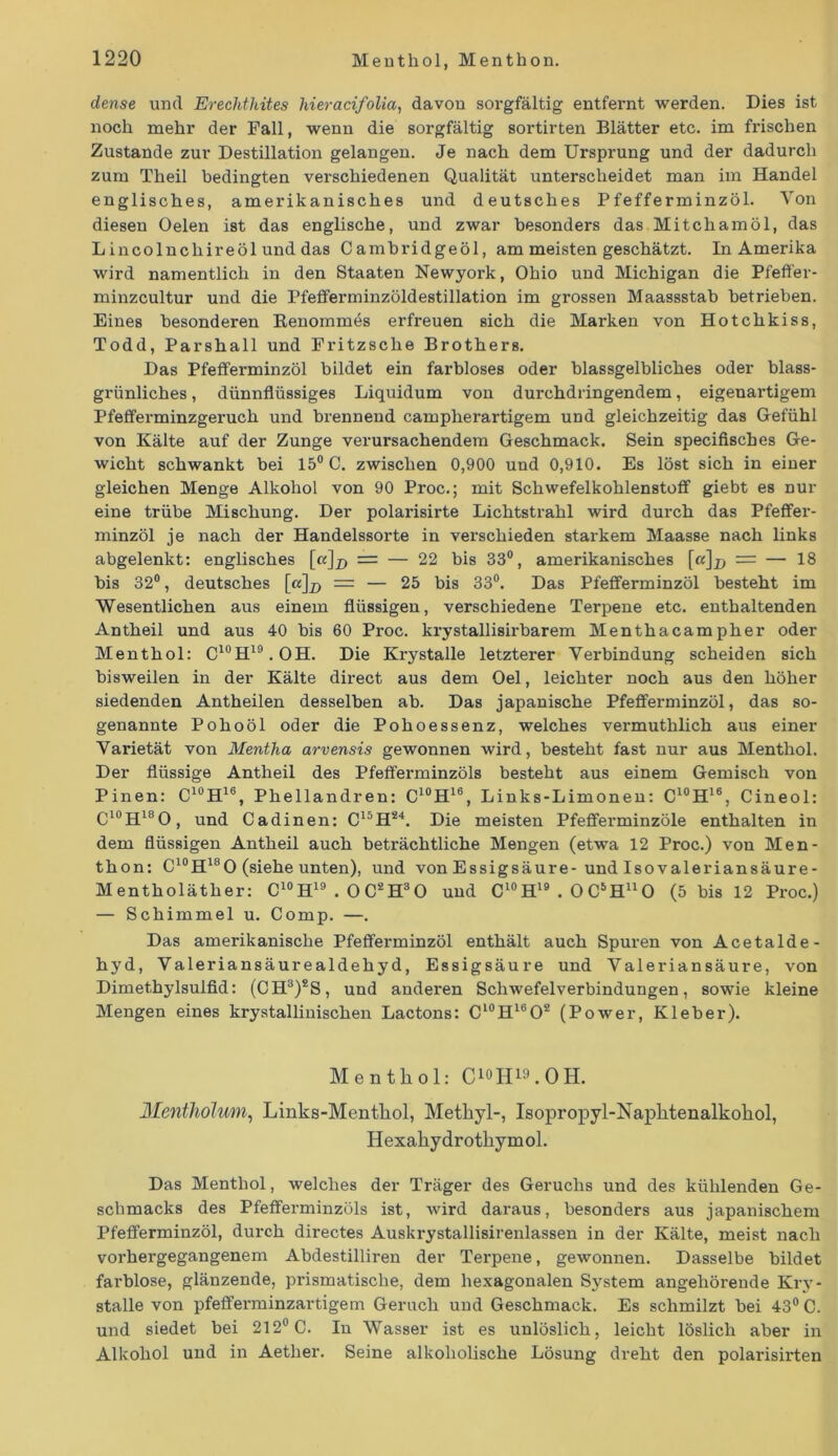 dense und Erechthites hieracifolia, davon sorgfältig entfernt werden. Dies ist noch mehr der Fall, wenn die sorgfältig sortirten Blätter etc. im frischen Zustande zur Destillation gelangen. Je nach dem Ursprung und der dadurch zum Theil bedingten verschiedenen Qualität unterscheidet man im Handel englisches, amerikanisches und deutsches Pfefferminzöl. Von diesen Oelen ist das englische, und zwar besonders das Mitchamöl, das L incolnchireöl und das Cambridgeöl, ammeistengeschätzt. Di Amerika wird namentlich in den Staaten Newyork, Ohio und Michigan die Pfeffer- minzcultur und die Pfefiferminzöldestillation im grossen Maassstab betrieben. Eines besonderen Renommes erfreuen sich die Marken von Hotchkiss, Todd, Parshall und Fritzsche Brothers. Das Pfefferminzöl bildet ein farbloses oder blassgelbliches oder blass- grünliches , dünnflüssiges Liquidum von durchdringendem, eigenartigem Pfefferminzgeruch und brennend campherartigem und gleichzeitig das Gefühl von Kälte auf der Zunge verursachendem Geschmack. Sein specifiscbes Ge- wicht schwankt bei 15° C. zwischen 0,900 und 0,910. Es löst sich in einer gleichen Menge Alkohol von 90 Proc.; mit Schwefelkohlenstoff giebt es nur eine trübe Mischung. Der polarisirte Lichtstrahl wird durch das Pfeffer- minzöl je nach der Handelssorte in verschieden starkem Maasse nach links abgelenkt: englisches [ß]_p = — 22 bis 33°, amerikanisches [a]x> = — 18 bis 32°, deutsches [«]# = — 25 bis 33°. Das Pfefferminzöl besteht im Wesentlichen aus einem flüssigen, verschiedene Terpene etc. enthaltenden Antheil und aus 40 bis 60 Proc. krystallisirbarem Menthacampher oder Menthol: C10H19.OH. Die Krystalle letzterer Verbindung scheiden sich bisweilen in der Kälte direct aus dem Oel, leichter noch aus den höher siedenden Antheilen desselben ab. Das japanische Pfefferminzöl, das so- genannte Pohoöl oder die Pohoessenz, welches vermuthlich aus einer Varietät von Mentha arvensis gewonnen wird, besteht fast nur aus Menthol. Der flüssige Antheil des Pfefferminzöls besteht aus einem Gemisch von Pinen: C10H16, Phellandren: C10H16, Links-Limonen: C10H16, Cineol: C10H18O, und Cadinen: C15H24. Die meisten Pfefferminzöle enthalten in dem flüssigen Antheil auch beträchtliche Mengen (etwa 12 Proc.) von Men- thon: C10H18O (siehe unten), und von Essigsäure- und Isovaleriansäure- M entholäther: C10H19 . O C2H3O und C10H19 . O C5HuO (5 bis 12 Proc.) — Schimmel u. Comp. —. Das amerikanische Pfefferminzöl enthält auch Spuren von Acetalde- hyd, Valeriansäurealdehyd, Essigsäure und Valeriansäure, von Dimethylsulfid: (CH3)*S, und anderen Schwefelverbindungen, sowie kleine Mengen eines krystallinischen Lactons: Cl0H16O2 (Power, Kleber). Menthol: C^H^.OH. Mentholum, Links-Mentliol, Methyl-, Isopropyl-Napktenalkokol, Hexakydrotkymol. Das Menthol, welches der Träger des Geruchs und des kühlenden Ge- schmacks des Pfefferminzüls ist, wird daraus, besonders aus japanischem Pfefferminzöl, durch directes Auskrystallisirenlassen in der Kälte, meist nach vorhergegangenem Abdestilliren der Terpene, gewonnen. Dasselbe bildet farblose, glänzende, prismatische, dem hexagonalen System angehörende Kry- stalle von pfefferminzartigem Geruch und Geschmack. Es schmilzt bei 43° C. und siedet bei 212° C. In Wasser ist es unlöslich, leicht löslich aber in Alkohol und in Aether. Seine alkoholische Lösung dreht den polarisirten