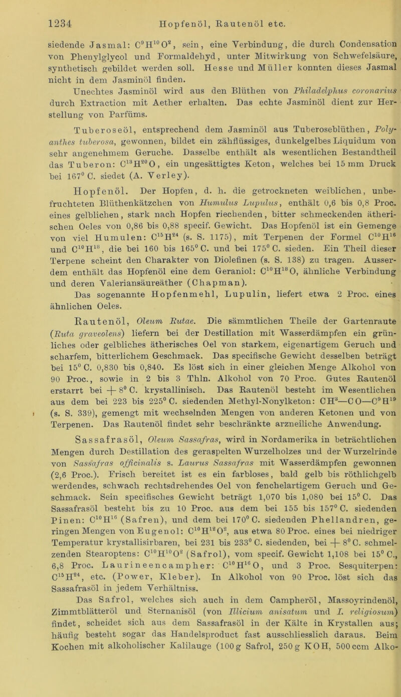 siedende Jas mal: C9H10O2, sein, eine Verbindung, die durch (Kondensation von Phenylglycol und Formaldehyd, unter Mitwirkung von Schwefelsäure, synthetisch gebildet werden soll. Hesse und Müller konnten dieses Jasmal nicht in dem Jasminöl finden. Unechtes Jasminöl wird aus den Blüthen von Philadelphus coronarius durch Extraction mit Aether erhalten. Das echte Jasminöl dient zur Her- stellung von Parfüms. Tuberoseöl, entsprechend dem Jasminöl aus Tuberoseblüthen, Poly- anthes tulerosa, gewonnen, bildet ein zähflüssiges, dunkelgelbes Liquidum von sehr angenehmem Gerüche. Dasselbe enthält als wesentlichen Bestandtheil das Tuberon: C13H20O, ein ungesättigtes Keton, welches bei 15mm Druck bei 167° C. siedet (A. Verley). Hopfenöl. Der Hopfen, d. h. die getrockneten weiblichen, unbe- fruchteten Blüthenkätzchen von Humulus Lupulus, enthält 0,6 bis 0,8 Proc. eines gelblichen, stark nach Hopfen riechenden, bitter schmeckenden ätheri- schen Oeles von 0,86 bis 0,88 specif. Gewicht. Das Hopfenöl ist ein Gemenge von viel Humulen: C15H24 (s. S. 1175), mit Terpenen der Formel C10H16 und C10HUi, die bei 160 bis 165° C. und bei 175° C. sieden. Ein Theil dieser Terpene scheint den Charakter von Diolefinen (s. S. 138) zu tragen. Ausser- dem enthält das Hopfenöl eine dem Geraniol: C10H18O, ähnliche Verbindung und deren Valeriansäureäther (Chapman). Das sogenannte Hopfenmehl, Lupulin, liefert etwa 2 Proc. eines ähnlichen Oeles. Rautenöl, Oleum Rutae. Die sämmtlichen Theile der Gartenraute (Ruia graveolens) liefern bei der Destillation mit Wasserdämpfen ein grün- liches oder gelbliches ätherisches Oel von starkem, eigenartigem Geruch und scharfem, bitterlichem Geschmack. Das specifische Gewicht desselben beträgt bei 15° C. 0,830 bis 0,840. Es löst sich in einer gleichen Menge Alkohol von 90 Proc., sowie in 2 bis 3 Thln. Alkohol von 70 Proc. Gutes Bautenöl erstarrt bei -f~ 8° C. krystallinisch. Das Kautenöl besteht im Wesentlichen aus dem bei 223 bis 225° C. siedenden Methyl-Nonylketon: CH3—CO—C9H19 (s. S. 339), gemengt mit wechselnden Mengen von anderen Ketonen und von Terpenen. Das Bautenöl findet sehr beschränkte arzneiliche Anwendung. Sassafrasöl, Oleum Sassafras, wird in Nordamerika in beträchtlichen Mengen durch Destillation des geraspelten Wurzelholzes und der Wurzelrinde von Sassafras officinalis s. Laurus Sassafras mit Wasserdämpfen gewonnen (2,6 Pi’oc.). Frisch bereitet ist es ein farbloses, bald gelb bis röthlichgelb werdendes, schwach rechtsdrehendes Oel von fenchelartigem Geruch und Ge- schmack. Sein specifisches Gewicht beträgt 1,070 bis 1,080 bei 15° C. Das Sassafrasöl besteht bis zu 10 Proc. aus dem bei 155 bis 157° C. siedenden Pinen: C10H16 (Safren), und dem bei 170° C. siedenden Phellandren, ge- ringen Mengen von Eugenol: C10H12O2, aus etwa 80 Proc. eines bei niedriger Temperatur krystallisirbaren, bei 231 bis 233° C. siedenden, bei —(— 8° C. schmel- zenden Stearoptens: C10H10O2 (Safrol), vom specif. Gewicht 1,108 bei 15° C., 6,8 Proc. Laurineencampher: C10H16O, und 3 Proc. Sesquiterpen: C15H24, etc. (Power, Kleber). In Alkohol von 90 Proc. löst sich das Sassafrasöl in jedem Verhältnis. Das Safrol, welches sich auch in dem Campheröl, Massoyrindenöl, Zimmtblätteröl und Sternanisöl (von Illicium anisatum und I. religiosum) findet, scheidet sich aus dem Sassafrasöl in der Kälte in Krystallen aus; häufig besteht sogar das Handelsproduct fast ausschliesslich daraus. Beim Kochen mit alkoholischer Kalilauge (100g Safrol, 250g KOII, 500ccm Alko-